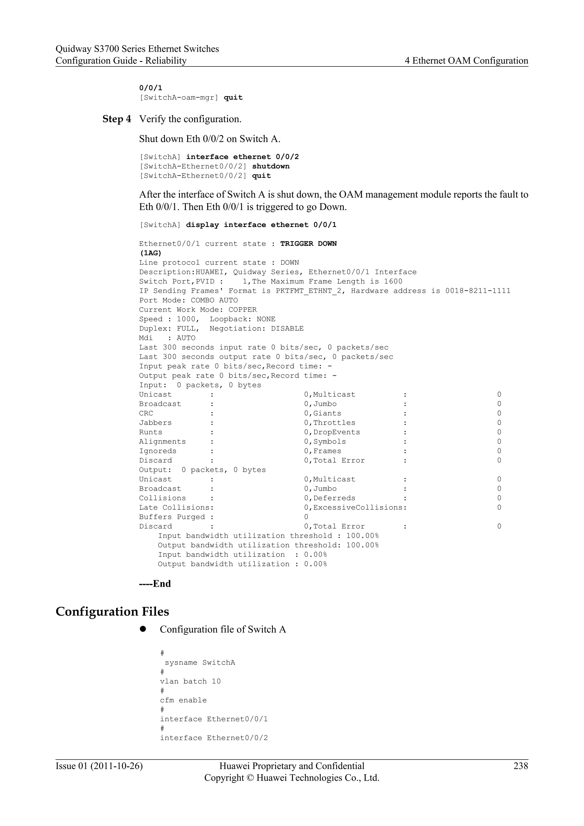 0/0/1
[SwitchA-oam-mgr] quit
Step 4 Verify the configuration.
Shut down Eth 0/0/2 on Switch A.
[SwitchA] interface ethernet 0/0/2
[SwitchA-Ethernet0/0/2] shutdown
[SwitchA-Ethernet0/0/2] quit
After the interface of Switch A is shut down, the OAM management module reports the fault to
Eth 0/0/1. Then Eth 0/0/1 is triggered to go Down.
[SwitchA] display interface ethernet 0/0/1
Ethernet0/0/1 current state : TRIGGER DOWN
(1AG)
Line protocol current state : DOWN
Description:HUAWEI, Quidway Series, Ethernet0/0/1 Interface
Switch Port,PVID : 1,The Maximum Frame Length is 1600
IP Sending Frames' Format is PKTFMT_ETHNT_2, Hardware address is 0018-8211-1111
Port Mode: COMBO AUTO
Current Work Mode: COPPER
Speed : 1000, Loopback: NONE
Duplex: FULL, Negotiation: DISABLE
Mdi : AUTO
Last 300 seconds input rate 0 bits/sec, 0 packets/sec
Last 300 seconds output rate 0 bits/sec, 0 packets/sec
Input peak rate 0 bits/sec,Record time: -
Output peak rate 0 bits/sec,Record time: -
Input: 0 packets, 0 bytes
Unicast : 0,Multicast : 0
Broadcast : 0,Jumbo : 0
CRC : 0,Giants : 0
Jabbers : 0,Throttles : 0
Runts : 0,DropEvents : 0
Alignments : 0,Symbols : 0
Ignoreds : 0,Frames : 0
Discard : 0,Total Error : 0
Output: 0 packets, 0 bytes
Unicast : 0,Multicast : 0
Broadcast : 0,Jumbo : 0
Collisions : 0,Deferreds : 0
Late Collisions: 0,ExcessiveCollisions: 0
Buffers Purged : 0
Discard : 0,Total Error : 0
Input bandwidth utilization threshold : 100.00%
Output bandwidth utilization threshold: 100.00%
Input bandwidth utilization : 0.00%
Output bandwidth utilization : 0.00%
----End
Configuration Files
l Configuration file of Switch A
#
sysname SwitchA
#
vlan batch 10
#
cfm enable
#
interface Ethernet0/0/1
#
interface Ethernet0/0/2
Quidway S3700 Series Ethernet Switches
Configuration Guide - Reliability 4 Ethernet OAM Configuration
Issue 01 (2011-10-26) Huawei Proprietary and Confidential
Copyright © Huawei Technologies Co., Ltd.
238
 