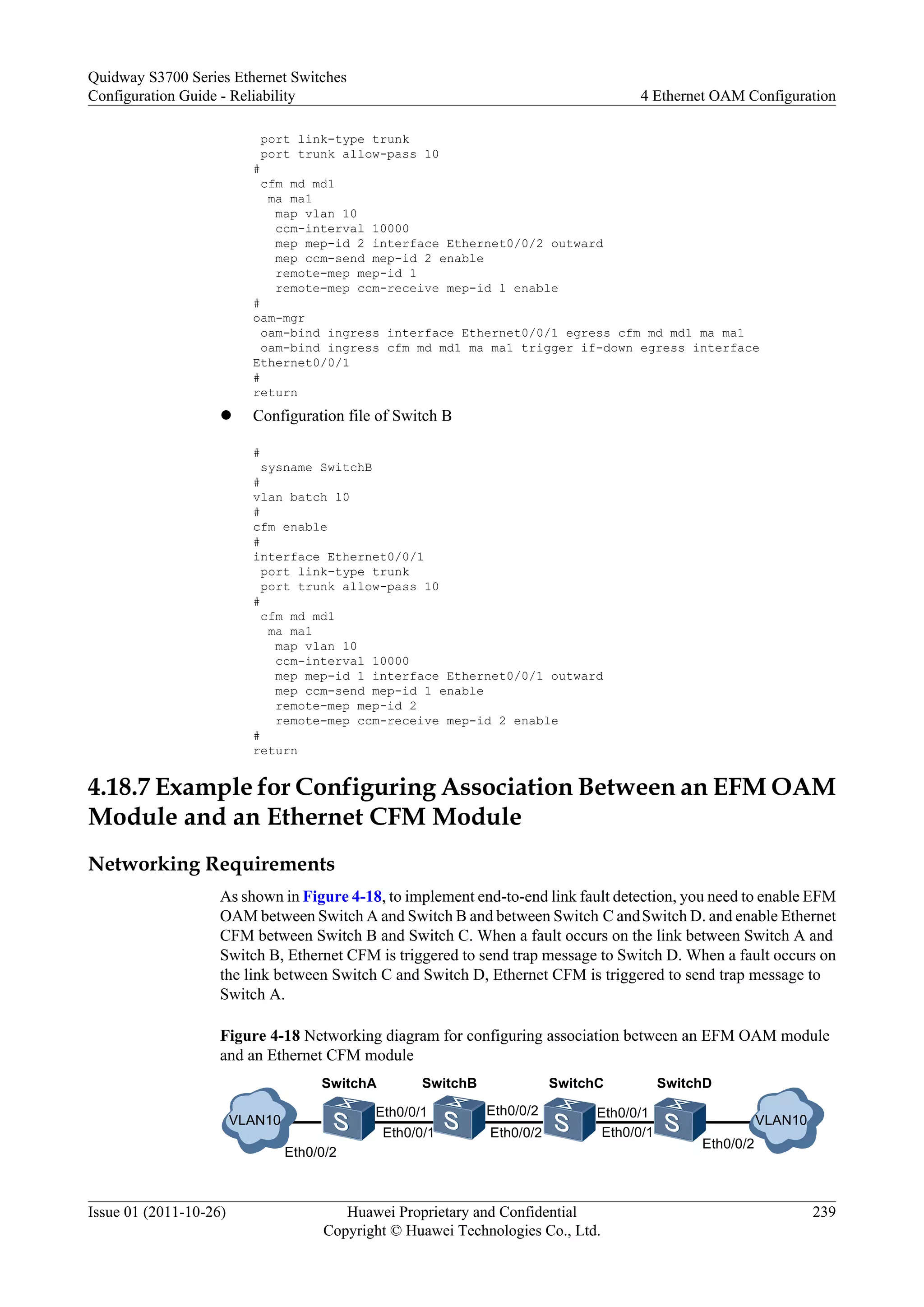 port link-type trunk
port trunk allow-pass 10
#
cfm md md1
ma ma1
map vlan 10
ccm-interval 10000
mep mep-id 2 interface Ethernet0/0/2 outward
mep ccm-send mep-id 2 enable
remote-mep mep-id 1
remote-mep ccm-receive mep-id 1 enable
#
oam-mgr
oam-bind ingress interface Ethernet0/0/1 egress cfm md md1 ma ma1
oam-bind ingress cfm md md1 ma ma1 trigger if-down egress interface
Ethernet0/0/1
#
return
l Configuration file of Switch B
#
sysname SwitchB
#
vlan batch 10
#
cfm enable
#
interface Ethernet0/0/1
port link-type trunk
port trunk allow-pass 10
#
cfm md md1
ma ma1
map vlan 10
ccm-interval 10000
mep mep-id 1 interface Ethernet0/0/1 outward
mep ccm-send mep-id 1 enable
remote-mep mep-id 2
remote-mep ccm-receive mep-id 2 enable
#
return
4.18.7 Example for Configuring Association Between an EFM OAM
Module and an Ethernet CFM Module
Networking Requirements
As shown in Figure 4-18, to implement end-to-end link fault detection, you need to enable EFM
OAM between Switch A and Switch B and between Switch C andSwitch D. and enable Ethernet
CFM between Switch B and Switch C. When a fault occurs on the link between Switch A and
Switch B, Ethernet CFM is triggered to send trap message to Switch D. When a fault occurs on
the link between Switch C and Switch D, Ethernet CFM is triggered to send trap message to
Switch A.
Figure 4-18 Networking diagram for configuring association between an EFM OAM module
and an Ethernet CFM module
SwitchA SwitchB SwitchC SwitchD
Eth0/0/2 Eth0/0/1
Eth0/0/2
Eth0/0/2 Eth0/0/1
Eth0/0/2
VLAN10 VLAN10
Eth0/0/1
Eth0/0/1
Quidway S3700 Series Ethernet Switches
Configuration Guide - Reliability 4 Ethernet OAM Configuration
Issue 01 (2011-10-26) Huawei Proprietary and Confidential
Copyright © Huawei Technologies Co., Ltd.
239
 