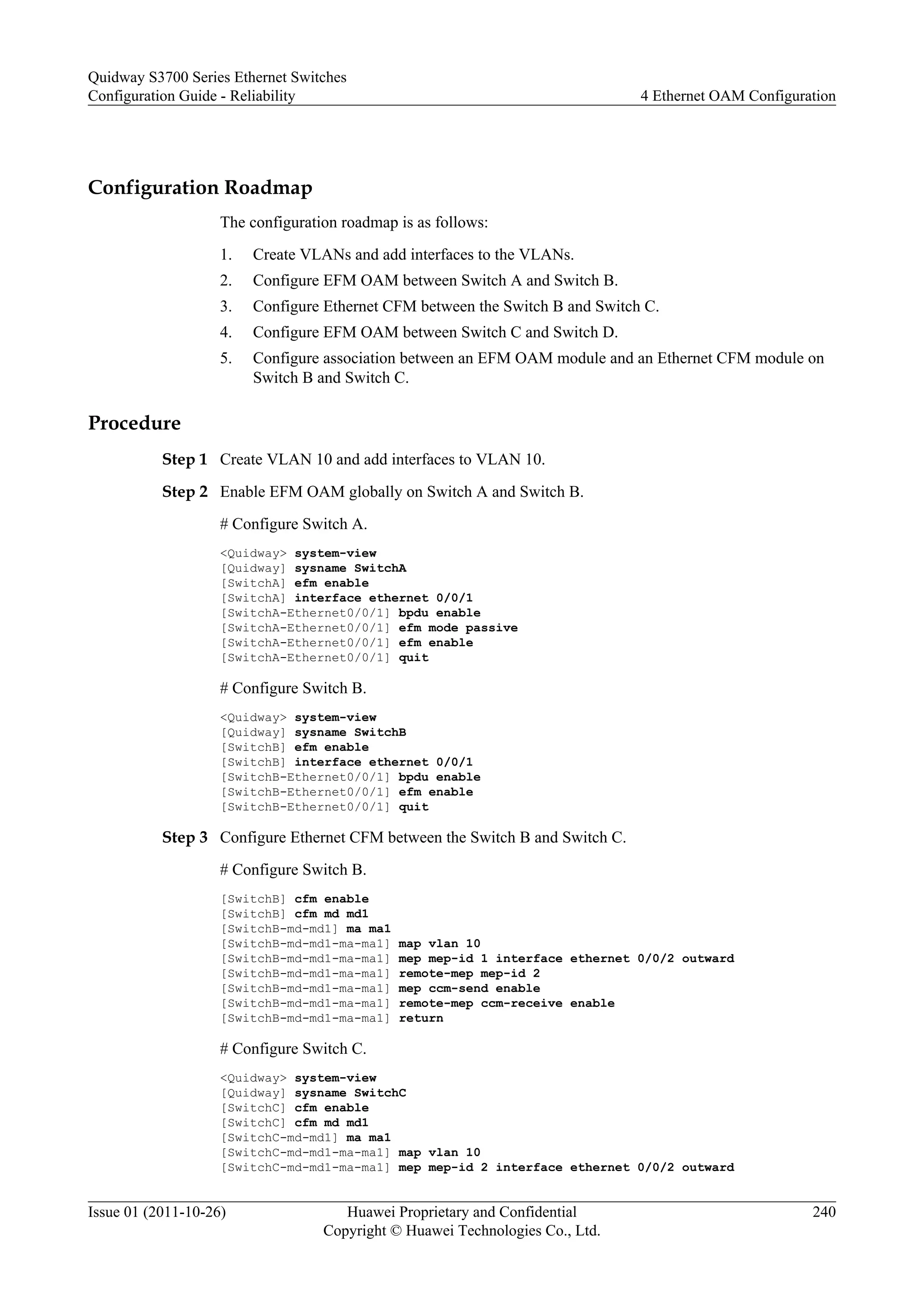 Configuration Roadmap
The configuration roadmap is as follows:
1. Create VLANs and add interfaces to the VLANs.
2. Configure EFM OAM between Switch A and Switch B.
3. Configure Ethernet CFM between the Switch B and Switch C.
4. Configure EFM OAM between Switch C and Switch D.
5. Configure association between an EFM OAM module and an Ethernet CFM module on
Switch B and Switch C.
Procedure
Step 1 Create VLAN 10 and add interfaces to VLAN 10.
Step 2 Enable EFM OAM globally on Switch A and Switch B.
# Configure Switch A.
<Quidway> system-view
[Quidway] sysname SwitchA
[SwitchA] efm enable
[SwitchA] interface ethernet 0/0/1
[SwitchA-Ethernet0/0/1] bpdu enable
[SwitchA-Ethernet0/0/1] efm mode passive
[SwitchA-Ethernet0/0/1] efm enable
[SwitchA-Ethernet0/0/1] quit
# Configure Switch B.
<Quidway> system-view
[Quidway] sysname SwitchB
[SwitchB] efm enable
[SwitchB] interface ethernet 0/0/1
[SwitchB-Ethernet0/0/1] bpdu enable
[SwitchB-Ethernet0/0/1] efm enable
[SwitchB-Ethernet0/0/1] quit
Step 3 Configure Ethernet CFM between the Switch B and Switch C.
# Configure Switch B.
[SwitchB] cfm enable
[SwitchB] cfm md md1
[SwitchB-md-md1] ma ma1
[SwitchB-md-md1-ma-ma1] map vlan 10
[SwitchB-md-md1-ma-ma1] mep mep-id 1 interface ethernet 0/0/2 outward
[SwitchB-md-md1-ma-ma1] remote-mep mep-id 2
[SwitchB-md-md1-ma-ma1] mep ccm-send enable
[SwitchB-md-md1-ma-ma1] remote-mep ccm-receive enable
[SwitchB-md-md1-ma-ma1] return
# Configure Switch C.
<Quidway> system-view
[Quidway] sysname SwitchC
[SwitchC] cfm enable
[SwitchC] cfm md md1
[SwitchC-md-md1] ma ma1
[SwitchC-md-md1-ma-ma1] map vlan 10
[SwitchC-md-md1-ma-ma1] mep mep-id 2 interface ethernet 0/0/2 outward
Quidway S3700 Series Ethernet Switches
Configuration Guide - Reliability 4 Ethernet OAM Configuration
Issue 01 (2011-10-26) Huawei Proprietary and Confidential
Copyright © Huawei Technologies Co., Ltd.
240
 