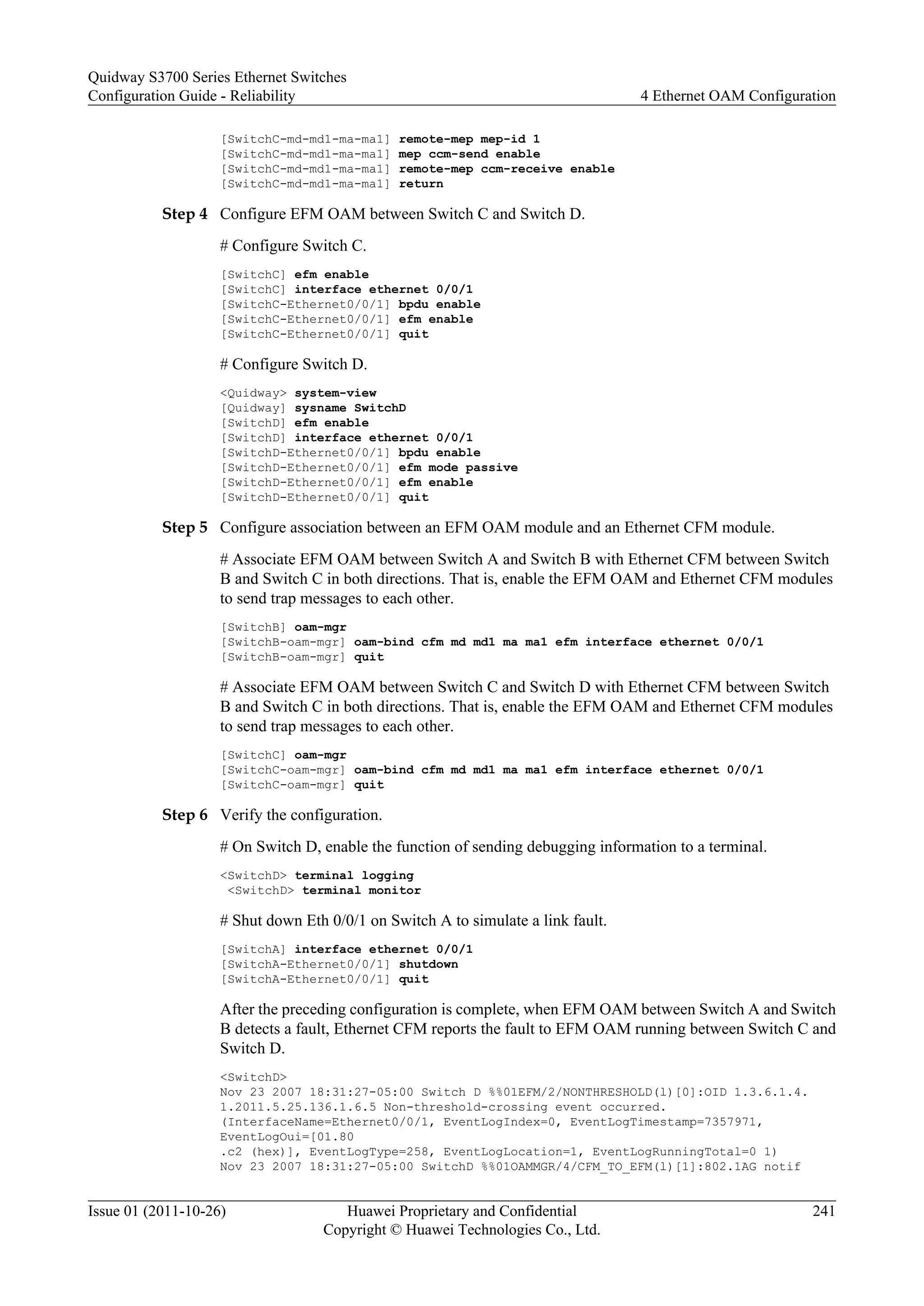 [SwitchC-md-md1-ma-ma1] remote-mep mep-id 1
[SwitchC-md-md1-ma-ma1] mep ccm-send enable
[SwitchC-md-md1-ma-ma1] remote-mep ccm-receive enable
[SwitchC-md-md1-ma-ma1] return
Step 4 Configure EFM OAM between Switch C and Switch D.
# Configure Switch C.
[SwitchC] efm enable
[SwitchC] interface ethernet 0/0/1
[SwitchC-Ethernet0/0/1] bpdu enable
[SwitchC-Ethernet0/0/1] efm enable
[SwitchC-Ethernet0/0/1] quit
# Configure Switch D.
<Quidway> system-view
[Quidway] sysname SwitchD
[SwitchD] efm enable
[SwitchD] interface ethernet 0/0/1
[SwitchD-Ethernet0/0/1] bpdu enable
[SwitchD-Ethernet0/0/1] efm mode passive
[SwitchD-Ethernet0/0/1] efm enable
[SwitchD-Ethernet0/0/1] quit
Step 5 Configure association between an EFM OAM module and an Ethernet CFM module.
# Associate EFM OAM between Switch A and Switch B with Ethernet CFM between Switch
B and Switch C in both directions. That is, enable the EFM OAM and Ethernet CFM modules
to send trap messages to each other.
[SwitchB] oam-mgr
[SwitchB-oam-mgr] oam-bind cfm md md1 ma ma1 efm interface ethernet 0/0/1
[SwitchB-oam-mgr] quit
# Associate EFM OAM between Switch C and Switch D with Ethernet CFM between Switch
B and Switch C in both directions. That is, enable the EFM OAM and Ethernet CFM modules
to send trap messages to each other.
[SwitchC] oam-mgr
[SwitchC-oam-mgr] oam-bind cfm md md1 ma ma1 efm interface ethernet 0/0/1
[SwitchC-oam-mgr] quit
Step 6 Verify the configuration.
# On Switch D, enable the function of sending debugging information to a terminal.
<SwitchD> terminal logging
<SwitchD> terminal monitor
# Shut down Eth 0/0/1 on Switch A to simulate a link fault.
[SwitchA] interface ethernet 0/0/1
[SwitchA-Ethernet0/0/1] shutdown
[SwitchA-Ethernet0/0/1] quit
After the preceding configuration is complete, when EFM OAM between Switch A and Switch
B detects a fault, Ethernet CFM reports the fault to EFM OAM running between Switch C and
Switch D.
<SwitchD>
Nov 23 2007 18:31:27-05:00 Switch D %%01EFM/2/NONTHRESHOLD(l)[0]:OID 1.3.6.1.4.
1.2011.5.25.136.1.6.5 Non-threshold-crossing event occurred.
(InterfaceName=Ethernet0/0/1, EventLogIndex=0, EventLogTimestamp=7357971,
EventLogOui=[01.80
.c2 (hex)], EventLogType=258, EventLogLocation=1, EventLogRunningTotal=0 1)
Nov 23 2007 18:31:27-05:00 SwitchD %%01OAMMGR/4/CFM_TO_EFM(l)[1]:802.1AG notif
Quidway S3700 Series Ethernet Switches
Configuration Guide - Reliability 4 Ethernet OAM Configuration
Issue 01 (2011-10-26) Huawei Proprietary and Confidential
Copyright © Huawei Technologies Co., Ltd.
241
 