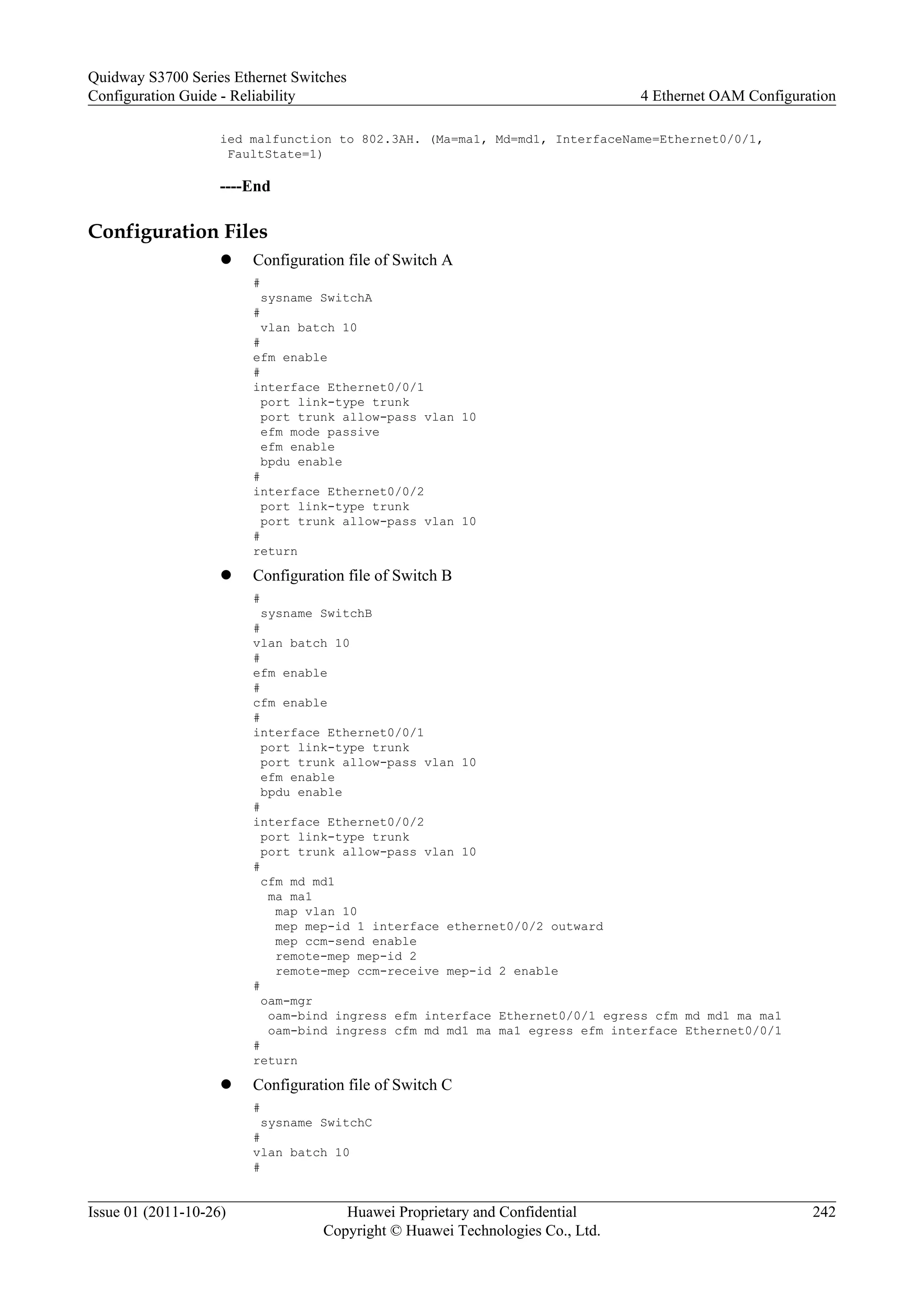 ied malfunction to 802.3AH. (Ma=ma1, Md=md1, InterfaceName=Ethernet0/0/1,
FaultState=1)
----End
Configuration Files
l Configuration file of Switch A
#
sysname SwitchA
#
vlan batch 10
#
efm enable
#
interface Ethernet0/0/1
port link-type trunk
port trunk allow-pass vlan 10
efm mode passive
efm enable
bpdu enable
#
interface Ethernet0/0/2
port link-type trunk
port trunk allow-pass vlan 10
#
return
l Configuration file of Switch B
#
sysname SwitchB
#
vlan batch 10
#
efm enable
#
cfm enable
#
interface Ethernet0/0/1
port link-type trunk
port trunk allow-pass vlan 10
efm enable
bpdu enable
#
interface Ethernet0/0/2
port link-type trunk
port trunk allow-pass vlan 10
#
cfm md md1
ma ma1
map vlan 10
mep mep-id 1 interface ethernet0/0/2 outward
mep ccm-send enable
remote-mep mep-id 2
remote-mep ccm-receive mep-id 2 enable
#
oam-mgr
oam-bind ingress efm interface Ethernet0/0/1 egress cfm md md1 ma ma1
oam-bind ingress cfm md md1 ma ma1 egress efm interface Ethernet0/0/1
#
return
l Configuration file of Switch C
#
sysname SwitchC
#
vlan batch 10
#
Quidway S3700 Series Ethernet Switches
Configuration Guide - Reliability 4 Ethernet OAM Configuration
Issue 01 (2011-10-26) Huawei Proprietary and Confidential
Copyright © Huawei Technologies Co., Ltd.
242
 