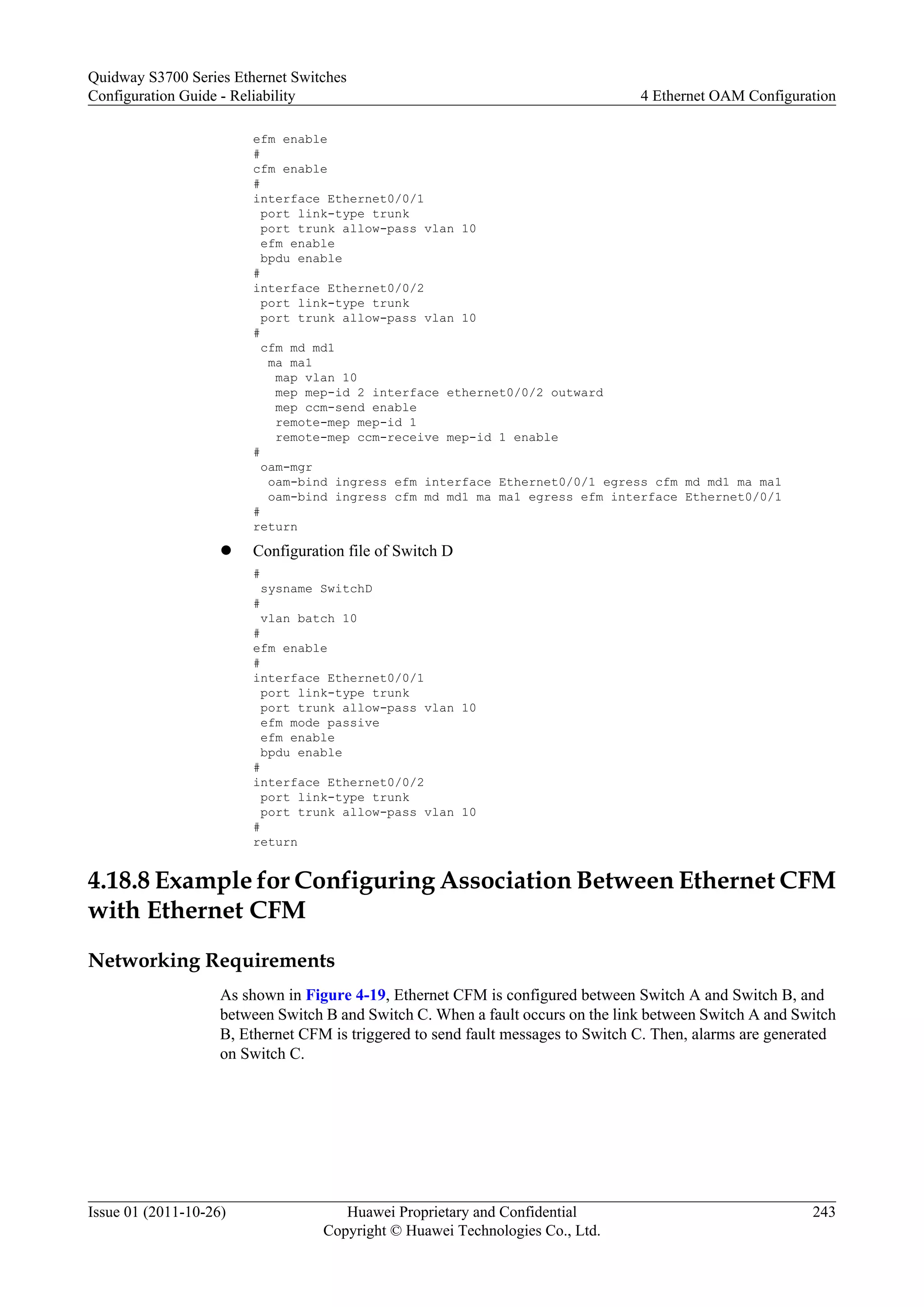 efm enable
#
cfm enable
#
interface Ethernet0/0/1
port link-type trunk
port trunk allow-pass vlan 10
efm enable
bpdu enable
#
interface Ethernet0/0/2
port link-type trunk
port trunk allow-pass vlan 10
#
cfm md md1
ma ma1
map vlan 10
mep mep-id 2 interface ethernet0/0/2 outward
mep ccm-send enable
remote-mep mep-id 1
remote-mep ccm-receive mep-id 1 enable
#
oam-mgr
oam-bind ingress efm interface Ethernet0/0/1 egress cfm md md1 ma ma1
oam-bind ingress cfm md md1 ma ma1 egress efm interface Ethernet0/0/1
#
return
l Configuration file of Switch D
#
sysname SwitchD
#
vlan batch 10
#
efm enable
#
interface Ethernet0/0/1
port link-type trunk
port trunk allow-pass vlan 10
efm mode passive
efm enable
bpdu enable
#
interface Ethernet0/0/2
port link-type trunk
port trunk allow-pass vlan 10
#
return
4.18.8 Example for Configuring Association Between Ethernet CFM
with Ethernet CFM
Networking Requirements
As shown in Figure 4-19, Ethernet CFM is configured between Switch A and Switch B, and
between Switch B and Switch C. When a fault occurs on the link between Switch A and Switch
B, Ethernet CFM is triggered to send fault messages to Switch C. Then, alarms are generated
on Switch C.
Quidway S3700 Series Ethernet Switches
Configuration Guide - Reliability 4 Ethernet OAM Configuration
Issue 01 (2011-10-26) Huawei Proprietary and Confidential
Copyright © Huawei Technologies Co., Ltd.
243
 