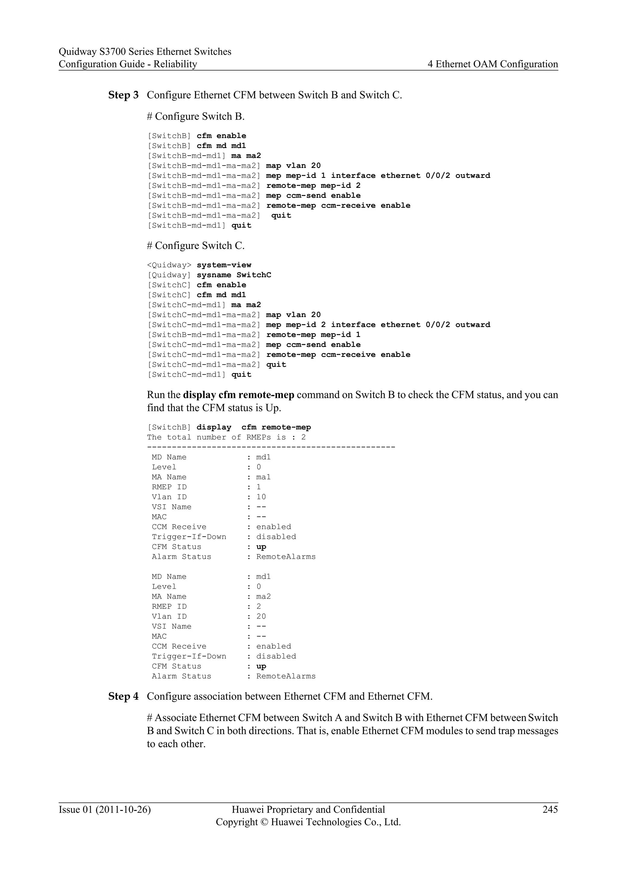 Step 3 Configure Ethernet CFM between Switch B and Switch C.
# Configure Switch B.
[SwitchB] cfm enable
[SwitchB] cfm md md1
[SwitchB-md-md1] ma ma2
[SwitchB-md-md1-ma-ma2] map vlan 20
[SwitchB-md-md1-ma-ma2] mep mep-id 1 interface ethernet 0/0/2 outward
[SwitchB-md-md1-ma-ma2] remote-mep mep-id 2
[SwitchB-md-md1-ma-ma2] mep ccm-send enable
[SwitchB-md-md1-ma-ma2] remote-mep ccm-receive enable
[SwitchB-md-md1-ma-ma2] quit
[SwitchB-md-md1] quit
# Configure Switch C.
<Quidway> system-view
[Quidway] sysname SwitchC
[SwitchC] cfm enable
[SwitchC] cfm md md1
[SwitchC-md-md1] ma ma2
[SwitchC-md-md1-ma-ma2] map vlan 20
[SwitchC-md-md1-ma-ma2] mep mep-id 2 interface ethernet 0/0/2 outward
[SwitchB-md-md1-ma-ma2] remote-mep mep-id 1
[SwitchC-md-md1-ma-ma2] mep ccm-send enable
[SwitchC-md-md1-ma-ma2] remote-mep ccm-receive enable
[SwitchC-md-md1-ma-ma2] quit
[SwitchC-md-md1] quit
Run the display cfm remote-mep command on Switch B to check the CFM status, and you can
find that the CFM status is Up.
[SwitchB] display cfm remote-mep
The total number of RMEPs is : 2
--------------------------------------------------
MD Name : md1
Level : 0
MA Name : ma1
RMEP ID : 1
Vlan ID : 10
VSI Name : --
MAC : --
CCM Receive : enabled
Trigger-If-Down : disabled
CFM Status : up
Alarm Status : RemoteAlarms
MD Name : md1
Level : 0
MA Name : ma2
RMEP ID : 2
Vlan ID : 20
VSI Name : --
MAC : --
CCM Receive : enabled
Trigger-If-Down : disabled
CFM Status : up
Alarm Status : RemoteAlarms
Step 4 Configure association between Ethernet CFM and Ethernet CFM.
# Associate Ethernet CFM between Switch A and Switch B with Ethernet CFM betweenSwitch
B and Switch C in both directions. That is, enable Ethernet CFM modules to send trap messages
to each other.
Quidway S3700 Series Ethernet Switches
Configuration Guide - Reliability 4 Ethernet OAM Configuration
Issue 01 (2011-10-26) Huawei Proprietary and Confidential
Copyright © Huawei Technologies Co., Ltd.
245
 
