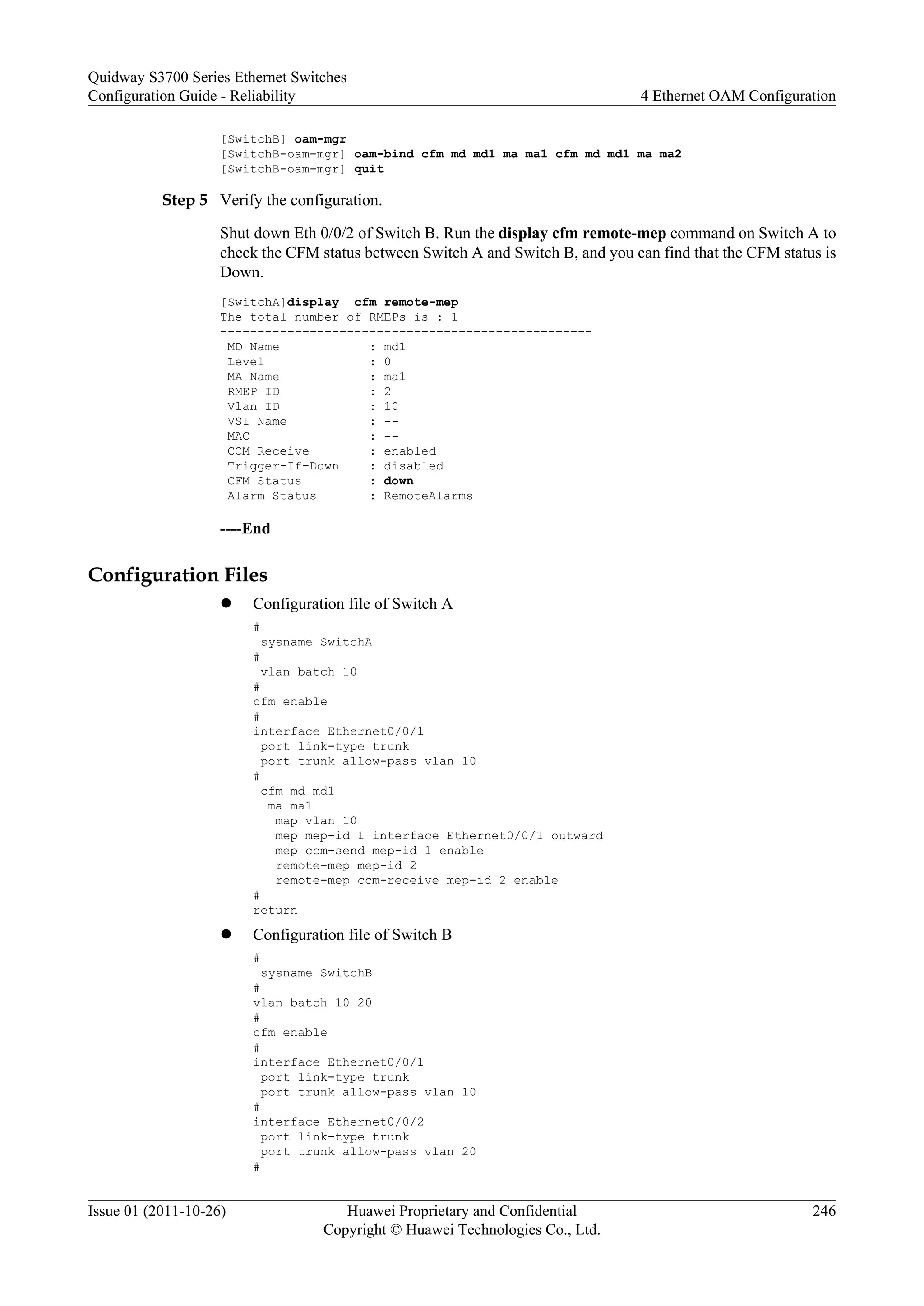 [SwitchB] oam-mgr
[SwitchB-oam-mgr] oam-bind cfm md md1 ma ma1 cfm md md1 ma ma2
[SwitchB-oam-mgr] quit
Step 5 Verify the configuration.
Shut down Eth 0/0/2 of Switch B. Run the display cfm remote-mep command on Switch A to
check the CFM status between Switch A and Switch B, and you can find that the CFM status is
Down.
[SwitchA]display cfm remote-mep
The total number of RMEPs is : 1
--------------------------------------------------
MD Name : md1
Level : 0
MA Name : ma1
RMEP ID : 2
Vlan ID : 10
VSI Name : --
MAC : --
CCM Receive : enabled
Trigger-If-Down : disabled
CFM Status : down
Alarm Status : RemoteAlarms
----End
Configuration Files
l Configuration file of Switch A
#
sysname SwitchA
#
vlan batch 10
#
cfm enable
#
interface Ethernet0/0/1
port link-type trunk
port trunk allow-pass vlan 10
#
cfm md md1
ma ma1
map vlan 10
mep mep-id 1 interface Ethernet0/0/1 outward
mep ccm-send mep-id 1 enable
remote-mep mep-id 2
remote-mep ccm-receive mep-id 2 enable
#
return
l Configuration file of Switch B
#
sysname SwitchB
#
vlan batch 10 20
#
cfm enable
#
interface Ethernet0/0/1
port link-type trunk
port trunk allow-pass vlan 10
#
interface Ethernet0/0/2
port link-type trunk
port trunk allow-pass vlan 20
#
Quidway S3700 Series Ethernet Switches
Configuration Guide - Reliability 4 Ethernet OAM Configuration
Issue 01 (2011-10-26) Huawei Proprietary and Confidential
Copyright © Huawei Technologies Co., Ltd.
246
 