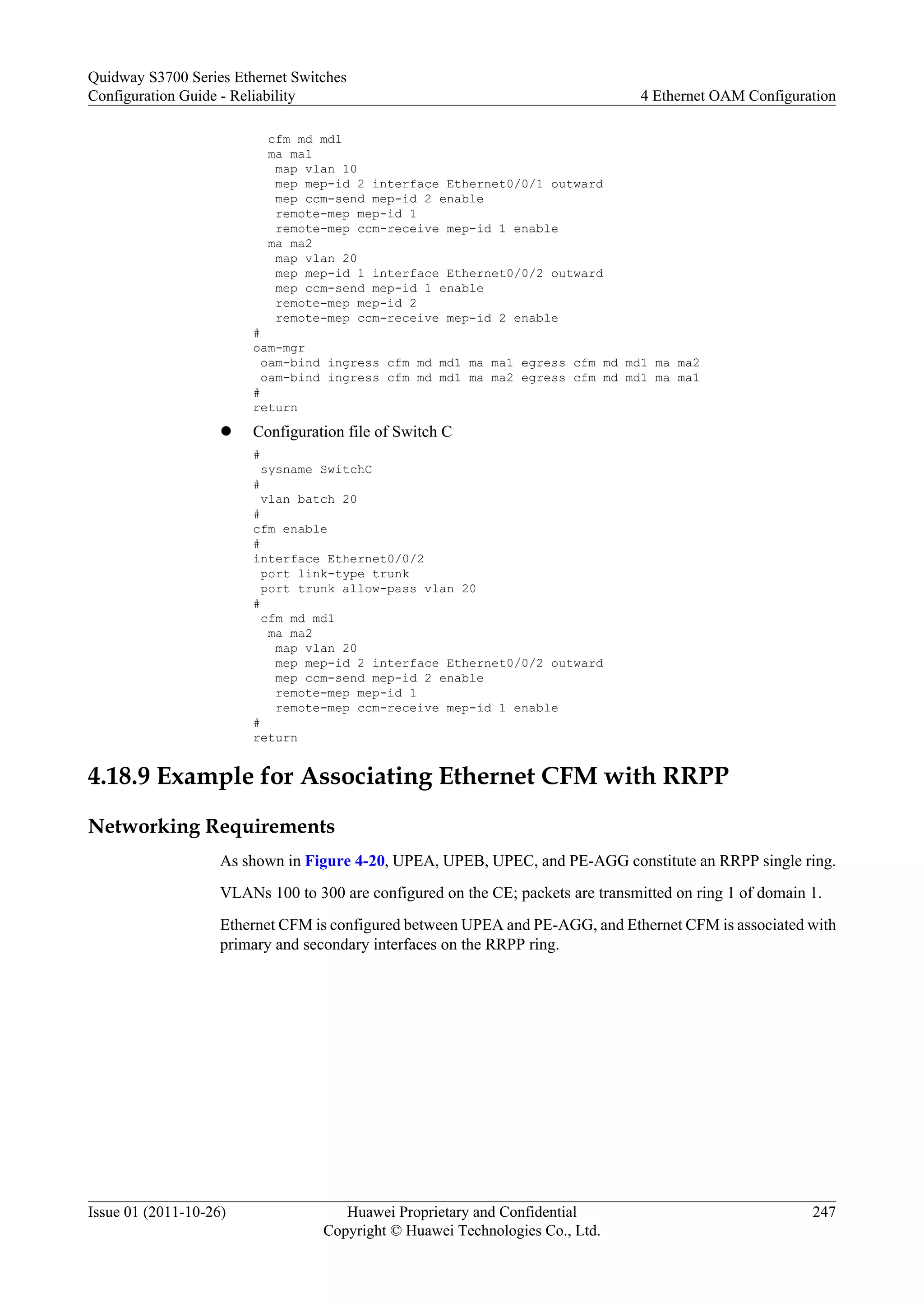 cfm md md1
ma ma1
map vlan 10
mep mep-id 2 interface Ethernet0/0/1 outward
mep ccm-send mep-id 2 enable
remote-mep mep-id 1
remote-mep ccm-receive mep-id 1 enable
ma ma2
map vlan 20
mep mep-id 1 interface Ethernet0/0/2 outward
mep ccm-send mep-id 1 enable
remote-mep mep-id 2
remote-mep ccm-receive mep-id 2 enable
#
oam-mgr
oam-bind ingress cfm md md1 ma ma1 egress cfm md md1 ma ma2
oam-bind ingress cfm md md1 ma ma2 egress cfm md md1 ma ma1
#
return
l Configuration file of Switch C
#
sysname SwitchC
#
vlan batch 20
#
cfm enable
#
interface Ethernet0/0/2
port link-type trunk
port trunk allow-pass vlan 20
#
cfm md md1
ma ma2
map vlan 20
mep mep-id 2 interface Ethernet0/0/2 outward
mep ccm-send mep-id 2 enable
remote-mep mep-id 1
remote-mep ccm-receive mep-id 1 enable
#
return
4.18.9 Example for Associating Ethernet CFM with RRPP
Networking Requirements
As shown in Figure 4-20, UPEA, UPEB, UPEC, and PE-AGG constitute an RRPP single ring.
VLANs 100 to 300 are configured on the CE; packets are transmitted on ring 1 of domain 1.
Ethernet CFM is configured between UPEA and PE-AGG, and Ethernet CFM is associated with
primary and secondary interfaces on the RRPP ring.
Quidway S3700 Series Ethernet Switches
Configuration Guide - Reliability 4 Ethernet OAM Configuration
Issue 01 (2011-10-26) Huawei Proprietary and Confidential
Copyright © Huawei Technologies Co., Ltd.
247
 