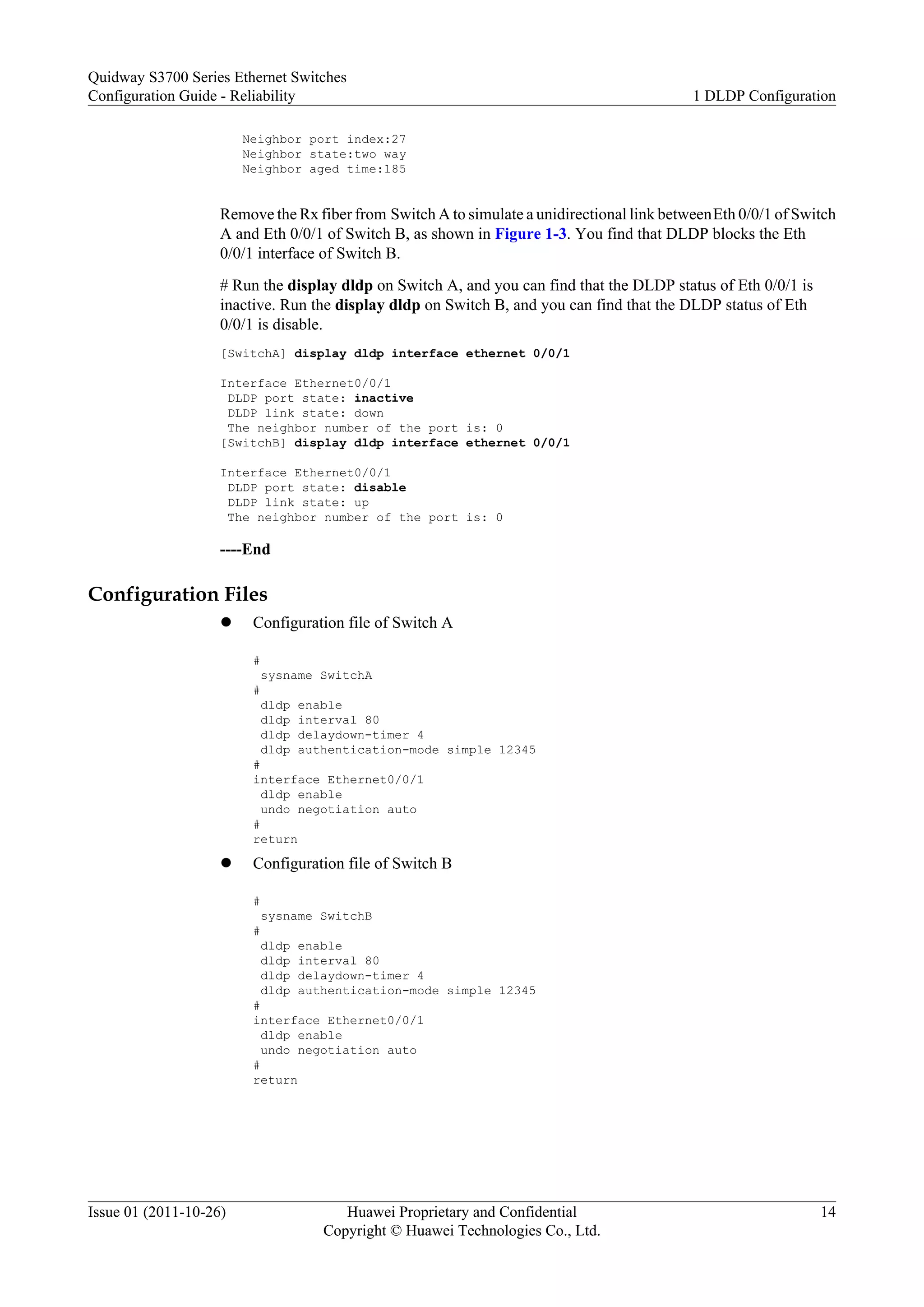 Neighbor port index:27
Neighbor state:two way
Neighbor aged time:185
Remove the Rx fiber from Switch A to simulate a unidirectional link betweenEth 0/0/1 of Switch
A and Eth 0/0/1 of Switch B, as shown in Figure 1-3. You find that DLDP blocks the Eth
0/0/1 interface of Switch B.
# Run the display dldp on Switch A, and you can find that the DLDP status of Eth 0/0/1 is
inactive. Run the display dldp on Switch B, and you can find that the DLDP status of Eth
0/0/1 is disable.
[SwitchA] display dldp interface ethernet 0/0/1
Interface Ethernet0/0/1
DLDP port state: inactive
DLDP link state: down
The neighbor number of the port is: 0
[SwitchB] display dldp interface ethernet 0/0/1
Interface Ethernet0/0/1
DLDP port state: disable
DLDP link state: up
The neighbor number of the port is: 0
----End
Configuration Files
l Configuration file of Switch A
#
sysname SwitchA
#
dldp enable
dldp interval 80
dldp delaydown-timer 4
dldp authentication-mode simple 12345
#
interface Ethernet0/0/1
dldp enable
undo negotiation auto
#
return
l Configuration file of Switch B
#
sysname SwitchB
#
dldp enable
dldp interval 80
dldp delaydown-timer 4
dldp authentication-mode simple 12345
#
interface Ethernet0/0/1
dldp enable
undo negotiation auto
#
return
Quidway S3700 Series Ethernet Switches
Configuration Guide - Reliability 1 DLDP Configuration
Issue 01 (2011-10-26) Huawei Proprietary and Confidential
Copyright © Huawei Technologies Co., Ltd.
14
 