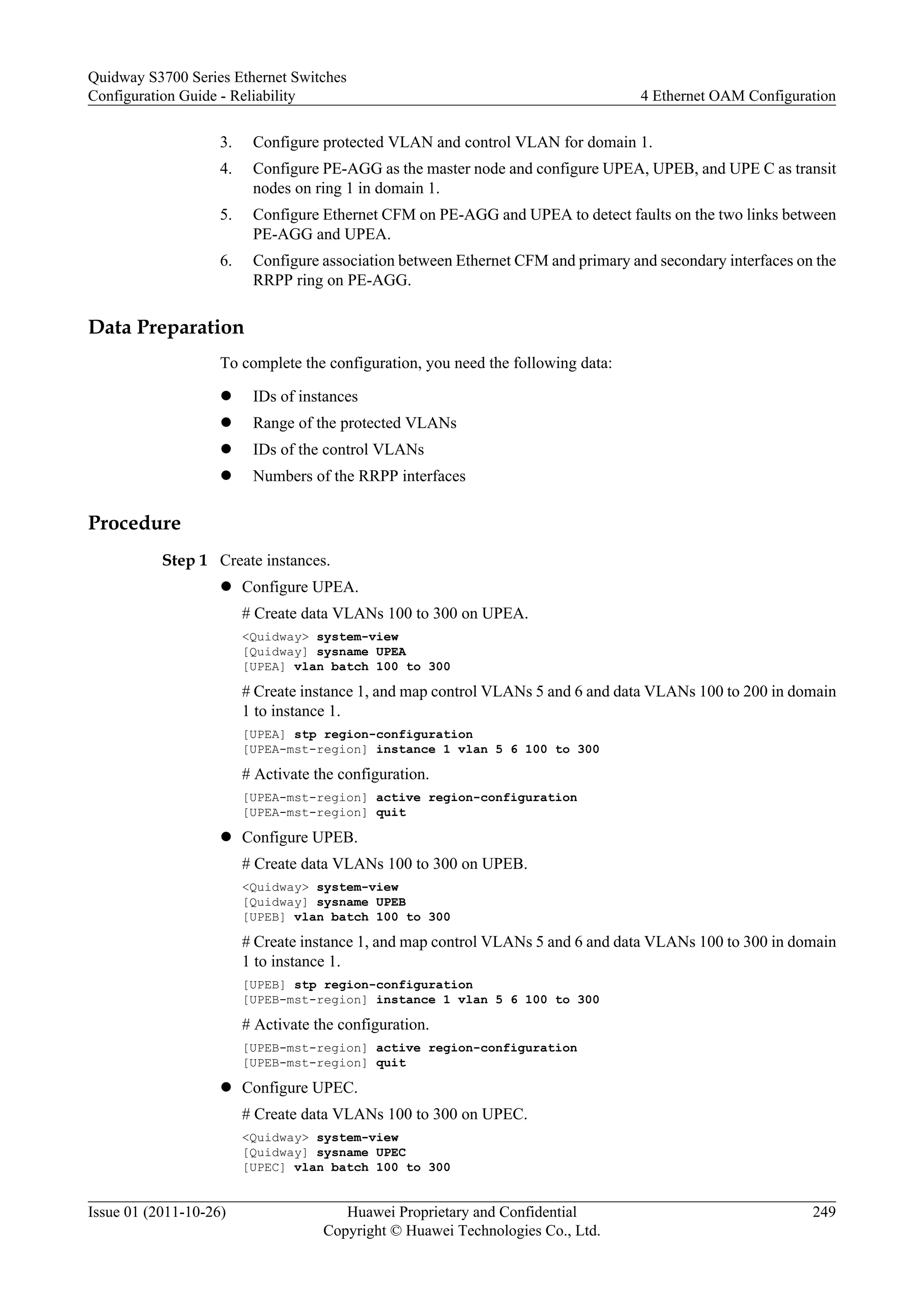 3. Configure protected VLAN and control VLAN for domain 1.
4. Configure PE-AGG as the master node and configure UPEA, UPEB, and UPE C as transit
nodes on ring 1 in domain 1.
5. Configure Ethernet CFM on PE-AGG and UPEA to detect faults on the two links between
PE-AGG and UPEA.
6. Configure association between Ethernet CFM and primary and secondary interfaces on the
RRPP ring on PE-AGG.
Data Preparation
To complete the configuration, you need the following data:
l IDs of instances
l Range of the protected VLANs
l IDs of the control VLANs
l Numbers of the RRPP interfaces
Procedure
Step 1 Create instances.
l Configure UPEA.
# Create data VLANs 100 to 300 on UPEA.
<Quidway> system-view
[Quidway] sysname UPEA
[UPEA] vlan batch 100 to 300
# Create instance 1, and map control VLANs 5 and 6 and data VLANs 100 to 200 in domain
1 to instance 1.
[UPEA] stp region-configuration
[UPEA-mst-region] instance 1 vlan 5 6 100 to 300
# Activate the configuration.
[UPEA-mst-region] active region-configuration
[UPEA-mst-region] quit
l Configure UPEB.
# Create data VLANs 100 to 300 on UPEB.
<Quidway> system-view
[Quidway] sysname UPEB
[UPEB] vlan batch 100 to 300
# Create instance 1, and map control VLANs 5 and 6 and data VLANs 100 to 300 in domain
1 to instance 1.
[UPEB] stp region-configuration
[UPEB-mst-region] instance 1 vlan 5 6 100 to 300
# Activate the configuration.
[UPEB-mst-region] active region-configuration
[UPEB-mst-region] quit
l Configure UPEC.
# Create data VLANs 100 to 300 on UPEC.
<Quidway> system-view
[Quidway] sysname UPEC
[UPEC] vlan batch 100 to 300
Quidway S3700 Series Ethernet Switches
Configuration Guide - Reliability 4 Ethernet OAM Configuration
Issue 01 (2011-10-26) Huawei Proprietary and Confidential
Copyright © Huawei Technologies Co., Ltd.
249
 