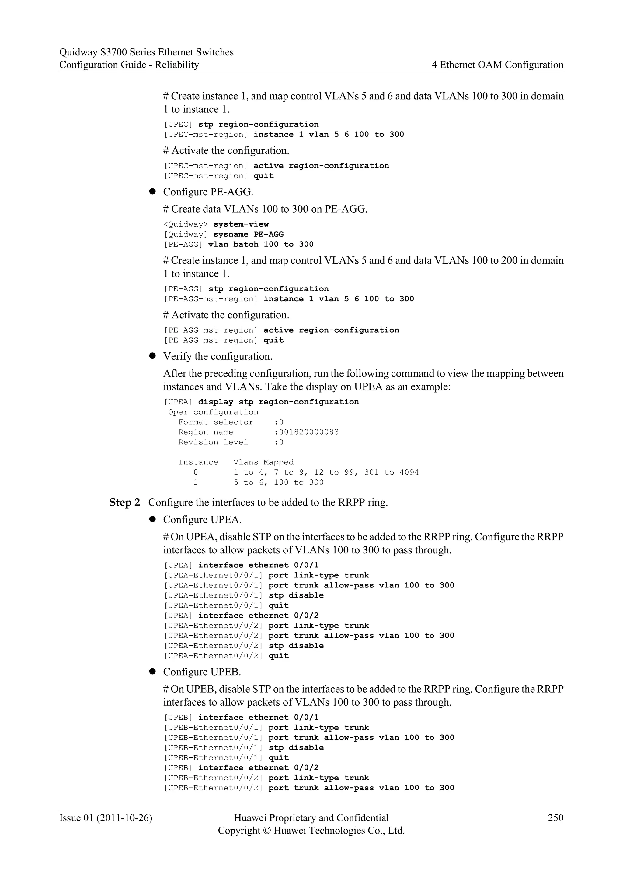 # Create instance 1, and map control VLANs 5 and 6 and data VLANs 100 to 300 in domain
1 to instance 1.
[UPEC] stp region-configuration
[UPEC-mst-region] instance 1 vlan 5 6 100 to 300
# Activate the configuration.
[UPEC-mst-region] active region-configuration
[UPEC-mst-region] quit
l Configure PE-AGG.
# Create data VLANs 100 to 300 on PE-AGG.
<Quidway> system-view
[Quidway] sysname PE-AGG
[PE-AGG] vlan batch 100 to 300
# Create instance 1, and map control VLANs 5 and 6 and data VLANs 100 to 200 in domain
1 to instance 1.
[PE-AGG] stp region-configuration
[PE-AGG-mst-region] instance 1 vlan 5 6 100 to 300
# Activate the configuration.
[PE-AGG-mst-region] active region-configuration
[PE-AGG-mst-region] quit
l Verify the configuration.
After the preceding configuration, run the following command to view the mapping between
instances and VLANs. Take the display on UPEA as an example:
[UPEA] display stp region-configuration
Oper configuration
Format selector :0
Region name :001820000083
Revision level :0
Instance Vlans Mapped
0 1 to 4, 7 to 9, 12 to 99, 301 to 4094
1 5 to 6, 100 to 300
Step 2 Configure the interfaces to be added to the RRPP ring.
l Configure UPEA.
# On UPEA, disable STP on the interfaces to be added to the RRPP ring. Configure the RRPP
interfaces to allow packets of VLANs 100 to 300 to pass through.
[UPEA] interface ethernet 0/0/1
[UPEA-Ethernet0/0/1] port link-type trunk
[UPEA-Ethernet0/0/1] port trunk allow-pass vlan 100 to 300
[UPEA-Ethernet0/0/1] stp disable
[UPEA-Ethernet0/0/1] quit
[UPEA] interface ethernet 0/0/2
[UPEA-Ethernet0/0/2] port link-type trunk
[UPEA-Ethernet0/0/2] port trunk allow-pass vlan 100 to 300
[UPEA-Ethernet0/0/2] stp disable
[UPEA-Ethernet0/0/2] quit
l Configure UPEB.
# On UPEB, disable STP on the interfaces to be added to the RRPP ring. Configure the RRPP
interfaces to allow packets of VLANs 100 to 300 to pass through.
[UPEB] interface ethernet 0/0/1
[UPEB-Ethernet0/0/1] port link-type trunk
[UPEB-Ethernet0/0/1] port trunk allow-pass vlan 100 to 300
[UPEB-Ethernet0/0/1] stp disable
[UPEB-Ethernet0/0/1] quit
[UPEB] interface ethernet 0/0/2
[UPEB-Ethernet0/0/2] port link-type trunk
[UPEB-Ethernet0/0/2] port trunk allow-pass vlan 100 to 300
Quidway S3700 Series Ethernet Switches
Configuration Guide - Reliability 4 Ethernet OAM Configuration
Issue 01 (2011-10-26) Huawei Proprietary and Confidential
Copyright © Huawei Technologies Co., Ltd.
250
 