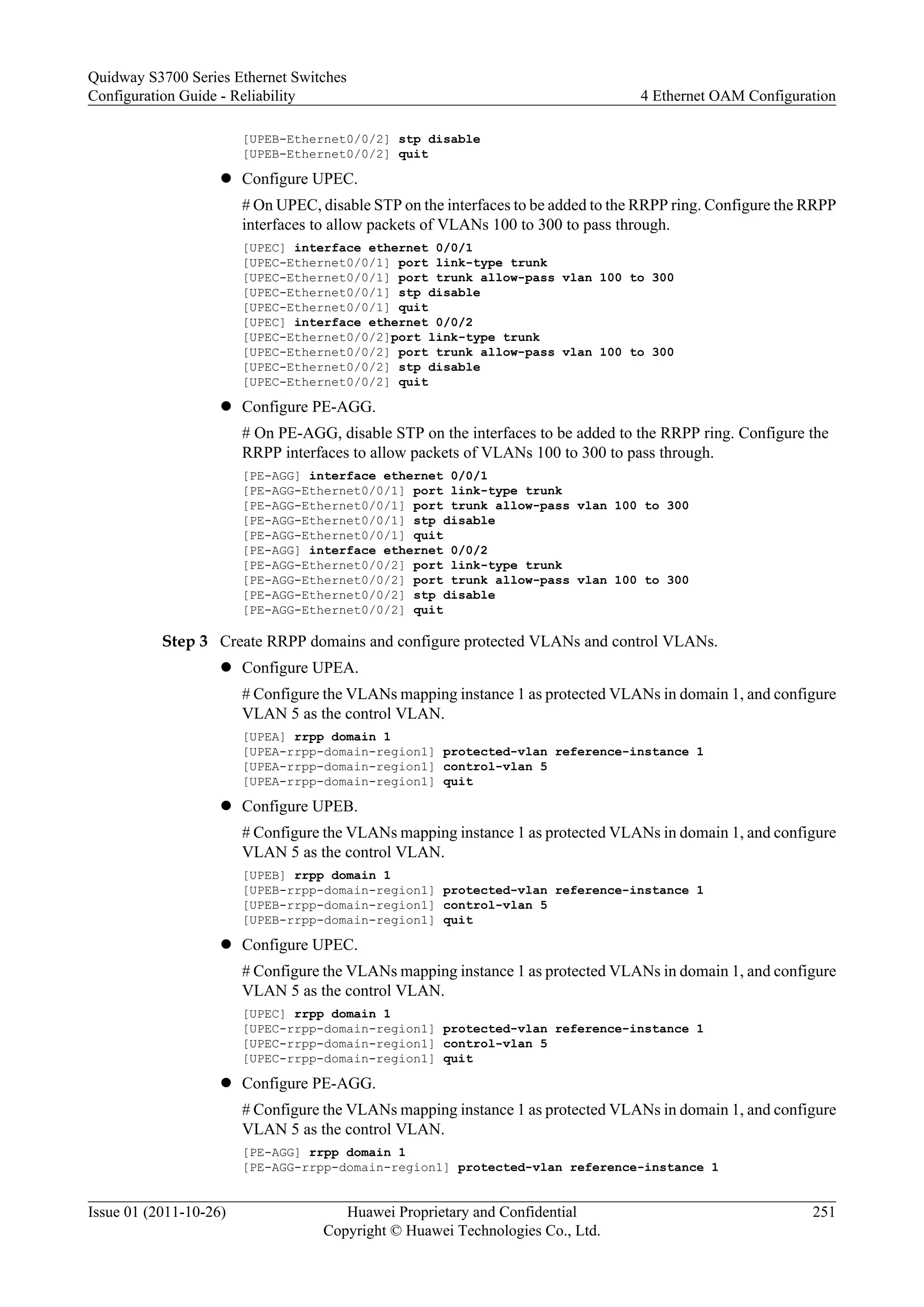 [UPEB-Ethernet0/0/2] stp disable
[UPEB-Ethernet0/0/2] quit
l Configure UPEC.
# On UPEC, disable STP on the interfaces to be added to the RRPP ring. Configure the RRPP
interfaces to allow packets of VLANs 100 to 300 to pass through.
[UPEC] interface ethernet 0/0/1
[UPEC-Ethernet0/0/1] port link-type trunk
[UPEC-Ethernet0/0/1] port trunk allow-pass vlan 100 to 300
[UPEC-Ethernet0/0/1] stp disable
[UPEC-Ethernet0/0/1] quit
[UPEC] interface ethernet 0/0/2
[UPEC-Ethernet0/0/2]port link-type trunk
[UPEC-Ethernet0/0/2] port trunk allow-pass vlan 100 to 300
[UPEC-Ethernet0/0/2] stp disable
[UPEC-Ethernet0/0/2] quit
l Configure PE-AGG.
# On PE-AGG, disable STP on the interfaces to be added to the RRPP ring. Configure the
RRPP interfaces to allow packets of VLANs 100 to 300 to pass through.
[PE-AGG] interface ethernet 0/0/1
[PE-AGG-Ethernet0/0/1] port link-type trunk
[PE-AGG-Ethernet0/0/1] port trunk allow-pass vlan 100 to 300
[PE-AGG-Ethernet0/0/1] stp disable
[PE-AGG-Ethernet0/0/1] quit
[PE-AGG] interface ethernet 0/0/2
[PE-AGG-Ethernet0/0/2] port link-type trunk
[PE-AGG-Ethernet0/0/2] port trunk allow-pass vlan 100 to 300
[PE-AGG-Ethernet0/0/2] stp disable
[PE-AGG-Ethernet0/0/2] quit
Step 3 Create RRPP domains and configure protected VLANs and control VLANs.
l Configure UPEA.
# Configure the VLANs mapping instance 1 as protected VLANs in domain 1, and configure
VLAN 5 as the control VLAN.
[UPEA] rrpp domain 1
[UPEA-rrpp-domain-region1] protected-vlan reference-instance 1
[UPEA-rrpp-domain-region1] control-vlan 5
[UPEA-rrpp-domain-region1] quit
l Configure UPEB.
# Configure the VLANs mapping instance 1 as protected VLANs in domain 1, and configure
VLAN 5 as the control VLAN.
[UPEB] rrpp domain 1
[UPEB-rrpp-domain-region1] protected-vlan reference-instance 1
[UPEB-rrpp-domain-region1] control-vlan 5
[UPEB-rrpp-domain-region1] quit
l Configure UPEC.
# Configure the VLANs mapping instance 1 as protected VLANs in domain 1, and configure
VLAN 5 as the control VLAN.
[UPEC] rrpp domain 1
[UPEC-rrpp-domain-region1] protected-vlan reference-instance 1
[UPEC-rrpp-domain-region1] control-vlan 5
[UPEC-rrpp-domain-region1] quit
l Configure PE-AGG.
# Configure the VLANs mapping instance 1 as protected VLANs in domain 1, and configure
VLAN 5 as the control VLAN.
[PE-AGG] rrpp domain 1
[PE-AGG-rrpp-domain-region1] protected-vlan reference-instance 1
Quidway S3700 Series Ethernet Switches
Configuration Guide - Reliability 4 Ethernet OAM Configuration
Issue 01 (2011-10-26) Huawei Proprietary and Confidential
Copyright © Huawei Technologies Co., Ltd.
251
 