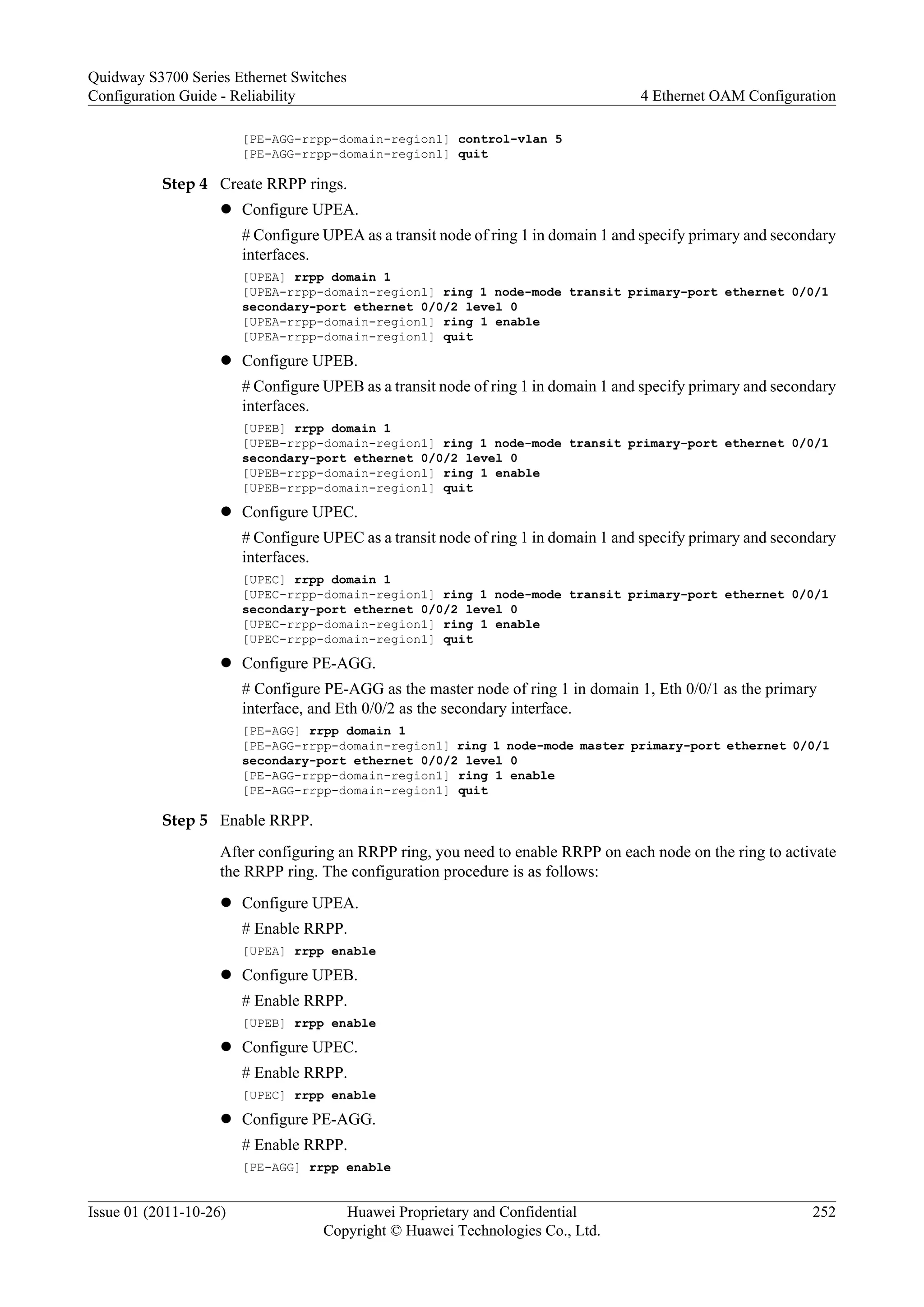 [PE-AGG-rrpp-domain-region1] control-vlan 5
[PE-AGG-rrpp-domain-region1] quit
Step 4 Create RRPP rings.
l Configure UPEA.
# Configure UPEA as a transit node of ring 1 in domain 1 and specify primary and secondary
interfaces.
[UPEA] rrpp domain 1
[UPEA-rrpp-domain-region1] ring 1 node-mode transit primary-port ethernet 0/0/1
secondary-port ethernet 0/0/2 level 0
[UPEA-rrpp-domain-region1] ring 1 enable
[UPEA-rrpp-domain-region1] quit
l Configure UPEB.
# Configure UPEB as a transit node of ring 1 in domain 1 and specify primary and secondary
interfaces.
[UPEB] rrpp domain 1
[UPEB-rrpp-domain-region1] ring 1 node-mode transit primary-port ethernet 0/0/1
secondary-port ethernet 0/0/2 level 0
[UPEB-rrpp-domain-region1] ring 1 enable
[UPEB-rrpp-domain-region1] quit
l Configure UPEC.
# Configure UPEC as a transit node of ring 1 in domain 1 and specify primary and secondary
interfaces.
[UPEC] rrpp domain 1
[UPEC-rrpp-domain-region1] ring 1 node-mode transit primary-port ethernet 0/0/1
secondary-port ethernet 0/0/2 level 0
[UPEC-rrpp-domain-region1] ring 1 enable
[UPEC-rrpp-domain-region1] quit
l Configure PE-AGG.
# Configure PE-AGG as the master node of ring 1 in domain 1, Eth 0/0/1 as the primary
interface, and Eth 0/0/2 as the secondary interface.
[PE-AGG] rrpp domain 1
[PE-AGG-rrpp-domain-region1] ring 1 node-mode master primary-port ethernet 0/0/1
secondary-port ethernet 0/0/2 level 0
[PE-AGG-rrpp-domain-region1] ring 1 enable
[PE-AGG-rrpp-domain-region1] quit
Step 5 Enable RRPP.
After configuring an RRPP ring, you need to enable RRPP on each node on the ring to activate
the RRPP ring. The configuration procedure is as follows:
l Configure UPEA.
# Enable RRPP.
[UPEA] rrpp enable
l Configure UPEB.
# Enable RRPP.
[UPEB] rrpp enable
l Configure UPEC.
# Enable RRPP.
[UPEC] rrpp enable
l Configure PE-AGG.
# Enable RRPP.
[PE-AGG] rrpp enable
Quidway S3700 Series Ethernet Switches
Configuration Guide - Reliability 4 Ethernet OAM Configuration
Issue 01 (2011-10-26) Huawei Proprietary and Confidential
Copyright © Huawei Technologies Co., Ltd.
252
 