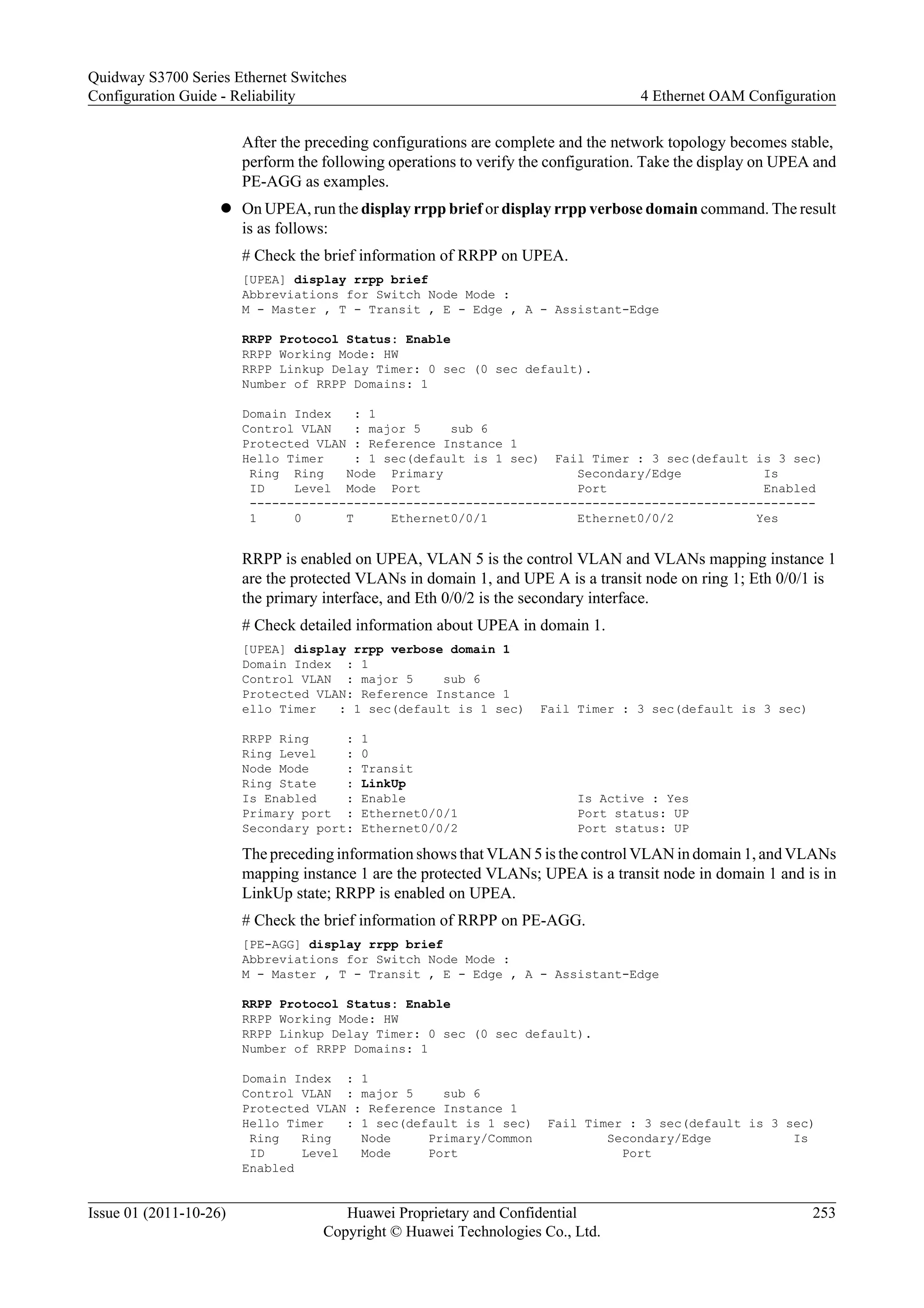 After the preceding configurations are complete and the network topology becomes stable,
perform the following operations to verify the configuration. Take the display on UPEA and
PE-AGG as examples.
l On UPEA, run the display rrpp brief or display rrpp verbose domain command. The result
is as follows:
# Check the brief information of RRPP on UPEA.
[UPEA] display rrpp brief
Abbreviations for Switch Node Mode :
M - Master , T - Transit , E - Edge , A - Assistant-Edge
RRPP Protocol Status: Enable
RRPP Working Mode: HW
RRPP Linkup Delay Timer: 0 sec (0 sec default).
Number of RRPP Domains: 1
Domain Index : 1
Control VLAN : major 5 sub 6
Protected VLAN : Reference Instance 1
Hello Timer : 1 sec(default is 1 sec) Fail Timer : 3 sec(default is 3 sec)
Ring Ring Node Primary Secondary/Edge Is
ID Level Mode Port Port Enabled
----------------------------------------------------------------------------
1 0 T Ethernet0/0/1 Ethernet0/0/2 Yes
RRPP is enabled on UPEA, VLAN 5 is the control VLAN and VLANs mapping instance 1
are the protected VLANs in domain 1, and UPE A is a transit node on ring 1; Eth 0/0/1 is
the primary interface, and Eth 0/0/2 is the secondary interface.
# Check detailed information about UPEA in domain 1.
[UPEA] display rrpp verbose domain 1
Domain Index : 1
Control VLAN : major 5 sub 6
Protected VLAN: Reference Instance 1
ello Timer : 1 sec(default is 1 sec) Fail Timer : 3 sec(default is 3 sec)
RRPP Ring : 1
Ring Level : 0
Node Mode : Transit
Ring State : LinkUp
Is Enabled : Enable Is Active : Yes
Primary port : Ethernet0/0/1 Port status: UP
Secondary port: Ethernet0/0/2 Port status: UP
The preceding information shows that VLAN 5 is the control VLAN in domain 1, and VLANs
mapping instance 1 are the protected VLANs; UPEA is a transit node in domain 1 and is in
LinkUp state; RRPP is enabled on UPEA.
# Check the brief information of RRPP on PE-AGG.
[PE-AGG] display rrpp brief
Abbreviations for Switch Node Mode :
M - Master , T - Transit , E - Edge , A - Assistant-Edge
RRPP Protocol Status: Enable
RRPP Working Mode: HW
RRPP Linkup Delay Timer: 0 sec (0 sec default).
Number of RRPP Domains: 1
Domain Index : 1
Control VLAN : major 5 sub 6
Protected VLAN : Reference Instance 1
Hello Timer : 1 sec(default is 1 sec) Fail Timer : 3 sec(default is 3 sec)
Ring Ring Node Primary/Common Secondary/Edge Is
ID Level Mode Port Port
Enabled
Quidway S3700 Series Ethernet Switches
Configuration Guide - Reliability 4 Ethernet OAM Configuration
Issue 01 (2011-10-26) Huawei Proprietary and Confidential
Copyright © Huawei Technologies Co., Ltd.
253
 