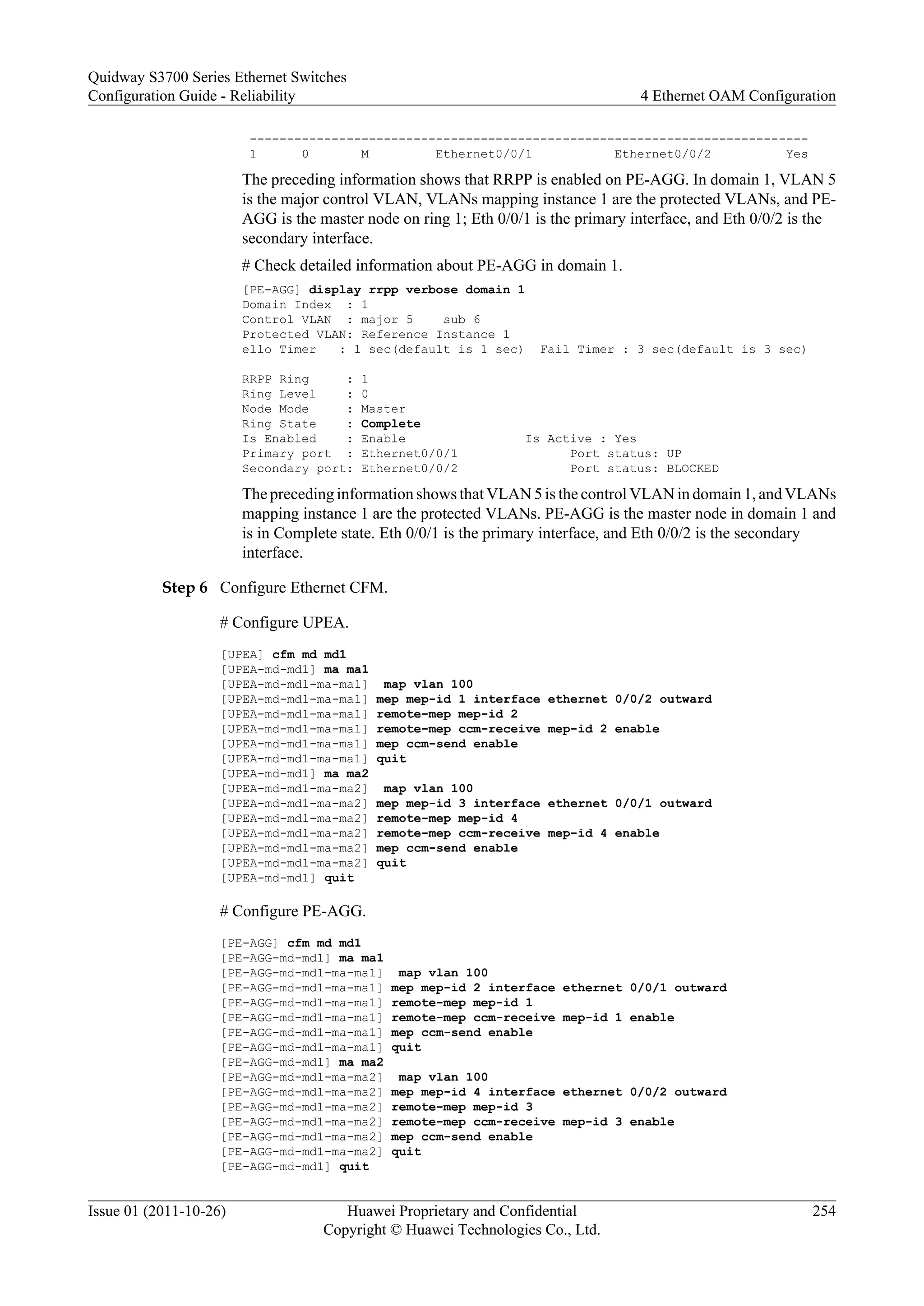 ---------------------------------------------------------------------------
1 0 M Ethernet0/0/1 Ethernet0/0/2 Yes
The preceding information shows that RRPP is enabled on PE-AGG. In domain 1, VLAN 5
is the major control VLAN, VLANs mapping instance 1 are the protected VLANs, and PE-
AGG is the master node on ring 1; Eth 0/0/1 is the primary interface, and Eth 0/0/2 is the
secondary interface.
# Check detailed information about PE-AGG in domain 1.
[PE-AGG] display rrpp verbose domain 1
Domain Index : 1
Control VLAN : major 5 sub 6
Protected VLAN: Reference Instance 1
ello Timer : 1 sec(default is 1 sec) Fail Timer : 3 sec(default is 3 sec)
RRPP Ring : 1
Ring Level : 0
Node Mode : Master
Ring State : Complete
Is Enabled : Enable Is Active : Yes
Primary port : Ethernet0/0/1 Port status: UP
Secondary port: Ethernet0/0/2 Port status: BLOCKED
The preceding information shows that VLAN 5 is the control VLAN in domain 1, and VLANs
mapping instance 1 are the protected VLANs. PE-AGG is the master node in domain 1 and
is in Complete state. Eth 0/0/1 is the primary interface, and Eth 0/0/2 is the secondary
interface.
Step 6 Configure Ethernet CFM.
# Configure UPEA.
[UPEA] cfm md md1
[UPEA-md-md1] ma ma1
[UPEA-md-md1-ma-ma1] map vlan 100
[UPEA-md-md1-ma-ma1] mep mep-id 1 interface ethernet 0/0/2 outward
[UPEA-md-md1-ma-ma1] remote-mep mep-id 2
[UPEA-md-md1-ma-ma1] remote-mep ccm-receive mep-id 2 enable
[UPEA-md-md1-ma-ma1] mep ccm-send enable
[UPEA-md-md1-ma-ma1] quit
[UPEA-md-md1] ma ma2
[UPEA-md-md1-ma-ma2] map vlan 100
[UPEA-md-md1-ma-ma2] mep mep-id 3 interface ethernet 0/0/1 outward
[UPEA-md-md1-ma-ma2] remote-mep mep-id 4
[UPEA-md-md1-ma-ma2] remote-mep ccm-receive mep-id 4 enable
[UPEA-md-md1-ma-ma2] mep ccm-send enable
[UPEA-md-md1-ma-ma2] quit
[UPEA-md-md1] quit
# Configure PE-AGG.
[PE-AGG] cfm md md1
[PE-AGG-md-md1] ma ma1
[PE-AGG-md-md1-ma-ma1] map vlan 100
[PE-AGG-md-md1-ma-ma1] mep mep-id 2 interface ethernet 0/0/1 outward
[PE-AGG-md-md1-ma-ma1] remote-mep mep-id 1
[PE-AGG-md-md1-ma-ma1] remote-mep ccm-receive mep-id 1 enable
[PE-AGG-md-md1-ma-ma1] mep ccm-send enable
[PE-AGG-md-md1-ma-ma1] quit
[PE-AGG-md-md1] ma ma2
[PE-AGG-md-md1-ma-ma2] map vlan 100
[PE-AGG-md-md1-ma-ma2] mep mep-id 4 interface ethernet 0/0/2 outward
[PE-AGG-md-md1-ma-ma2] remote-mep mep-id 3
[PE-AGG-md-md1-ma-ma2] remote-mep ccm-receive mep-id 3 enable
[PE-AGG-md-md1-ma-ma2] mep ccm-send enable
[PE-AGG-md-md1-ma-ma2] quit
[PE-AGG-md-md1] quit
Quidway S3700 Series Ethernet Switches
Configuration Guide - Reliability 4 Ethernet OAM Configuration
Issue 01 (2011-10-26) Huawei Proprietary and Confidential
Copyright © Huawei Technologies Co., Ltd.
254
 