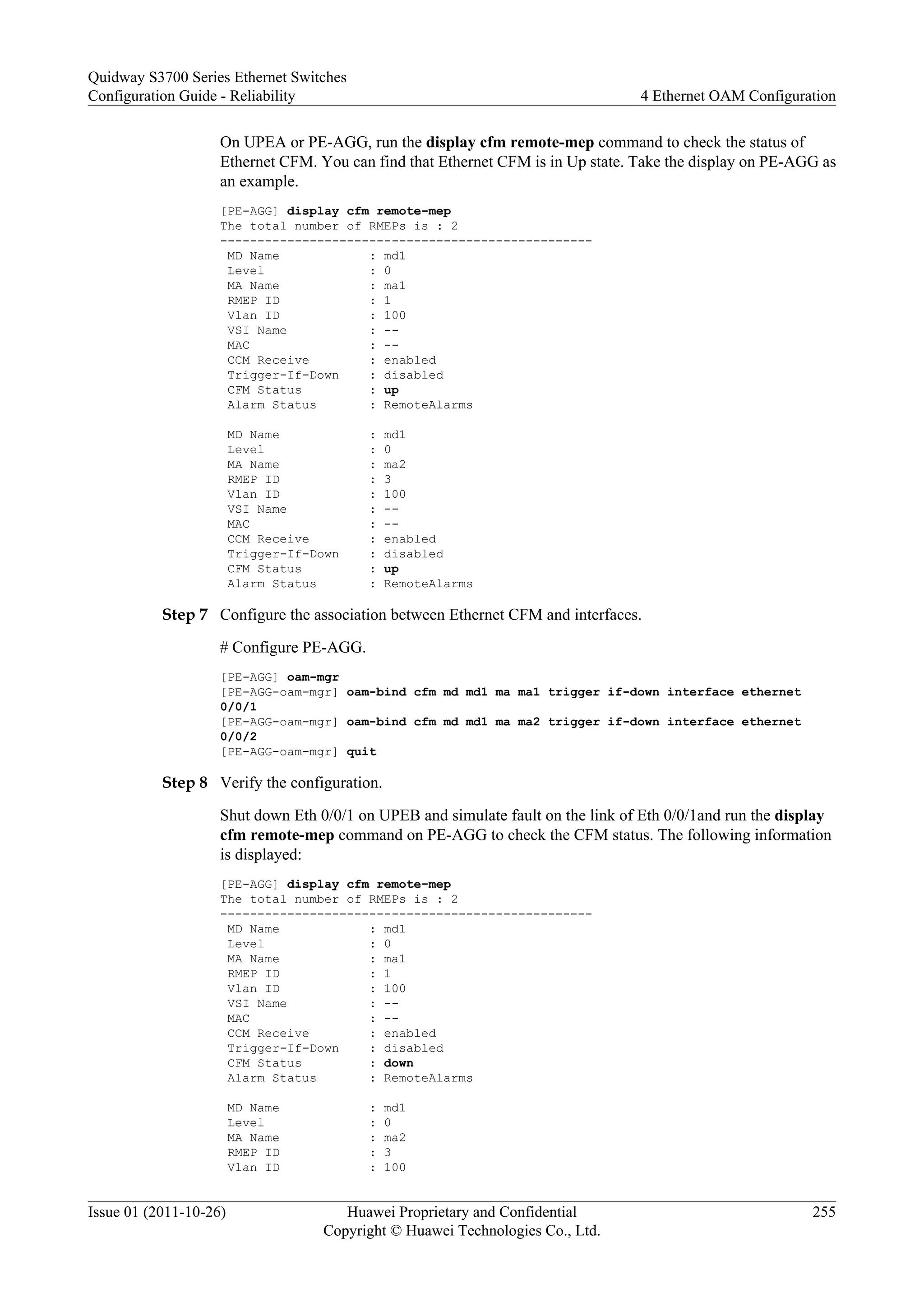 On UPEA or PE-AGG, run the display cfm remote-mep command to check the status of
Ethernet CFM. You can find that Ethernet CFM is in Up state. Take the display on PE-AGG as
an example.
[PE-AGG] display cfm remote-mep
The total number of RMEPs is : 2
--------------------------------------------------
MD Name : md1
Level : 0
MA Name : ma1
RMEP ID : 1
Vlan ID : 100
VSI Name : --
MAC : --
CCM Receive : enabled
Trigger-If-Down : disabled
CFM Status : up
Alarm Status : RemoteAlarms
MD Name : md1
Level : 0
MA Name : ma2
RMEP ID : 3
Vlan ID : 100
VSI Name : --
MAC : --
CCM Receive : enabled
Trigger-If-Down : disabled
CFM Status : up
Alarm Status : RemoteAlarms
Step 7 Configure the association between Ethernet CFM and interfaces.
# Configure PE-AGG.
[PE-AGG] oam-mgr
[PE-AGG-oam-mgr] oam-bind cfm md md1 ma ma1 trigger if-down interface ethernet
0/0/1
[PE-AGG-oam-mgr] oam-bind cfm md md1 ma ma2 trigger if-down interface ethernet
0/0/2
[PE-AGG-oam-mgr] quit
Step 8 Verify the configuration.
Shut down Eth 0/0/1 on UPEB and simulate fault on the link of Eth 0/0/1and run the display
cfm remote-mep command on PE-AGG to check the CFM status. The following information
is displayed:
[PE-AGG] display cfm remote-mep
The total number of RMEPs is : 2
--------------------------------------------------
MD Name : md1
Level : 0
MA Name : ma1
RMEP ID : 1
Vlan ID : 100
VSI Name : --
MAC : --
CCM Receive : enabled
Trigger-If-Down : disabled
CFM Status : down
Alarm Status : RemoteAlarms
MD Name : md1
Level : 0
MA Name : ma2
RMEP ID : 3
Vlan ID : 100
Quidway S3700 Series Ethernet Switches
Configuration Guide - Reliability 4 Ethernet OAM Configuration
Issue 01 (2011-10-26) Huawei Proprietary and Confidential
Copyright © Huawei Technologies Co., Ltd.
255
 