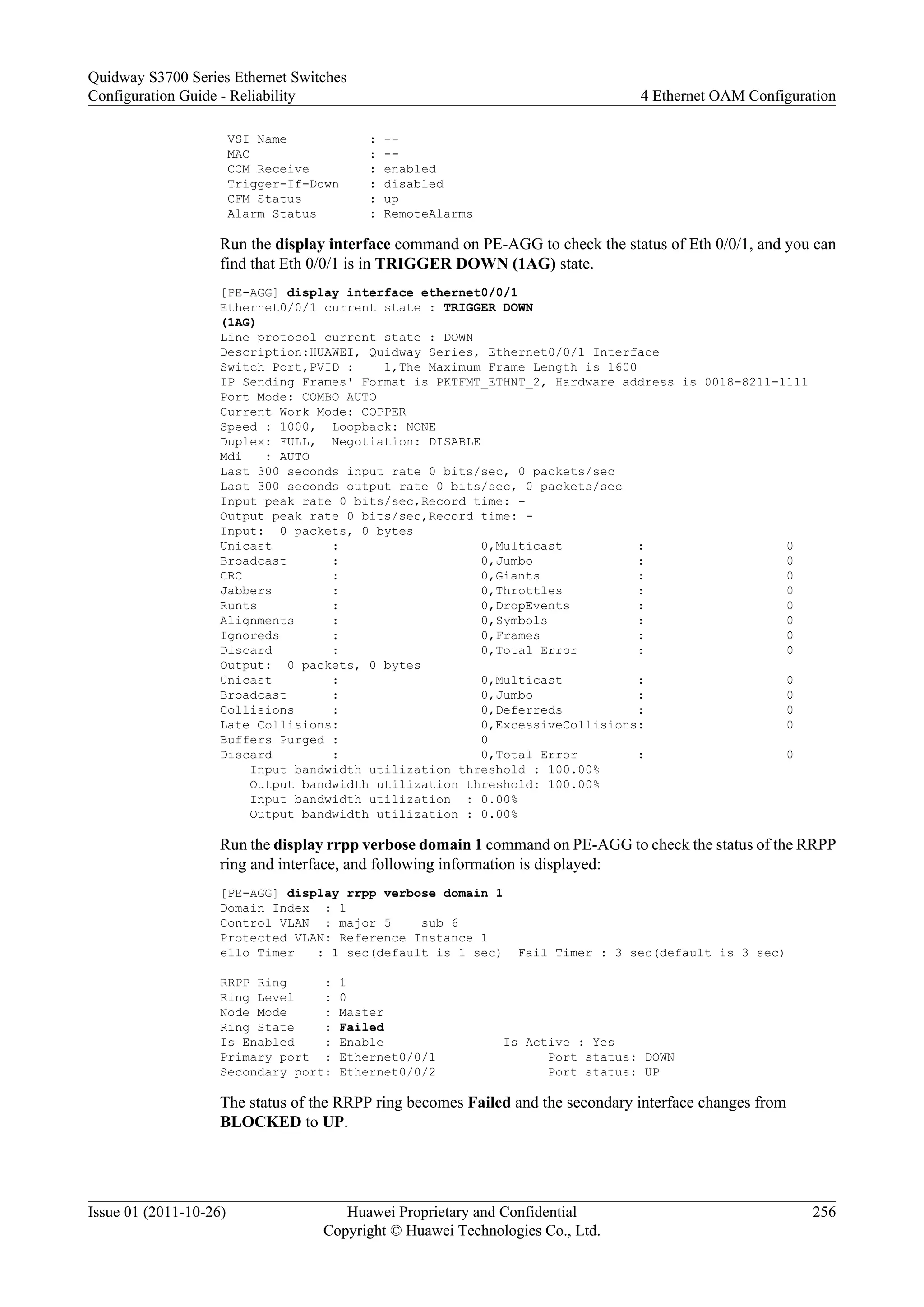 VSI Name : --
MAC : --
CCM Receive : enabled
Trigger-If-Down : disabled
CFM Status : up
Alarm Status : RemoteAlarms
Run the display interface command on PE-AGG to check the status of Eth 0/0/1, and you can
find that Eth 0/0/1 is in TRIGGER DOWN (1AG) state.
[PE-AGG] display interface ethernet0/0/1
Ethernet0/0/1 current state : TRIGGER DOWN
(1AG)
Line protocol current state : DOWN
Description:HUAWEI, Quidway Series, Ethernet0/0/1 Interface
Switch Port,PVID : 1,The Maximum Frame Length is 1600
IP Sending Frames' Format is PKTFMT_ETHNT_2, Hardware address is 0018-8211-1111
Port Mode: COMBO AUTO
Current Work Mode: COPPER
Speed : 1000, Loopback: NONE
Duplex: FULL, Negotiation: DISABLE
Mdi : AUTO
Last 300 seconds input rate 0 bits/sec, 0 packets/sec
Last 300 seconds output rate 0 bits/sec, 0 packets/sec
Input peak rate 0 bits/sec,Record time: -
Output peak rate 0 bits/sec,Record time: -
Input: 0 packets, 0 bytes
Unicast : 0,Multicast : 0
Broadcast : 0,Jumbo : 0
CRC : 0,Giants : 0
Jabbers : 0,Throttles : 0
Runts : 0,DropEvents : 0
Alignments : 0,Symbols : 0
Ignoreds : 0,Frames : 0
Discard : 0,Total Error : 0
Output: 0 packets, 0 bytes
Unicast : 0,Multicast : 0
Broadcast : 0,Jumbo : 0
Collisions : 0,Deferreds : 0
Late Collisions: 0,ExcessiveCollisions: 0
Buffers Purged : 0
Discard : 0,Total Error : 0
Input bandwidth utilization threshold : 100.00%
Output bandwidth utilization threshold: 100.00%
Input bandwidth utilization : 0.00%
Output bandwidth utilization : 0.00%
Run the display rrpp verbose domain 1 command on PE-AGG to check the status of the RRPP
ring and interface, and following information is displayed:
[PE-AGG] display rrpp verbose domain 1
Domain Index : 1
Control VLAN : major 5 sub 6
Protected VLAN: Reference Instance 1
ello Timer : 1 sec(default is 1 sec) Fail Timer : 3 sec(default is 3 sec)
RRPP Ring : 1
Ring Level : 0
Node Mode : Master
Ring State : Failed
Is Enabled : Enable Is Active : Yes
Primary port : Ethernet0/0/1 Port status: DOWN
Secondary port: Ethernet0/0/2 Port status: UP
The status of the RRPP ring becomes Failed and the secondary interface changes from
BLOCKED to UP.
Quidway S3700 Series Ethernet Switches
Configuration Guide - Reliability 4 Ethernet OAM Configuration
Issue 01 (2011-10-26) Huawei Proprietary and Confidential
Copyright © Huawei Technologies Co., Ltd.
256
 