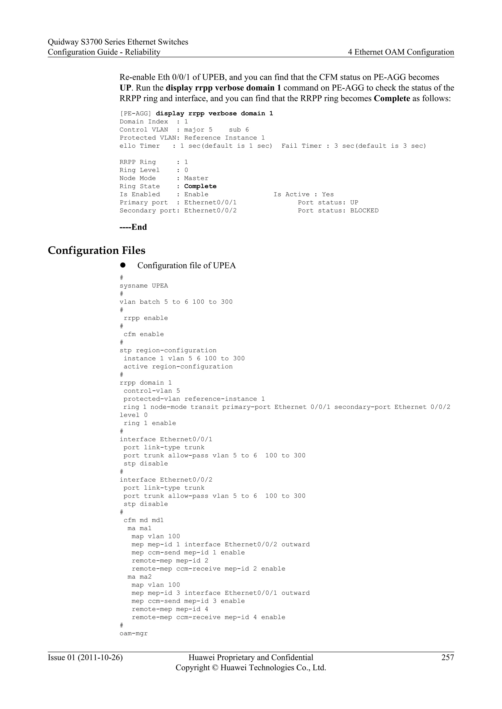Re-enable Eth 0/0/1 of UPEB, and you can find that the CFM status on PE-AGG becomes
UP. Run the display rrpp verbose domain 1 command on PE-AGG to check the status of the
RRPP ring and interface, and you can find that the RRPP ring becomes Complete as follows:
[PE-AGG] display rrpp verbose domain 1
Domain Index : 1
Control VLAN : major 5 sub 6
Protected VLAN: Reference Instance 1
ello Timer : 1 sec(default is 1 sec) Fail Timer : 3 sec(default is 3 sec)
RRPP Ring : 1
Ring Level : 0
Node Mode : Master
Ring State : Complete
Is Enabled : Enable Is Active : Yes
Primary port : Ethernet0/0/1 Port status: UP
Secondary port: Ethernet0/0/2 Port status: BLOCKED
----End
Configuration Files
l Configuration file of UPEA
#
sysname UPEA
#
vlan batch 5 to 6 100 to 300
#
rrpp enable
#
cfm enable
#
stp region-configuration
instance 1 vlan 5 6 100 to 300
active region-configuration
#
rrpp domain 1
control-vlan 5
protected-vlan reference-instance 1
ring 1 node-mode transit primary-port Ethernet 0/0/1 secondary-port Ethernet 0/0/2
level 0
ring 1 enable
#
interface Ethernet0/0/1
port link-type trunk
port trunk allow-pass vlan 5 to 6 100 to 300
stp disable
#
interface Ethernet0/0/2
port link-type trunk
port trunk allow-pass vlan 5 to 6 100 to 300
stp disable
#
cfm md md1
ma ma1
map vlan 100
mep mep-id 1 interface Ethernet0/0/2 outward
mep ccm-send mep-id 1 enable
remote-mep mep-id 2
remote-mep ccm-receive mep-id 2 enable
ma ma2
map vlan 100
mep mep-id 3 interface Ethernet0/0/1 outward
mep ccm-send mep-id 3 enable
remote-mep mep-id 4
remote-mep ccm-receive mep-id 4 enable
#
oam-mgr
Quidway S3700 Series Ethernet Switches
Configuration Guide - Reliability 4 Ethernet OAM Configuration
Issue 01 (2011-10-26) Huawei Proprietary and Confidential
Copyright © Huawei Technologies Co., Ltd.
257
 