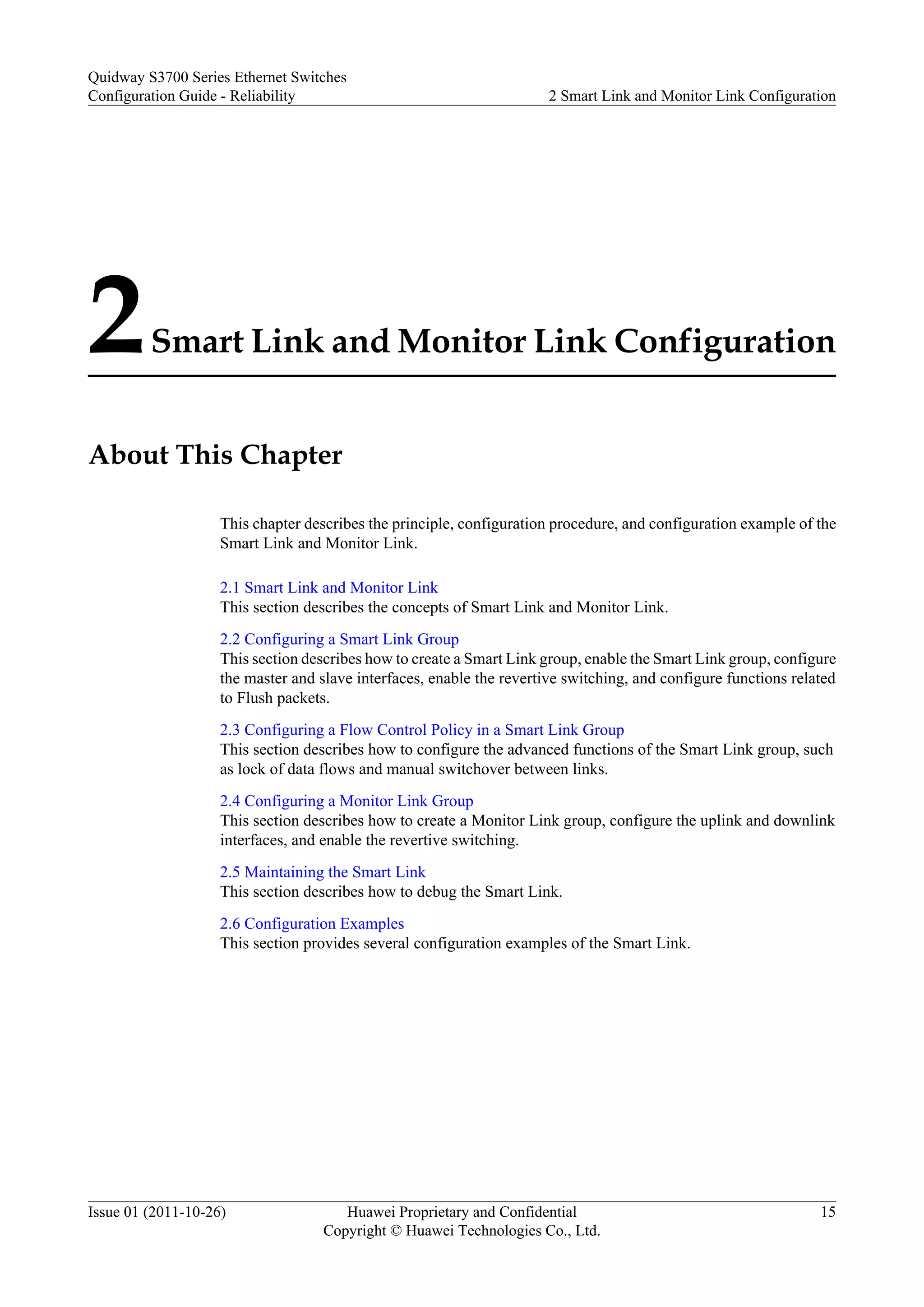 2Smart Link and Monitor Link Configuration
About This Chapter
This chapter describes the principle, configuration procedure, and configuration example of the
Smart Link and Monitor Link.
2.1 Smart Link and Monitor Link
This section describes the concepts of Smart Link and Monitor Link.
2.2 Configuring a Smart Link Group
This section describes how to create a Smart Link group, enable the Smart Link group, configure
the master and slave interfaces, enable the revertive switching, and configure functions related
to Flush packets.
2.3 Configuring a Flow Control Policy in a Smart Link Group
This section describes how to configure the advanced functions of the Smart Link group, such
as lock of data flows and manual switchover between links.
2.4 Configuring a Monitor Link Group
This section describes how to create a Monitor Link group, configure the uplink and downlink
interfaces, and enable the revertive switching.
2.5 Maintaining the Smart Link
This section describes how to debug the Smart Link.
2.6 Configuration Examples
This section provides several configuration examples of the Smart Link.
Quidway S3700 Series Ethernet Switches
Configuration Guide - Reliability 2 Smart Link and Monitor Link Configuration
Issue 01 (2011-10-26) Huawei Proprietary and Confidential
Copyright © Huawei Technologies Co., Ltd.
15
 