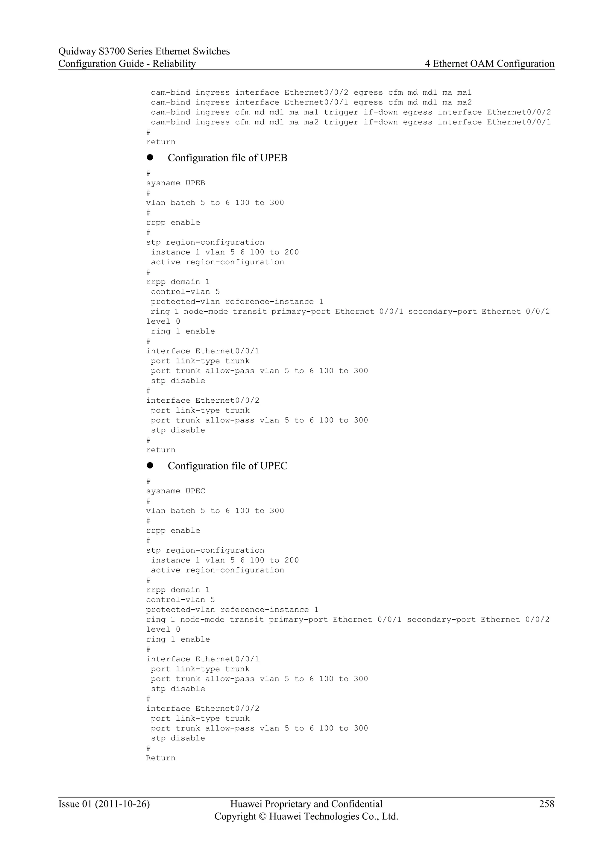 oam-bind ingress interface Ethernet0/0/2 egress cfm md md1 ma ma1
oam-bind ingress interface Ethernet0/0/1 egress cfm md md1 ma ma2
oam-bind ingress cfm md md1 ma ma1 trigger if-down egress interface Ethernet0/0/2
oam-bind ingress cfm md md1 ma ma2 trigger if-down egress interface Ethernet0/0/1
#
return
l Configuration file of UPEB
#
sysname UPEB
#
vlan batch 5 to 6 100 to 300
#
rrpp enable
#
stp region-configuration
instance 1 vlan 5 6 100 to 200
active region-configuration
#
rrpp domain 1
control-vlan 5
protected-vlan reference-instance 1
ring 1 node-mode transit primary-port Ethernet 0/0/1 secondary-port Ethernet 0/0/2
level 0
ring 1 enable
#
interface Ethernet0/0/1
port link-type trunk
port trunk allow-pass vlan 5 to 6 100 to 300
stp disable
#
interface Ethernet0/0/2
port link-type trunk
port trunk allow-pass vlan 5 to 6 100 to 300
stp disable
#
return
l Configuration file of UPEC
#
sysname UPEC
#
vlan batch 5 to 6 100 to 300
#
rrpp enable
#
stp region-configuration
instance 1 vlan 5 6 100 to 200
active region-configuration
#
rrpp domain 1
control-vlan 5
protected-vlan reference-instance 1
ring 1 node-mode transit primary-port Ethernet 0/0/1 secondary-port Ethernet 0/0/2
level 0
ring 1 enable
#
interface Ethernet0/0/1
port link-type trunk
port trunk allow-pass vlan 5 to 6 100 to 300
stp disable
#
interface Ethernet0/0/2
port link-type trunk
port trunk allow-pass vlan 5 to 6 100 to 300
stp disable
#
Return
Quidway S3700 Series Ethernet Switches
Configuration Guide - Reliability 4 Ethernet OAM Configuration
Issue 01 (2011-10-26) Huawei Proprietary and Confidential
Copyright © Huawei Technologies Co., Ltd.
258
 