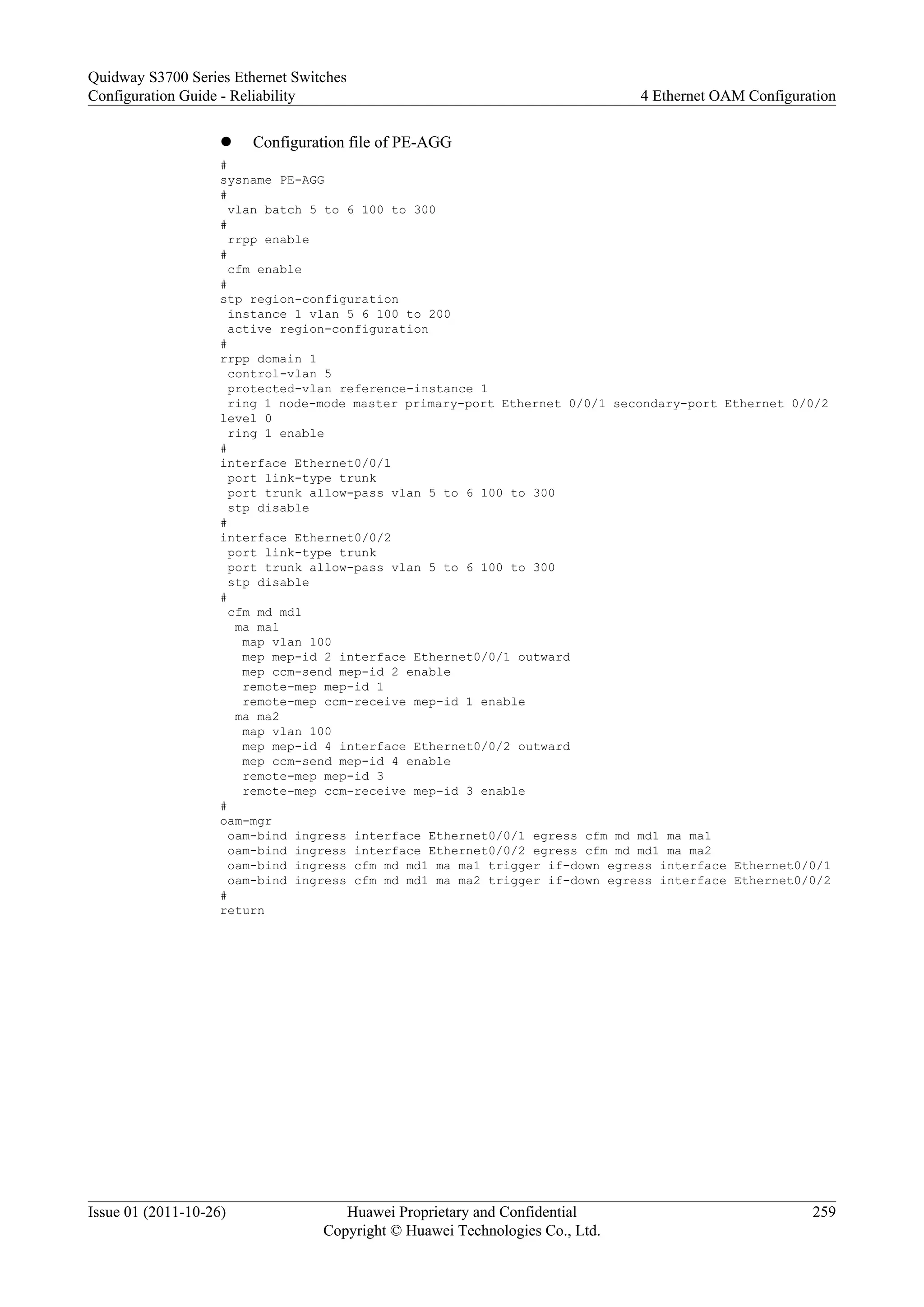 l Configuration file of PE-AGG
#
sysname PE-AGG
#
vlan batch 5 to 6 100 to 300
#
rrpp enable
#
cfm enable
#
stp region-configuration
instance 1 vlan 5 6 100 to 200
active region-configuration
#
rrpp domain 1
control-vlan 5
protected-vlan reference-instance 1
ring 1 node-mode master primary-port Ethernet 0/0/1 secondary-port Ethernet 0/0/2
level 0
ring 1 enable
#
interface Ethernet0/0/1
port link-type trunk
port trunk allow-pass vlan 5 to 6 100 to 300
stp disable
#
interface Ethernet0/0/2
port link-type trunk
port trunk allow-pass vlan 5 to 6 100 to 300
stp disable
#
cfm md md1
ma ma1
map vlan 100
mep mep-id 2 interface Ethernet0/0/1 outward
mep ccm-send mep-id 2 enable
remote-mep mep-id 1
remote-mep ccm-receive mep-id 1 enable
ma ma2
map vlan 100
mep mep-id 4 interface Ethernet0/0/2 outward
mep ccm-send mep-id 4 enable
remote-mep mep-id 3
remote-mep ccm-receive mep-id 3 enable
#
oam-mgr
oam-bind ingress interface Ethernet0/0/1 egress cfm md md1 ma ma1
oam-bind ingress interface Ethernet0/0/2 egress cfm md md1 ma ma2
oam-bind ingress cfm md md1 ma ma1 trigger if-down egress interface Ethernet0/0/1
oam-bind ingress cfm md md1 ma ma2 trigger if-down egress interface Ethernet0/0/2
#
return
Quidway S3700 Series Ethernet Switches
Configuration Guide - Reliability 4 Ethernet OAM Configuration
Issue 01 (2011-10-26) Huawei Proprietary and Confidential
Copyright © Huawei Technologies Co., Ltd.
259
 
