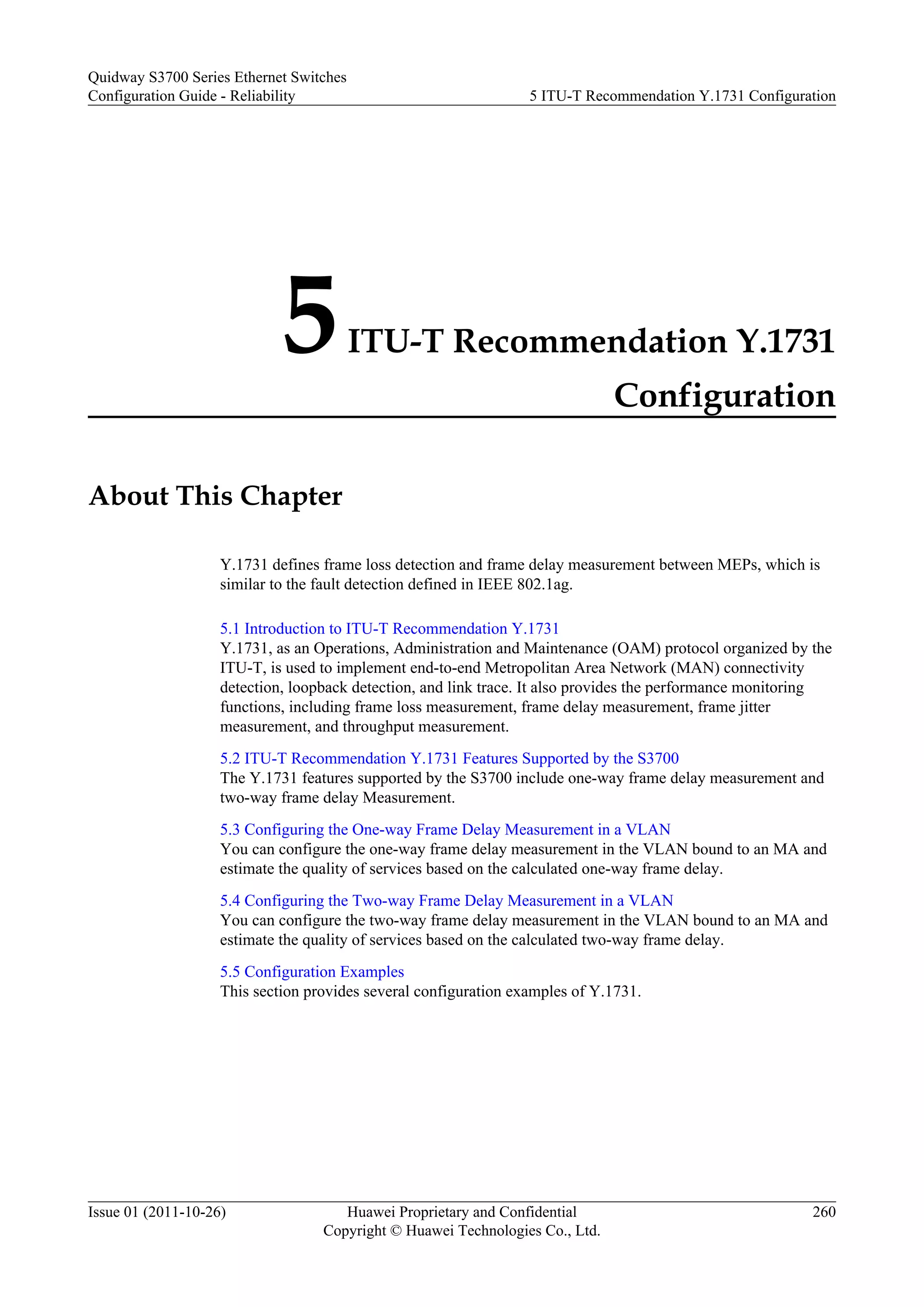 5ITU-T Recommendation Y.1731
Configuration
About This Chapter
Y.1731 defines frame loss detection and frame delay measurement between MEPs, which is
similar to the fault detection defined in IEEE 802.1ag.
5.1 Introduction to ITU-T Recommendation Y.1731
Y.1731, as an Operations, Administration and Maintenance (OAM) protocol organized by the
ITU-T, is used to implement end-to-end Metropolitan Area Network (MAN) connectivity
detection, loopback detection, and link trace. It also provides the performance monitoring
functions, including frame loss measurement, frame delay measurement, frame jitter
measurement, and throughput measurement.
5.2 ITU-T Recommendation Y.1731 Features Supported by the S3700
The Y.1731 features supported by the S3700 include one-way frame delay measurement and
two-way frame delay Measurement.
5.3 Configuring the One-way Frame Delay Measurement in a VLAN
You can configure the one-way frame delay measurement in the VLAN bound to an MA and
estimate the quality of services based on the calculated one-way frame delay.
5.4 Configuring the Two-way Frame Delay Measurement in a VLAN
You can configure the two-way frame delay measurement in the VLAN bound to an MA and
estimate the quality of services based on the calculated two-way frame delay.
5.5 Configuration Examples
This section provides several configuration examples of Y.1731.
Quidway S3700 Series Ethernet Switches
Configuration Guide - Reliability 5 ITU-T Recommendation Y.1731 Configuration
Issue 01 (2011-10-26) Huawei Proprietary and Confidential
Copyright © Huawei Technologies Co., Ltd.
260
 