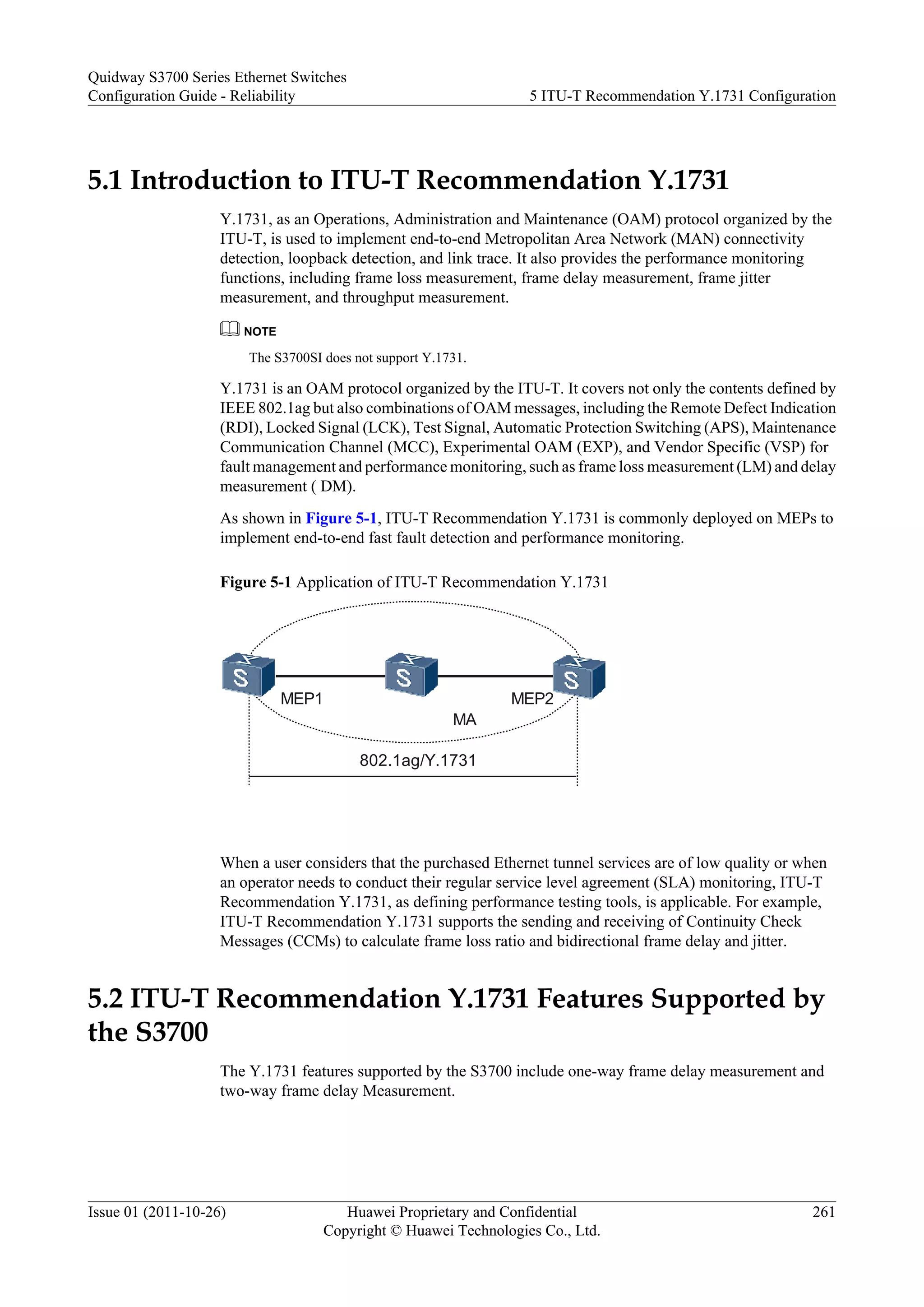 5.1 Introduction to ITU-T Recommendation Y.1731
Y.1731, as an Operations, Administration and Maintenance (OAM) protocol organized by the
ITU-T, is used to implement end-to-end Metropolitan Area Network (MAN) connectivity
detection, loopback detection, and link trace. It also provides the performance monitoring
functions, including frame loss measurement, frame delay measurement, frame jitter
measurement, and throughput measurement.
NOTE
The S3700SI does not support Y.1731.
Y.1731 is an OAM protocol organized by the ITU-T. It covers not only the contents defined by
IEEE 802.1ag but also combinations of OAM messages, including the Remote Defect Indication
(RDI), Locked Signal (LCK), Test Signal, Automatic Protection Switching (APS), Maintenance
Communication Channel (MCC), Experimental OAM (EXP), and Vendor Specific (VSP) for
fault management and performance monitoring, such as frame loss measurement (LM) and delay
measurement ( DM).
As shown in Figure 5-1, ITU-T Recommendation Y.1731 is commonly deployed on MEPs to
implement end-to-end fast fault detection and performance monitoring.
Figure 5-1 Application of ITU-T Recommendation Y.1731
MA
MEP1 MEP2
802.1ag/Y.1731
When a user considers that the purchased Ethernet tunnel services are of low quality or when
an operator needs to conduct their regular service level agreement (SLA) monitoring, ITU-T
Recommendation Y.1731, as defining performance testing tools, is applicable. For example,
ITU-T Recommendation Y.1731 supports the sending and receiving of Continuity Check
Messages (CCMs) to calculate frame loss ratio and bidirectional frame delay and jitter.
5.2 ITU-T Recommendation Y.1731 Features Supported by
the S3700
The Y.1731 features supported by the S3700 include one-way frame delay measurement and
two-way frame delay Measurement.
Quidway S3700 Series Ethernet Switches
Configuration Guide - Reliability 5 ITU-T Recommendation Y.1731 Configuration
Issue 01 (2011-10-26) Huawei Proprietary and Confidential
Copyright © Huawei Technologies Co., Ltd.
261
 