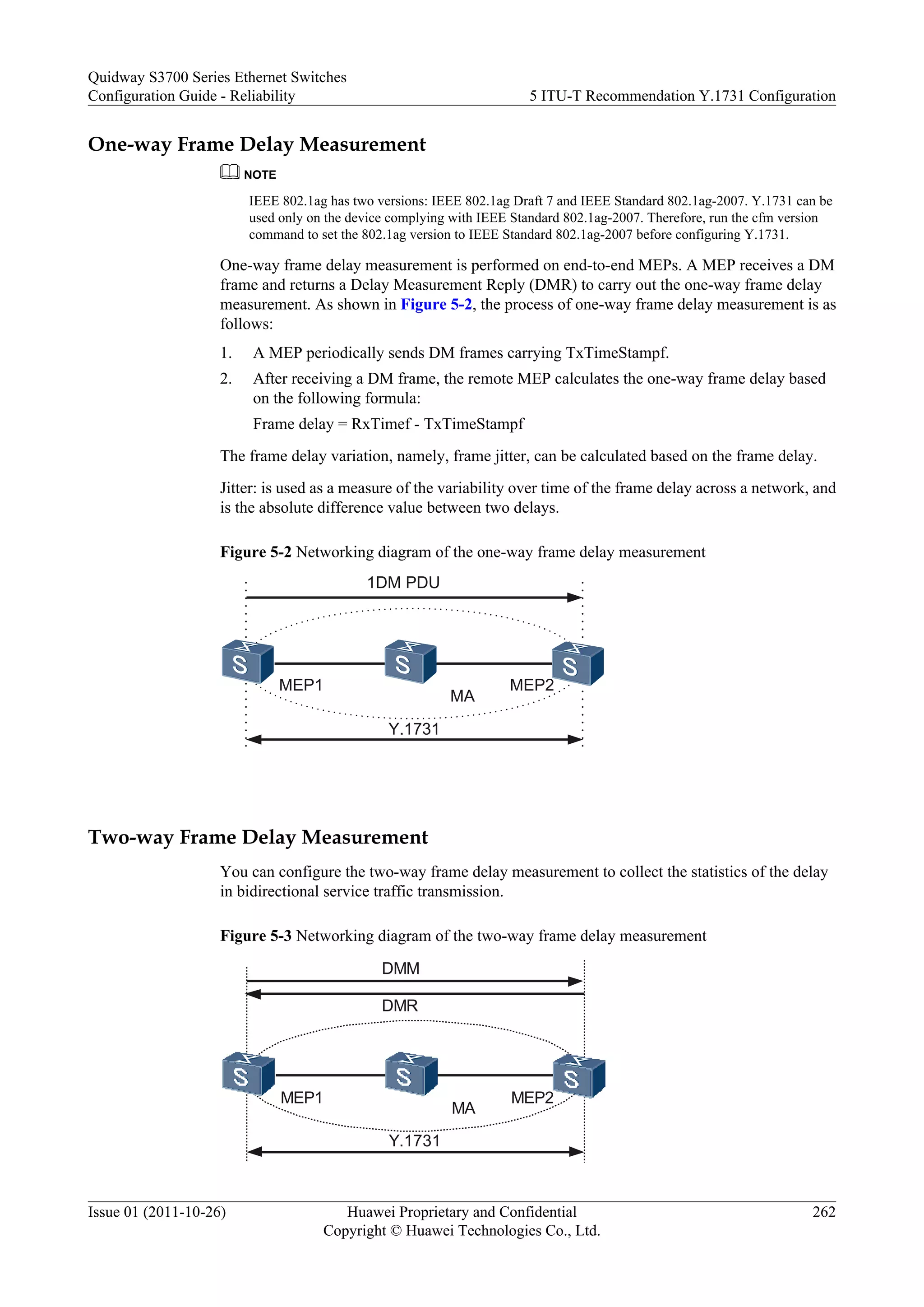 One-way Frame Delay Measurement
NOTE
IEEE 802.1ag has two versions: IEEE 802.1ag Draft 7 and IEEE Standard 802.1ag-2007. Y.1731 can be
used only on the device complying with IEEE Standard 802.1ag-2007. Therefore, run the cfm version
command to set the 802.1ag version to IEEE Standard 802.1ag-2007 before configuring Y.1731.
One-way frame delay measurement is performed on end-to-end MEPs. A MEP receives a DM
frame and returns a Delay Measurement Reply (DMR) to carry out the one-way frame delay
measurement. As shown in Figure 5-2, the process of one-way frame delay measurement is as
follows:
1. A MEP periodically sends DM frames carrying TxTimeStampf.
2. After receiving a DM frame, the remote MEP calculates the one-way frame delay based
on the following formula:
Frame delay = RxTimef - TxTimeStampf
The frame delay variation, namely, frame jitter, can be calculated based on the frame delay.
Jitter: is used as a measure of the variability over time of the frame delay across a network, and
is the absolute difference value between two delays.
Figure 5-2 Networking diagram of the one-way frame delay measurement
MA
MEP1 MEP2
1DM PDU
Y.1731
Two-way Frame Delay Measurement
You can configure the two-way frame delay measurement to collect the statistics of the delay
in bidirectional service traffic transmission.
Figure 5-3 Networking diagram of the two-way frame delay measurement
MA
MEP1 MEP2
DMR
Y.1731
DMM
Quidway S3700 Series Ethernet Switches
Configuration Guide - Reliability 5 ITU-T Recommendation Y.1731 Configuration
Issue 01 (2011-10-26) Huawei Proprietary and Confidential
Copyright © Huawei Technologies Co., Ltd.
262
 