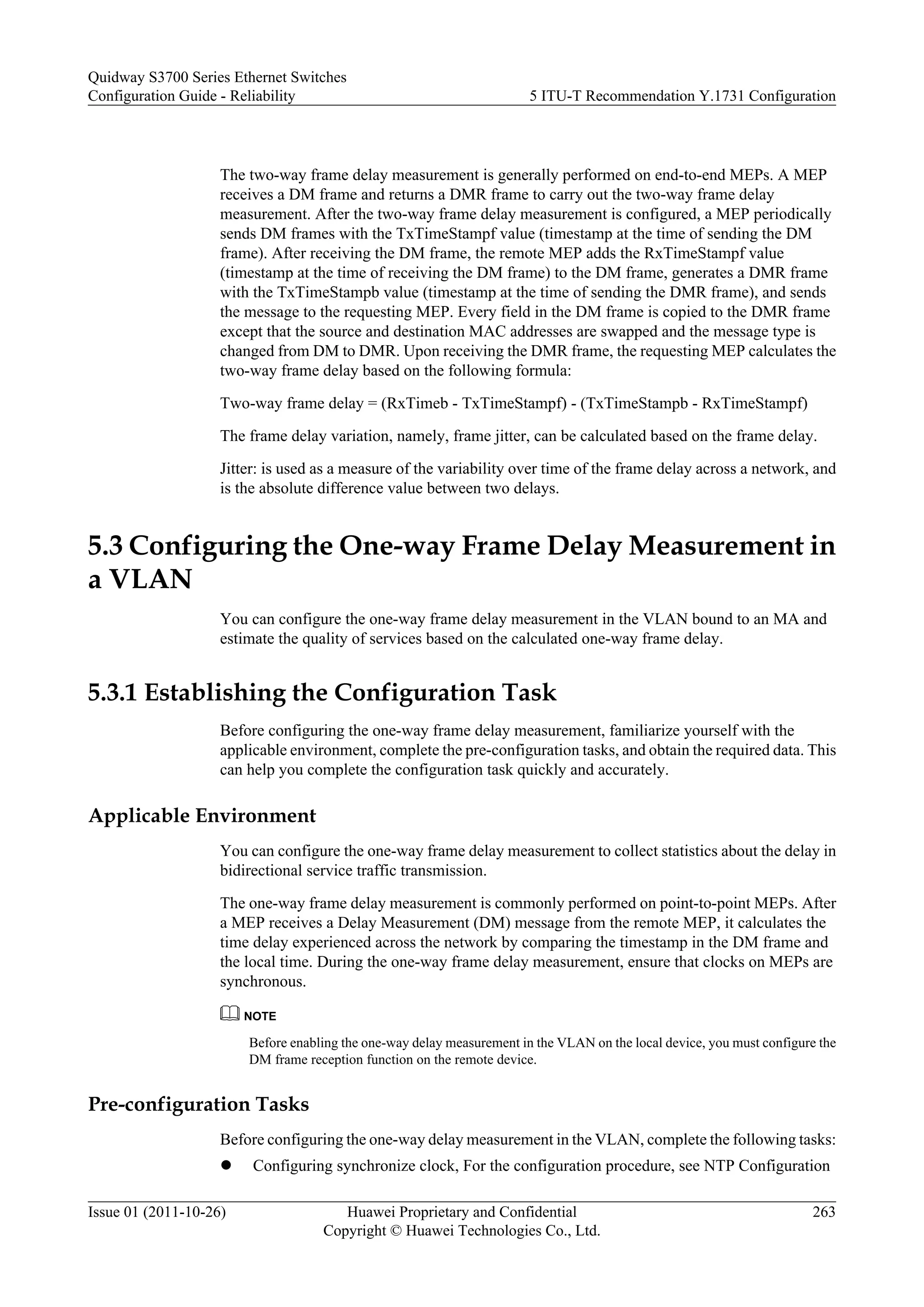 The two-way frame delay measurement is generally performed on end-to-end MEPs. A MEP
receives a DM frame and returns a DMR frame to carry out the two-way frame delay
measurement. After the two-way frame delay measurement is configured, a MEP periodically
sends DM frames with the TxTimeStampf value (timestamp at the time of sending the DM
frame). After receiving the DM frame, the remote MEP adds the RxTimeStampf value
(timestamp at the time of receiving the DM frame) to the DM frame, generates a DMR frame
with the TxTimeStampb value (timestamp at the time of sending the DMR frame), and sends
the message to the requesting MEP. Every field in the DM frame is copied to the DMR frame
except that the source and destination MAC addresses are swapped and the message type is
changed from DM to DMR. Upon receiving the DMR frame, the requesting MEP calculates the
two-way frame delay based on the following formula:
Two-way frame delay = (RxTimeb - TxTimeStampf) - (TxTimeStampb - RxTimeStampf)
The frame delay variation, namely, frame jitter, can be calculated based on the frame delay.
Jitter: is used as a measure of the variability over time of the frame delay across a network, and
is the absolute difference value between two delays.
5.3 Configuring the One-way Frame Delay Measurement in
a VLAN
You can configure the one-way frame delay measurement in the VLAN bound to an MA and
estimate the quality of services based on the calculated one-way frame delay.
5.3.1 Establishing the Configuration Task
Before configuring the one-way frame delay measurement, familiarize yourself with the
applicable environment, complete the pre-configuration tasks, and obtain the required data. This
can help you complete the configuration task quickly and accurately.
Applicable Environment
You can configure the one-way frame delay measurement to collect statistics about the delay in
bidirectional service traffic transmission.
The one-way frame delay measurement is commonly performed on point-to-point MEPs. After
a MEP receives a Delay Measurement (DM) message from the remote MEP, it calculates the
time delay experienced across the network by comparing the timestamp in the DM frame and
the local time. During the one-way frame delay measurement, ensure that clocks on MEPs are
synchronous.
NOTE
Before enabling the one-way delay measurement in the VLAN on the local device, you must configure the
DM frame reception function on the remote device.
Pre-configuration Tasks
Before configuring the one-way delay measurement in the VLAN, complete the following tasks:
l Configuring synchronize clock, For the configuration procedure, see NTP Configuration
Quidway S3700 Series Ethernet Switches
Configuration Guide - Reliability 5 ITU-T Recommendation Y.1731 Configuration
Issue 01 (2011-10-26) Huawei Proprietary and Confidential
Copyright © Huawei Technologies Co., Ltd.
263
 
