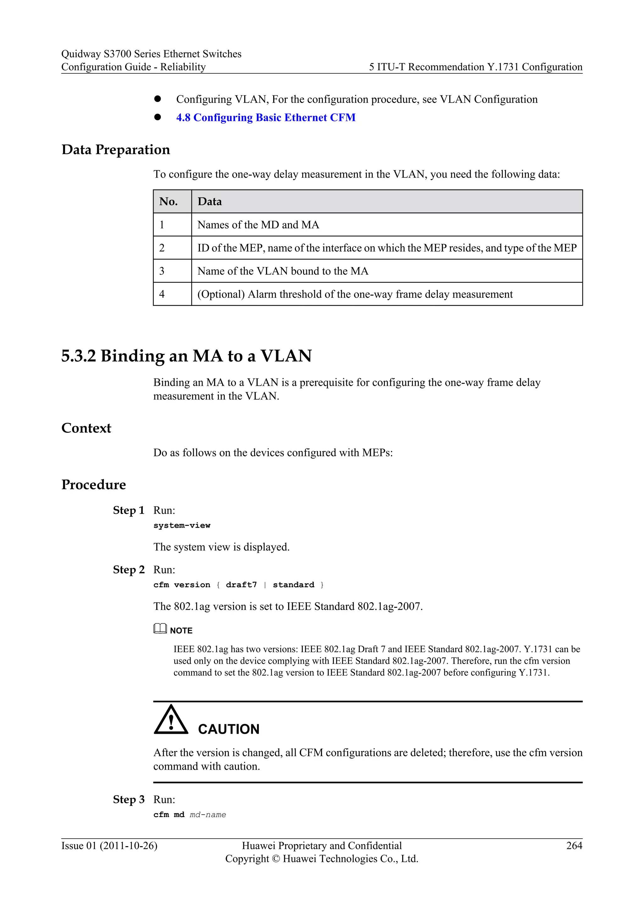 l Configuring VLAN, For the configuration procedure, see VLAN Configuration
l 4.8 Configuring Basic Ethernet CFM
Data Preparation
To configure the one-way delay measurement in the VLAN, you need the following data:
No. Data
1 Names of the MD and MA
2 ID of the MEP, name of the interface on which the MEP resides, and type of the MEP
3 Name of the VLAN bound to the MA
4 (Optional) Alarm threshold of the one-way frame delay measurement
5.3.2 Binding an MA to a VLAN
Binding an MA to a VLAN is a prerequisite for configuring the one-way frame delay
measurement in the VLAN.
Context
Do as follows on the devices configured with MEPs:
Procedure
Step 1 Run:
system-view
The system view is displayed.
Step 2 Run:
cfm version { draft7 | standard }
The 802.1ag version is set to IEEE Standard 802.1ag-2007.
NOTE
IEEE 802.1ag has two versions: IEEE 802.1ag Draft 7 and IEEE Standard 802.1ag-2007. Y.1731 can be
used only on the device complying with IEEE Standard 802.1ag-2007. Therefore, run the cfm version
command to set the 802.1ag version to IEEE Standard 802.1ag-2007 before configuring Y.1731.
CAUTION
After the version is changed, all CFM configurations are deleted; therefore, use the cfm version
command with caution.
Step 3 Run:
cfm md md-name
Quidway S3700 Series Ethernet Switches
Configuration Guide - Reliability 5 ITU-T Recommendation Y.1731 Configuration
Issue 01 (2011-10-26) Huawei Proprietary and Confidential
Copyright © Huawei Technologies Co., Ltd.
264
 