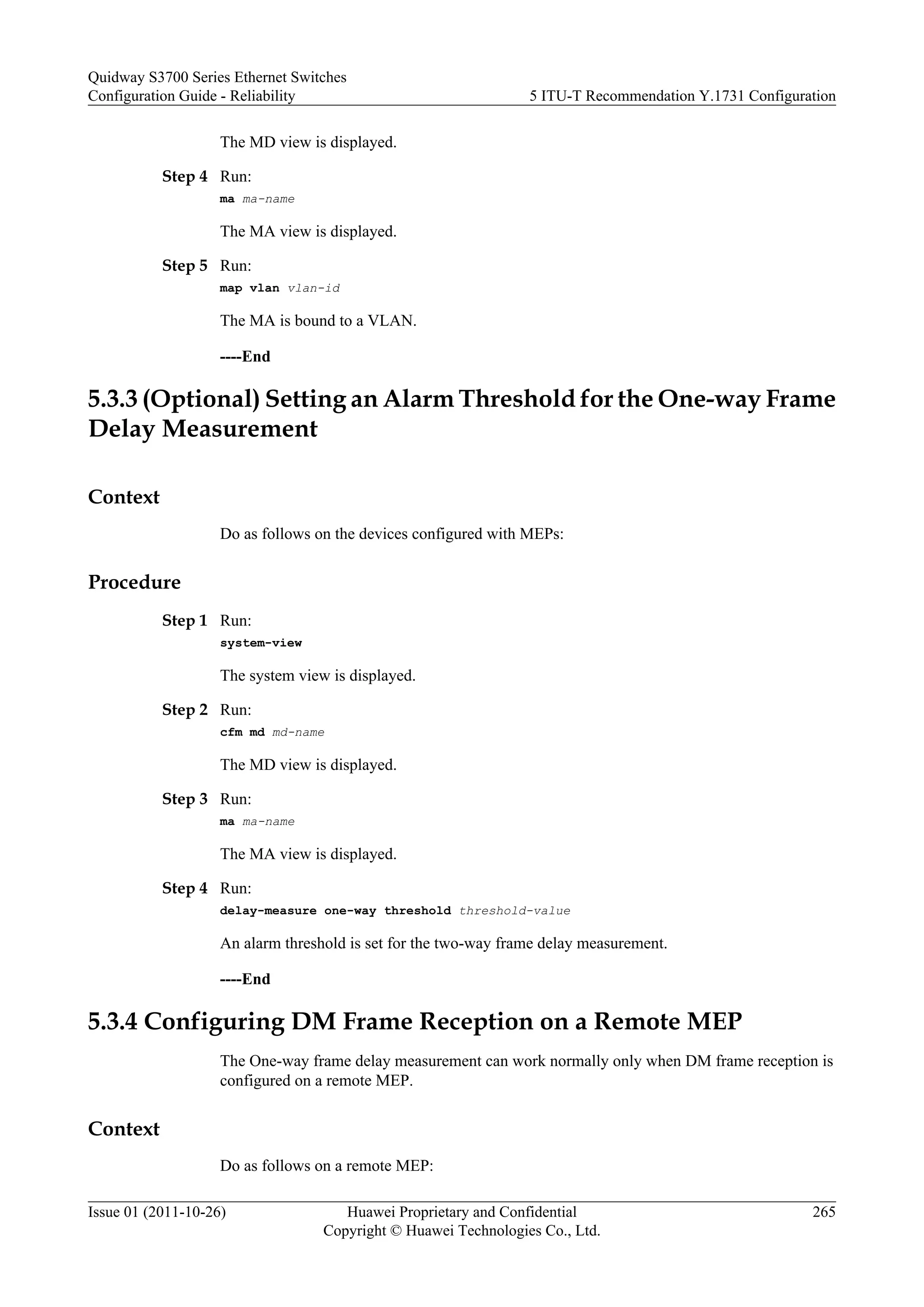 The MD view is displayed.
Step 4 Run:
ma ma-name
The MA view is displayed.
Step 5 Run:
map vlan vlan-id
The MA is bound to a VLAN.
----End
5.3.3 (Optional) Setting an Alarm Threshold for the One-way Frame
Delay Measurement
Context
Do as follows on the devices configured with MEPs:
Procedure
Step 1 Run:
system-view
The system view is displayed.
Step 2 Run:
cfm md md-name
The MD view is displayed.
Step 3 Run:
ma ma-name
The MA view is displayed.
Step 4 Run:
delay-measure one-way threshold threshold-value
An alarm threshold is set for the two-way frame delay measurement.
----End
5.3.4 Configuring DM Frame Reception on a Remote MEP
The One-way frame delay measurement can work normally only when DM frame reception is
configured on a remote MEP.
Context
Do as follows on a remote MEP:
Quidway S3700 Series Ethernet Switches
Configuration Guide - Reliability 5 ITU-T Recommendation Y.1731 Configuration
Issue 01 (2011-10-26) Huawei Proprietary and Confidential
Copyright © Huawei Technologies Co., Ltd.
265
 