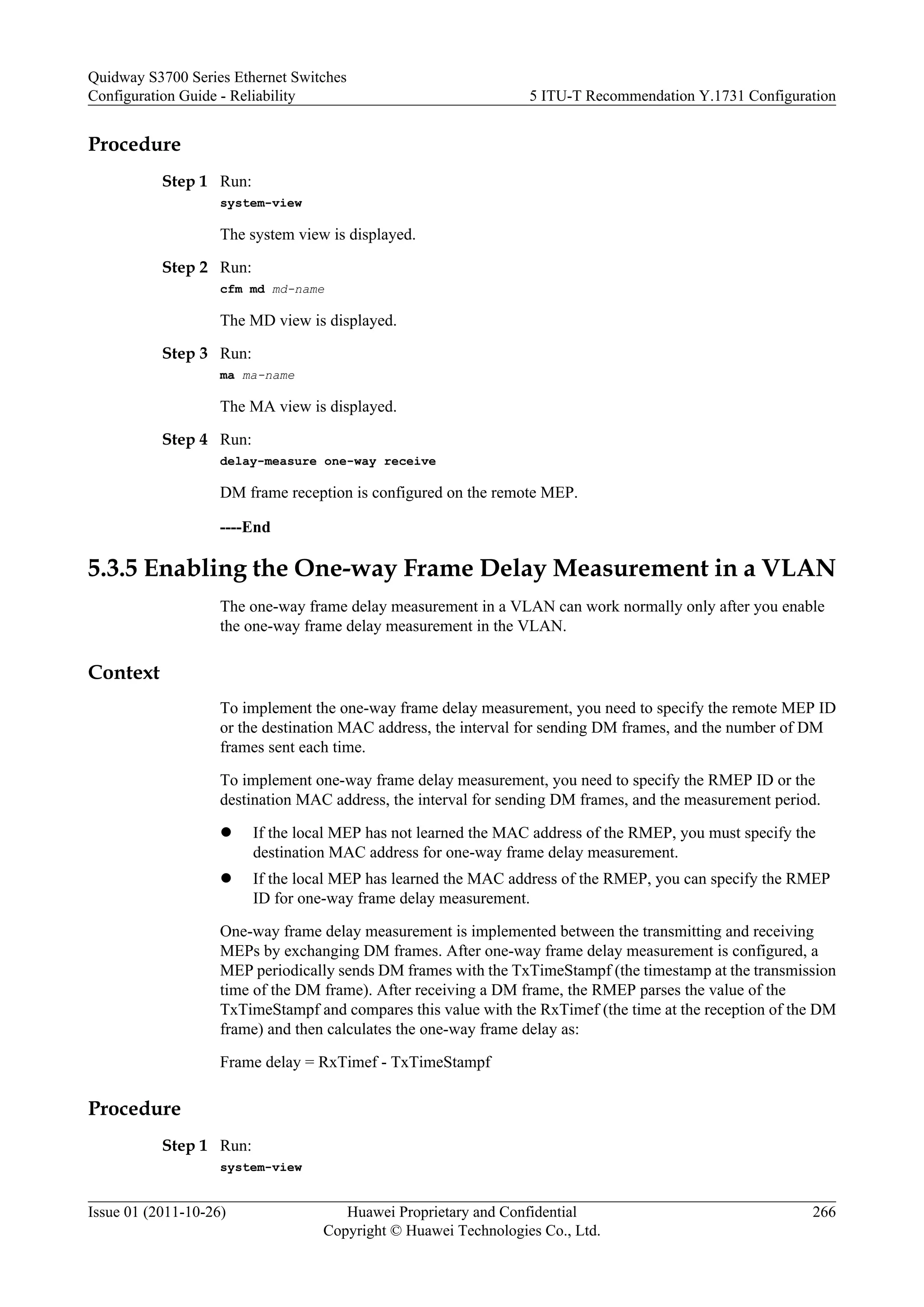 Procedure
Step 1 Run:
system-view
The system view is displayed.
Step 2 Run:
cfm md md-name
The MD view is displayed.
Step 3 Run:
ma ma-name
The MA view is displayed.
Step 4 Run:
delay-measure one-way receive
DM frame reception is configured on the remote MEP.
----End
5.3.5 Enabling the One-way Frame Delay Measurement in a VLAN
The one-way frame delay measurement in a VLAN can work normally only after you enable
the one-way frame delay measurement in the VLAN.
Context
To implement the one-way frame delay measurement, you need to specify the remote MEP ID
or the destination MAC address, the interval for sending DM frames, and the number of DM
frames sent each time.
To implement one-way frame delay measurement, you need to specify the RMEP ID or the
destination MAC address, the interval for sending DM frames, and the measurement period.
l If the local MEP has not learned the MAC address of the RMEP, you must specify the
destination MAC address for one-way frame delay measurement.
l If the local MEP has learned the MAC address of the RMEP, you can specify the RMEP
ID for one-way frame delay measurement.
One-way frame delay measurement is implemented between the transmitting and receiving
MEPs by exchanging DM frames. After one-way frame delay measurement is configured, a
MEP periodically sends DM frames with the TxTimeStampf (the timestamp at the transmission
time of the DM frame). After receiving a DM frame, the RMEP parses the value of the
TxTimeStampf and compares this value with the RxTimef (the time at the reception of the DM
frame) and then calculates the one-way frame delay as:
Frame delay = RxTimef - TxTimeStampf
Procedure
Step 1 Run:
system-view
Quidway S3700 Series Ethernet Switches
Configuration Guide - Reliability 5 ITU-T Recommendation Y.1731 Configuration
Issue 01 (2011-10-26) Huawei Proprietary and Confidential
Copyright © Huawei Technologies Co., Ltd.
266
 