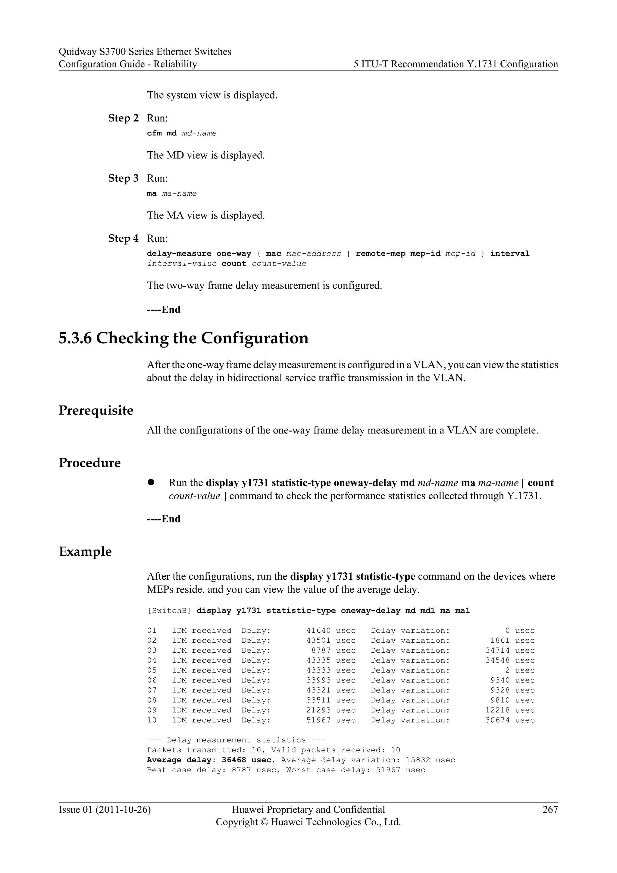 The system view is displayed.
Step 2 Run:
cfm md md-name
The MD view is displayed.
Step 3 Run:
ma ma-name
The MA view is displayed.
Step 4 Run:
delay-measure one-way { mac mac-address | remote-mep mep-id mep-id } interval
interval-value count count-value
The two-way frame delay measurement is configured.
----End
5.3.6 Checking the Configuration
After the one-way frame delay measurement is configured in a VLAN, you can view the statistics
about the delay in bidirectional service traffic transmission in the VLAN.
Prerequisite
All the configurations of the one-way frame delay measurement in a VLAN are complete.
Procedure
l Run the display y1731 statistic-type oneway-delay md md-name ma ma-name [ count
count-value ] command to check the performance statistics collected through Y.1731.
----End
Example
After the configurations, run the display y1731 statistic-type command on the devices where
MEPs reside, and you can view the value of the average delay.
[SwitchB] display y1731 statistic-type oneway-delay md md1 ma ma1
01 1DM received Delay: 41640 usec Delay variation: 0 usec
02 1DM received Delay: 43501 usec Delay variation: 1861 usec
03 1DM received Delay: 8787 usec Delay variation: 34714 usec
04 1DM received Delay: 43335 usec Delay variation: 34548 usec
05 1DM received Delay: 43333 usec Delay variation: 2 usec
06 1DM received Delay: 33993 usec Delay variation: 9340 usec
07 1DM received Delay: 43321 usec Delay variation: 9328 usec
08 1DM received Delay: 33511 usec Delay variation: 9810 usec
09 1DM received Delay: 21293 usec Delay variation: 12218 usec
10 1DM received Delay: 51967 usec Delay variation: 30674 usec
--- Delay measurement statistics ---
Packets transmitted: 10, Valid packets received: 10
Average delay: 36468 usec, Average delay variation: 15832 usec
Best case delay: 8787 usec, Worst case delay: 51967 usec
Quidway S3700 Series Ethernet Switches
Configuration Guide - Reliability 5 ITU-T Recommendation Y.1731 Configuration
Issue 01 (2011-10-26) Huawei Proprietary and Confidential
Copyright © Huawei Technologies Co., Ltd.
267
 