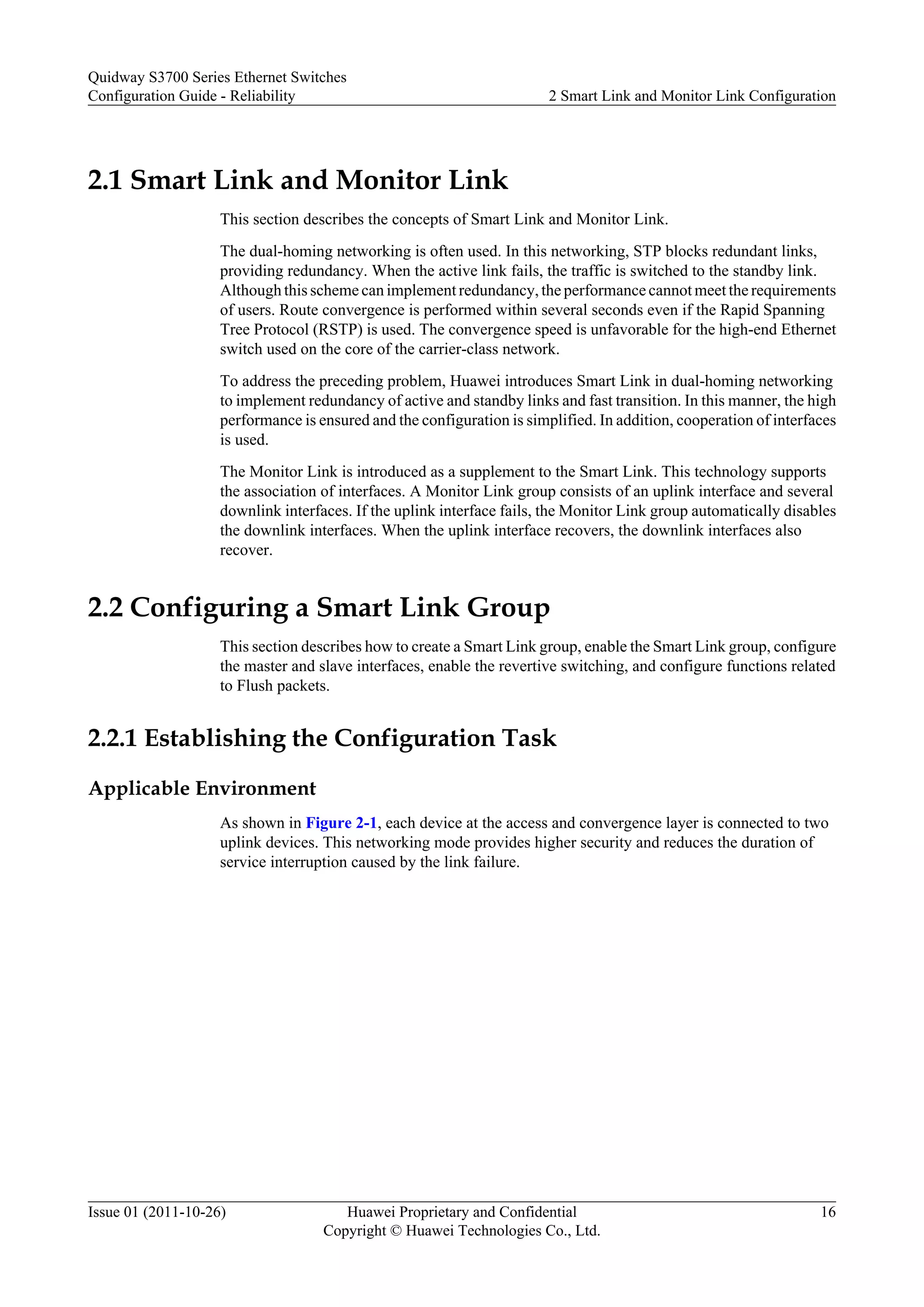 2.1 Smart Link and Monitor Link
This section describes the concepts of Smart Link and Monitor Link.
The dual-homing networking is often used. In this networking, STP blocks redundant links,
providing redundancy. When the active link fails, the traffic is switched to the standby link.
Although this scheme can implement redundancy, the performance cannot meet the requirements
of users. Route convergence is performed within several seconds even if the Rapid Spanning
Tree Protocol (RSTP) is used. The convergence speed is unfavorable for the high-end Ethernet
switch used on the core of the carrier-class network.
To address the preceding problem, Huawei introduces Smart Link in dual-homing networking
to implement redundancy of active and standby links and fast transition. In this manner, the high
performance is ensured and the configuration is simplified. In addition, cooperation of interfaces
is used.
The Monitor Link is introduced as a supplement to the Smart Link. This technology supports
the association of interfaces. A Monitor Link group consists of an uplink interface and several
downlink interfaces. If the uplink interface fails, the Monitor Link group automatically disables
the downlink interfaces. When the uplink interface recovers, the downlink interfaces also
recover.
2.2 Configuring a Smart Link Group
This section describes how to create a Smart Link group, enable the Smart Link group, configure
the master and slave interfaces, enable the revertive switching, and configure functions related
to Flush packets.
2.2.1 Establishing the Configuration Task
Applicable Environment
As shown in Figure 2-1, each device at the access and convergence layer is connected to two
uplink devices. This networking mode provides higher security and reduces the duration of
service interruption caused by the link failure.
Quidway S3700 Series Ethernet Switches
Configuration Guide - Reliability 2 Smart Link and Monitor Link Configuration
Issue 01 (2011-10-26) Huawei Proprietary and Confidential
Copyright © Huawei Technologies Co., Ltd.
16
 