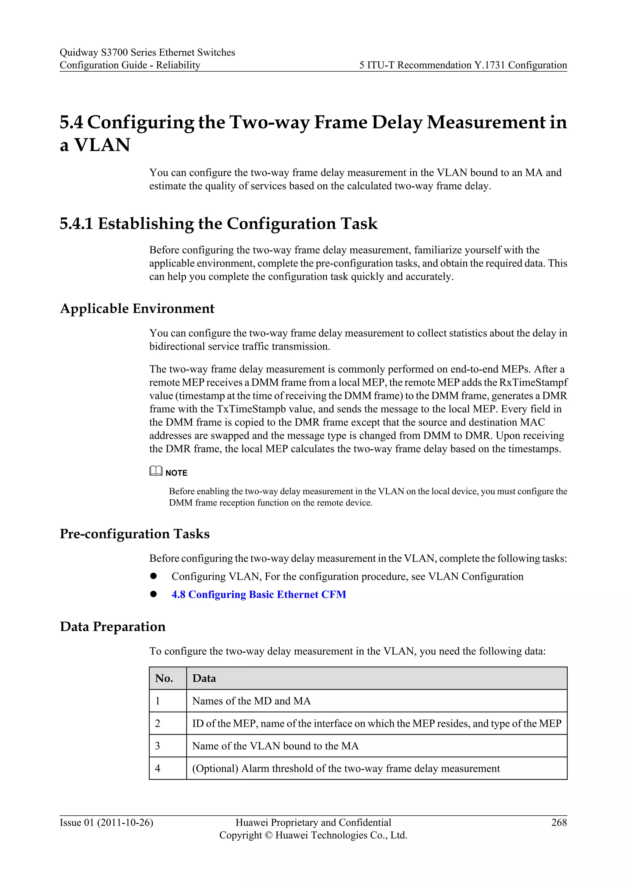 5.4 Configuring the Two-way Frame Delay Measurement in
a VLAN
You can configure the two-way frame delay measurement in the VLAN bound to an MA and
estimate the quality of services based on the calculated two-way frame delay.
5.4.1 Establishing the Configuration Task
Before configuring the two-way frame delay measurement, familiarize yourself with the
applicable environment, complete the pre-configuration tasks, and obtain the required data. This
can help you complete the configuration task quickly and accurately.
Applicable Environment
You can configure the two-way frame delay measurement to collect statistics about the delay in
bidirectional service traffic transmission.
The two-way frame delay measurement is commonly performed on end-to-end MEPs. After a
remote MEP receives a DMM frame from a local MEP, the remote MEP adds the RxTimeStampf
value (timestamp at the time of receiving the DMM frame) to the DMM frame, generates a DMR
frame with the TxTimeStampb value, and sends the message to the local MEP. Every field in
the DMM frame is copied to the DMR frame except that the source and destination MAC
addresses are swapped and the message type is changed from DMM to DMR. Upon receiving
the DMR frame, the local MEP calculates the two-way frame delay based on the timestamps.
NOTE
Before enabling the two-way delay measurement in the VLAN on the local device, you must configure the
DMM frame reception function on the remote device.
Pre-configuration Tasks
Before configuring the two-way delay measurement in the VLAN, complete the following tasks:
l Configuring VLAN, For the configuration procedure, see VLAN Configuration
l 4.8 Configuring Basic Ethernet CFM
Data Preparation
To configure the two-way delay measurement in the VLAN, you need the following data:
No. Data
1 Names of the MD and MA
2 ID of the MEP, name of the interface on which the MEP resides, and type of the MEP
3 Name of the VLAN bound to the MA
4 (Optional) Alarm threshold of the two-way frame delay measurement
Quidway S3700 Series Ethernet Switches
Configuration Guide - Reliability 5 ITU-T Recommendation Y.1731 Configuration
Issue 01 (2011-10-26) Huawei Proprietary and Confidential
Copyright © Huawei Technologies Co., Ltd.
268
 