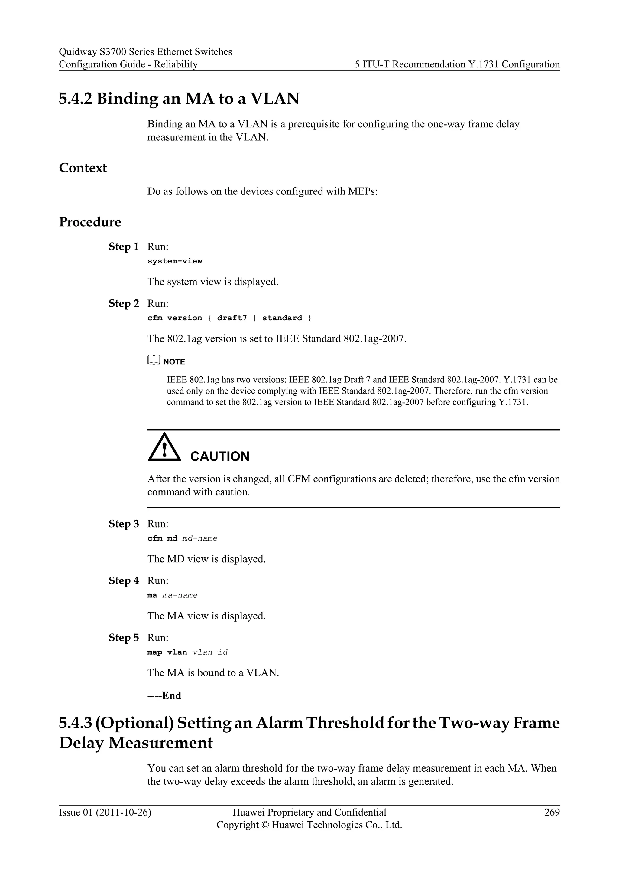 5.4.2 Binding an MA to a VLAN
Binding an MA to a VLAN is a prerequisite for configuring the one-way frame delay
measurement in the VLAN.
Context
Do as follows on the devices configured with MEPs:
Procedure
Step 1 Run:
system-view
The system view is displayed.
Step 2 Run:
cfm version { draft7 | standard }
The 802.1ag version is set to IEEE Standard 802.1ag-2007.
NOTE
IEEE 802.1ag has two versions: IEEE 802.1ag Draft 7 and IEEE Standard 802.1ag-2007. Y.1731 can be
used only on the device complying with IEEE Standard 802.1ag-2007. Therefore, run the cfm version
command to set the 802.1ag version to IEEE Standard 802.1ag-2007 before configuring Y.1731.
CAUTION
After the version is changed, all CFM configurations are deleted; therefore, use the cfm version
command with caution.
Step 3 Run:
cfm md md-name
The MD view is displayed.
Step 4 Run:
ma ma-name
The MA view is displayed.
Step 5 Run:
map vlan vlan-id
The MA is bound to a VLAN.
----End
5.4.3 (Optional) Setting an Alarm Threshold for the Two-way Frame
Delay Measurement
You can set an alarm threshold for the two-way frame delay measurement in each MA. When
the two-way delay exceeds the alarm threshold, an alarm is generated.
Quidway S3700 Series Ethernet Switches
Configuration Guide - Reliability 5 ITU-T Recommendation Y.1731 Configuration
Issue 01 (2011-10-26) Huawei Proprietary and Confidential
Copyright © Huawei Technologies Co., Ltd.
269
 