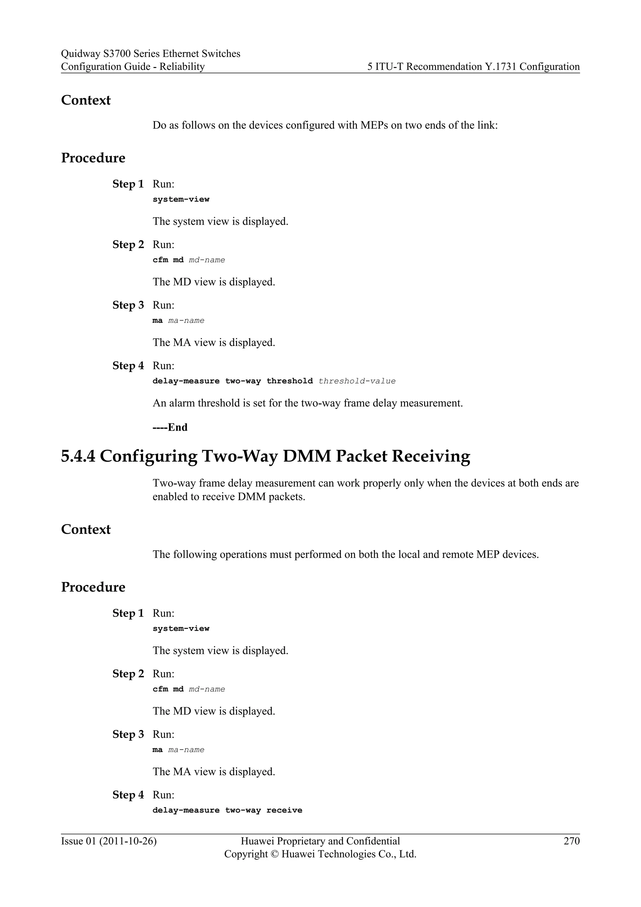 Context
Do as follows on the devices configured with MEPs on two ends of the link:
Procedure
Step 1 Run:
system-view
The system view is displayed.
Step 2 Run:
cfm md md-name
The MD view is displayed.
Step 3 Run:
ma ma-name
The MA view is displayed.
Step 4 Run:
delay-measure two-way threshold threshold-value
An alarm threshold is set for the two-way frame delay measurement.
----End
5.4.4 Configuring Two-Way DMM Packet Receiving
Two-way frame delay measurement can work properly only when the devices at both ends are
enabled to receive DMM packets.
Context
The following operations must performed on both the local and remote MEP devices.
Procedure
Step 1 Run:
system-view
The system view is displayed.
Step 2 Run:
cfm md md-name
The MD view is displayed.
Step 3 Run:
ma ma-name
The MA view is displayed.
Step 4 Run:
delay-measure two-way receive
Quidway S3700 Series Ethernet Switches
Configuration Guide - Reliability 5 ITU-T Recommendation Y.1731 Configuration
Issue 01 (2011-10-26) Huawei Proprietary and Confidential
Copyright © Huawei Technologies Co., Ltd.
270
 