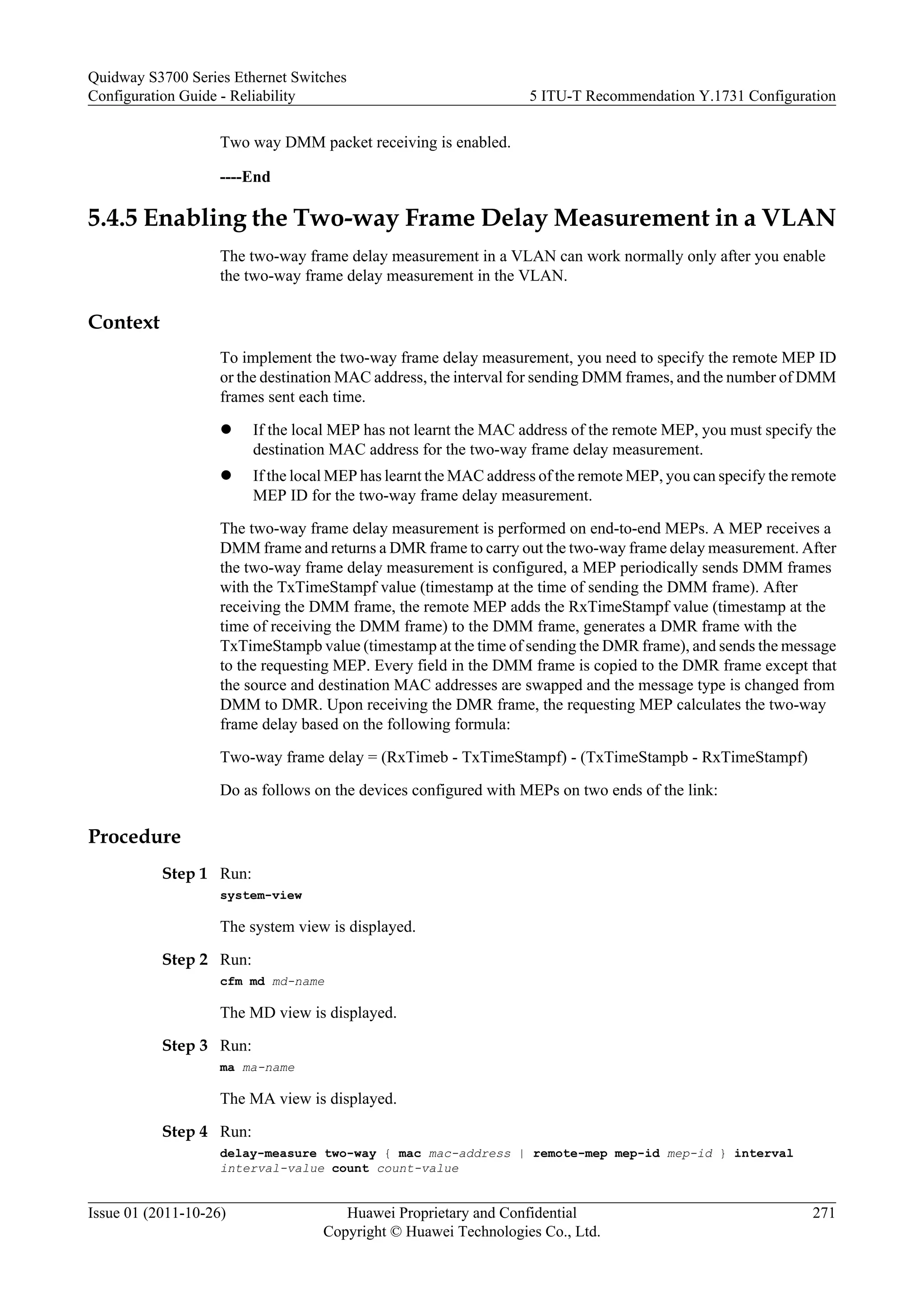 Two way DMM packet receiving is enabled.
----End
5.4.5 Enabling the Two-way Frame Delay Measurement in a VLAN
The two-way frame delay measurement in a VLAN can work normally only after you enable
the two-way frame delay measurement in the VLAN.
Context
To implement the two-way frame delay measurement, you need to specify the remote MEP ID
or the destination MAC address, the interval for sending DMM frames, and the number of DMM
frames sent each time.
l If the local MEP has not learnt the MAC address of the remote MEP, you must specify the
destination MAC address for the two-way frame delay measurement.
l If the local MEP has learnt the MAC address of the remote MEP, you can specify the remote
MEP ID for the two-way frame delay measurement.
The two-way frame delay measurement is performed on end-to-end MEPs. A MEP receives a
DMM frame and returns a DMR frame to carry out the two-way frame delay measurement. After
the two-way frame delay measurement is configured, a MEP periodically sends DMM frames
with the TxTimeStampf value (timestamp at the time of sending the DMM frame). After
receiving the DMM frame, the remote MEP adds the RxTimeStampf value (timestamp at the
time of receiving the DMM frame) to the DMM frame, generates a DMR frame with the
TxTimeStampb value (timestamp at the time of sending the DMR frame), and sends the message
to the requesting MEP. Every field in the DMM frame is copied to the DMR frame except that
the source and destination MAC addresses are swapped and the message type is changed from
DMM to DMR. Upon receiving the DMR frame, the requesting MEP calculates the two-way
frame delay based on the following formula:
Two-way frame delay = (RxTimeb - TxTimeStampf) - (TxTimeStampb - RxTimeStampf)
Do as follows on the devices configured with MEPs on two ends of the link:
Procedure
Step 1 Run:
system-view
The system view is displayed.
Step 2 Run:
cfm md md-name
The MD view is displayed.
Step 3 Run:
ma ma-name
The MA view is displayed.
Step 4 Run:
delay-measure two-way { mac mac-address | remote-mep mep-id mep-id } interval
interval-value count count-value
Quidway S3700 Series Ethernet Switches
Configuration Guide - Reliability 5 ITU-T Recommendation Y.1731 Configuration
Issue 01 (2011-10-26) Huawei Proprietary and Confidential
Copyright © Huawei Technologies Co., Ltd.
271
 