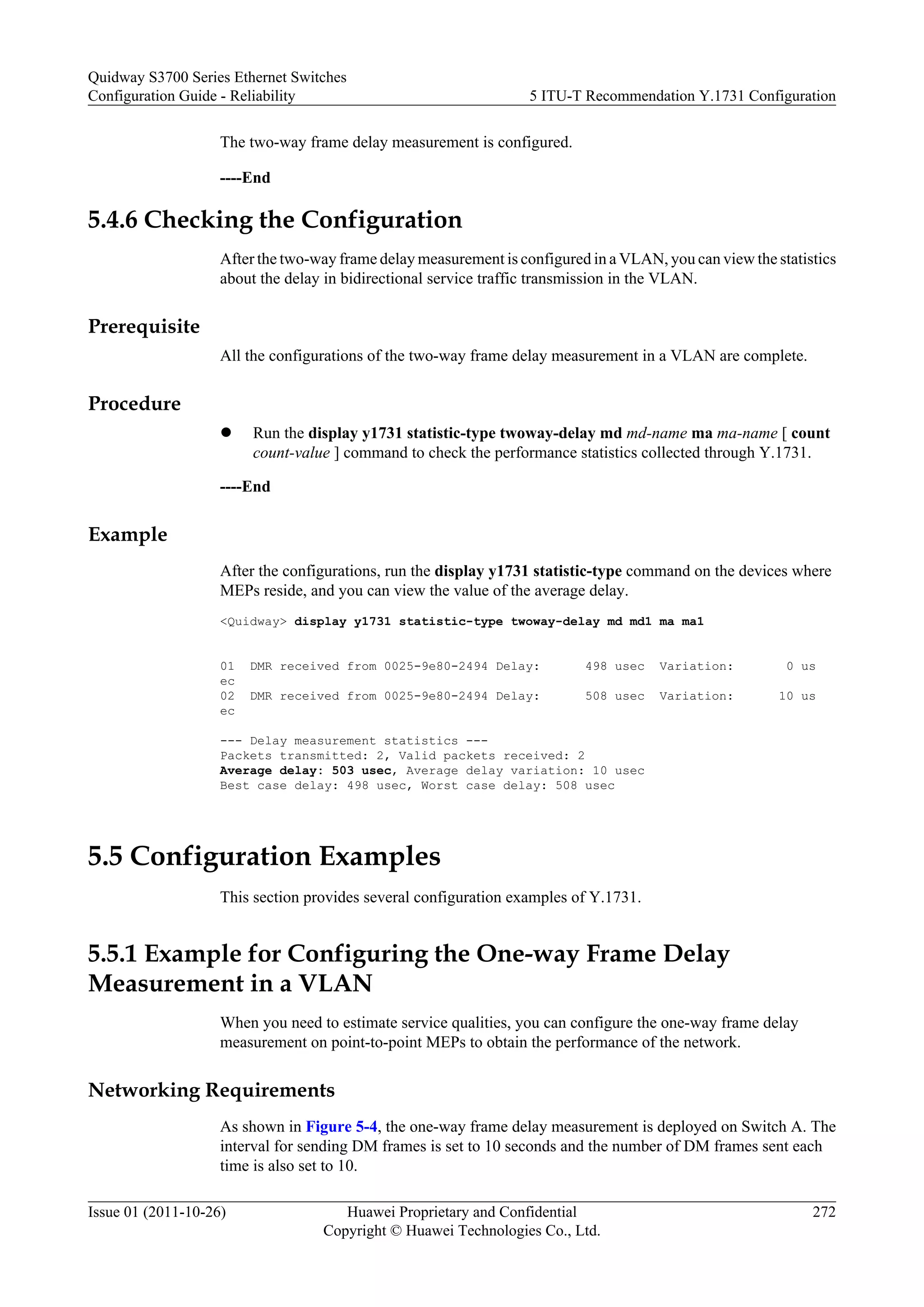 The two-way frame delay measurement is configured.
----End
5.4.6 Checking the Configuration
After the two-way frame delay measurement is configured in a VLAN, you can view the statistics
about the delay in bidirectional service traffic transmission in the VLAN.
Prerequisite
All the configurations of the two-way frame delay measurement in a VLAN are complete.
Procedure
l Run the display y1731 statistic-type twoway-delay md md-name ma ma-name [ count
count-value ] command to check the performance statistics collected through Y.1731.
----End
Example
After the configurations, run the display y1731 statistic-type command on the devices where
MEPs reside, and you can view the value of the average delay.
<Quidway> display y1731 statistic-type twoway-delay md md1 ma ma1
01 DMR received from 0025-9e80-2494 Delay: 498 usec Variation: 0 us
ec
02 DMR received from 0025-9e80-2494 Delay: 508 usec Variation: 10 us
ec
--- Delay measurement statistics ---
Packets transmitted: 2, Valid packets received: 2
Average delay: 503 usec, Average delay variation: 10 usec
Best case delay: 498 usec, Worst case delay: 508 usec
5.5 Configuration Examples
This section provides several configuration examples of Y.1731.
5.5.1 Example for Configuring the One-way Frame Delay
Measurement in a VLAN
When you need to estimate service qualities, you can configure the one-way frame delay
measurement on point-to-point MEPs to obtain the performance of the network.
Networking Requirements
As shown in Figure 5-4, the one-way frame delay measurement is deployed on Switch A. The
interval for sending DM frames is set to 10 seconds and the number of DM frames sent each
time is also set to 10.
Quidway S3700 Series Ethernet Switches
Configuration Guide - Reliability 5 ITU-T Recommendation Y.1731 Configuration
Issue 01 (2011-10-26) Huawei Proprietary and Confidential
Copyright © Huawei Technologies Co., Ltd.
272
 