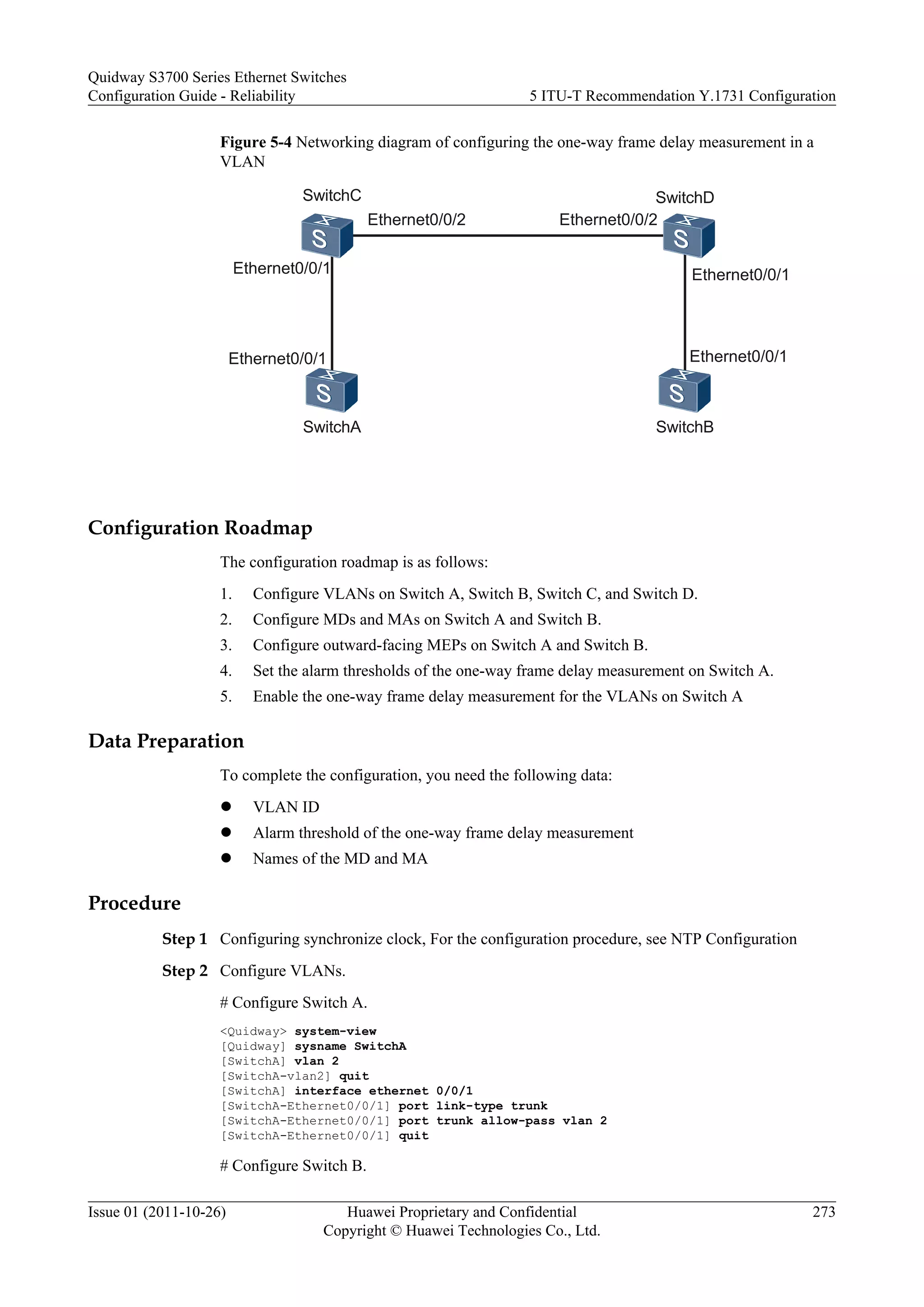 Figure 5-4 Networking diagram of configuring the one-way frame delay measurement in a
VLAN
SwitchA SwitchB
SwitchC SwitchD
Ethernet0/0/1
Ethernet0/0/1
Ethernet0/0/2 Ethernet0/0/2
Ethernet0/0/1
Ethernet0/0/1
Configuration Roadmap
The configuration roadmap is as follows:
1. Configure VLANs on Switch A, Switch B, Switch C, and Switch D.
2. Configure MDs and MAs on Switch A and Switch B.
3. Configure outward-facing MEPs on Switch A and Switch B.
4. Set the alarm thresholds of the one-way frame delay measurement on Switch A.
5. Enable the one-way frame delay measurement for the VLANs on Switch A
Data Preparation
To complete the configuration, you need the following data:
l VLAN ID
l Alarm threshold of the one-way frame delay measurement
l Names of the MD and MA
Procedure
Step 1 Configuring synchronize clock, For the configuration procedure, see NTP Configuration
Step 2 Configure VLANs.
# Configure Switch A.
<Quidway> system-view
[Quidway] sysname SwitchA
[SwitchA] vlan 2
[SwitchA-vlan2] quit
[SwitchA] interface ethernet 0/0/1
[SwitchA-Ethernet0/0/1] port link-type trunk
[SwitchA-Ethernet0/0/1] port trunk allow-pass vlan 2
[SwitchA-Ethernet0/0/1] quit
# Configure Switch B.
Quidway S3700 Series Ethernet Switches
Configuration Guide - Reliability 5 ITU-T Recommendation Y.1731 Configuration
Issue 01 (2011-10-26) Huawei Proprietary and Confidential
Copyright © Huawei Technologies Co., Ltd.
273
 