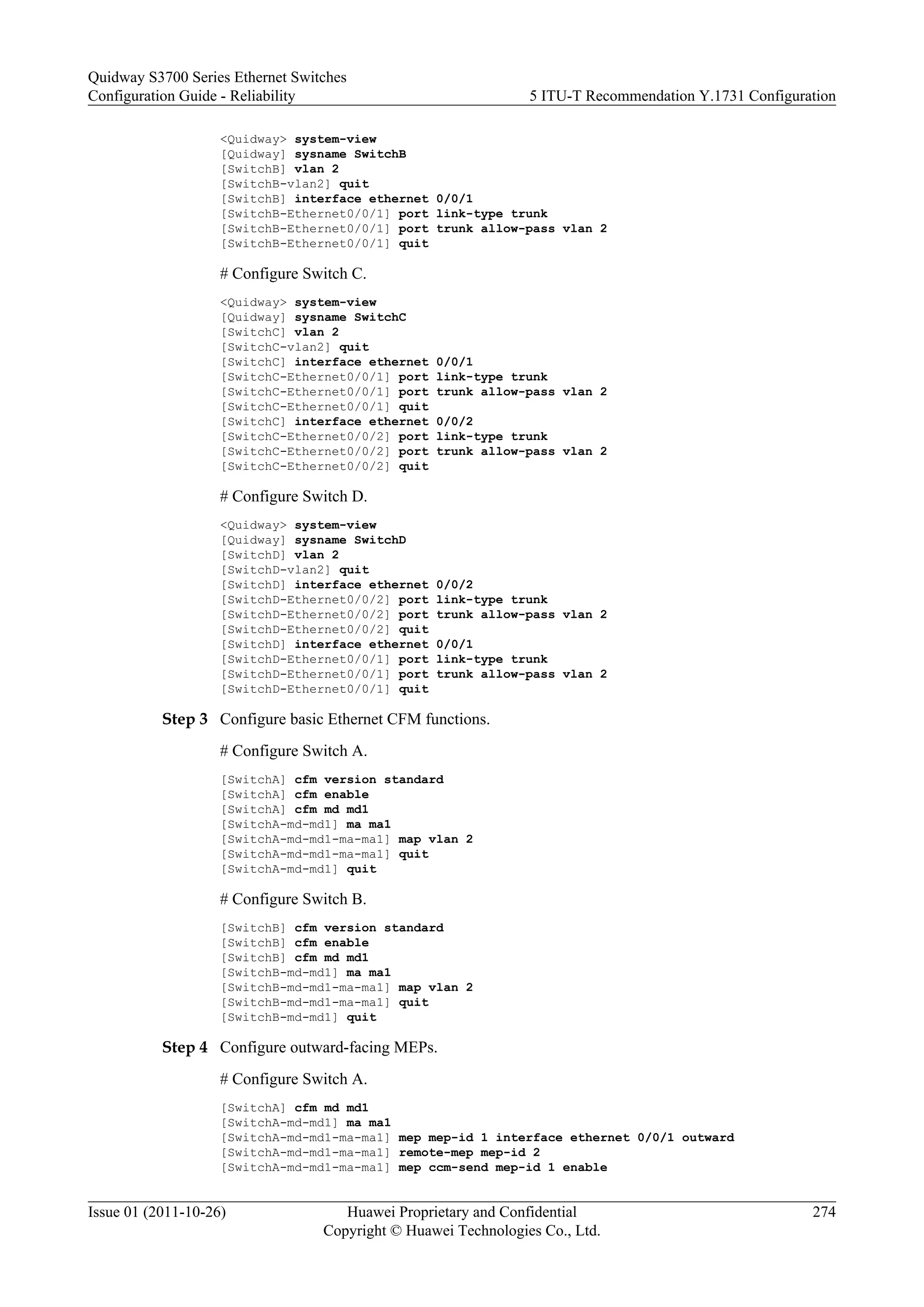 <Quidway> system-view
[Quidway] sysname SwitchB
[SwitchB] vlan 2
[SwitchB-vlan2] quit
[SwitchB] interface ethernet 0/0/1
[SwitchB-Ethernet0/0/1] port link-type trunk
[SwitchB-Ethernet0/0/1] port trunk allow-pass vlan 2
[SwitchB-Ethernet0/0/1] quit
# Configure Switch C.
<Quidway> system-view
[Quidway] sysname SwitchC
[SwitchC] vlan 2
[SwitchC-vlan2] quit
[SwitchC] interface ethernet 0/0/1
[SwitchC-Ethernet0/0/1] port link-type trunk
[SwitchC-Ethernet0/0/1] port trunk allow-pass vlan 2
[SwitchC-Ethernet0/0/1] quit
[SwitchC] interface ethernet 0/0/2
[SwitchC-Ethernet0/0/2] port link-type trunk
[SwitchC-Ethernet0/0/2] port trunk allow-pass vlan 2
[SwitchC-Ethernet0/0/2] quit
# Configure Switch D.
<Quidway> system-view
[Quidway] sysname SwitchD
[SwitchD] vlan 2
[SwitchD-vlan2] quit
[SwitchD] interface ethernet 0/0/2
[SwitchD-Ethernet0/0/2] port link-type trunk
[SwitchD-Ethernet0/0/2] port trunk allow-pass vlan 2
[SwitchD-Ethernet0/0/2] quit
[SwitchD] interface ethernet 0/0/1
[SwitchD-Ethernet0/0/1] port link-type trunk
[SwitchD-Ethernet0/0/1] port trunk allow-pass vlan 2
[SwitchD-Ethernet0/0/1] quit
Step 3 Configure basic Ethernet CFM functions.
# Configure Switch A.
[SwitchA] cfm version standard
[SwitchA] cfm enable
[SwitchA] cfm md md1
[SwitchA-md-md1] ma ma1
[SwitchA-md-md1-ma-ma1] map vlan 2
[SwitchA-md-md1-ma-ma1] quit
[SwitchA-md-md1] quit
# Configure Switch B.
[SwitchB] cfm version standard
[SwitchB] cfm enable
[SwitchB] cfm md md1
[SwitchB-md-md1] ma ma1
[SwitchB-md-md1-ma-ma1] map vlan 2
[SwitchB-md-md1-ma-ma1] quit
[SwitchB-md-md1] quit
Step 4 Configure outward-facing MEPs.
# Configure Switch A.
[SwitchA] cfm md md1
[SwitchA-md-md1] ma ma1
[SwitchA-md-md1-ma-ma1] mep mep-id 1 interface ethernet 0/0/1 outward
[SwitchA-md-md1-ma-ma1] remote-mep mep-id 2
[SwitchA-md-md1-ma-ma1] mep ccm-send mep-id 1 enable
Quidway S3700 Series Ethernet Switches
Configuration Guide - Reliability 5 ITU-T Recommendation Y.1731 Configuration
Issue 01 (2011-10-26) Huawei Proprietary and Confidential
Copyright © Huawei Technologies Co., Ltd.
274
 