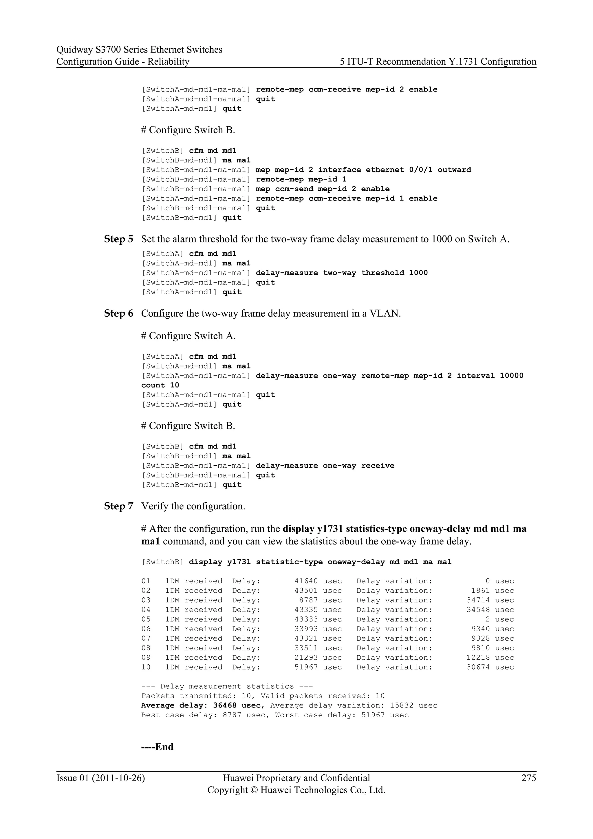 [SwitchA-md-md1-ma-ma1] remote-mep ccm-receive mep-id 2 enable
[SwitchA-md-md1-ma-ma1] quit
[SwitchA-md-md1] quit
# Configure Switch B.
[SwitchB] cfm md md1
[SwitchB-md-md1] ma ma1
[SwitchB-md-md1-ma-ma1] mep mep-id 2 interface ethernet 0/0/1 outward
[SwitchB-md-md1-ma-ma1] remote-mep mep-id 1
[SwitchB-md-md1-ma-ma1] mep ccm-send mep-id 2 enable
[SwitchA-md-md1-ma-ma1] remote-mep ccm-receive mep-id 1 enable
[SwitchB-md-md1-ma-ma1] quit
[SwitchB-md-md1] quit
Step 5 Set the alarm threshold for the two-way frame delay measurement to 1000 on Switch A.
[SwitchA] cfm md md1
[SwitchA-md-md1] ma ma1
[SwitchA-md-md1-ma-ma1] delay-measure two-way threshold 1000
[SwitchA-md-md1-ma-ma1] quit
[SwitchA-md-md1] quit
Step 6 Configure the two-way frame delay measurement in a VLAN.
# Configure Switch A.
[SwitchA] cfm md md1
[SwitchA-md-md1] ma ma1
[SwitchA-md-md1-ma-ma1] delay-measure one-way remote-mep mep-id 2 interval 10000
count 10
[SwitchA-md-md1-ma-ma1] quit
[SwitchA-md-md1] quit
# Configure Switch B.
[SwitchB] cfm md md1
[SwitchB-md-md1] ma ma1
[SwitchB-md-md1-ma-ma1] delay-measure one-way receive
[SwitchB-md-md1-ma-ma1] quit
[SwitchB-md-md1] quit
Step 7 Verify the configuration.
# After the configuration, run the display y1731 statistics-type oneway-delay md md1 ma
ma1 command, and you can view the statistics about the one-way frame delay.
[SwitchB] display y1731 statistic-type oneway-delay md md1 ma ma1
01 1DM received Delay: 41640 usec Delay variation: 0 usec
02 1DM received Delay: 43501 usec Delay variation: 1861 usec
03 1DM received Delay: 8787 usec Delay variation: 34714 usec
04 1DM received Delay: 43335 usec Delay variation: 34548 usec
05 1DM received Delay: 43333 usec Delay variation: 2 usec
06 1DM received Delay: 33993 usec Delay variation: 9340 usec
07 1DM received Delay: 43321 usec Delay variation: 9328 usec
08 1DM received Delay: 33511 usec Delay variation: 9810 usec
09 1DM received Delay: 21293 usec Delay variation: 12218 usec
10 1DM received Delay: 51967 usec Delay variation: 30674 usec
--- Delay measurement statistics ---
Packets transmitted: 10, Valid packets received: 10
Average delay: 36468 usec, Average delay variation: 15832 usec
Best case delay: 8787 usec, Worst case delay: 51967 usec
----End
Quidway S3700 Series Ethernet Switches
Configuration Guide - Reliability 5 ITU-T Recommendation Y.1731 Configuration
Issue 01 (2011-10-26) Huawei Proprietary and Confidential
Copyright © Huawei Technologies Co., Ltd.
275
 