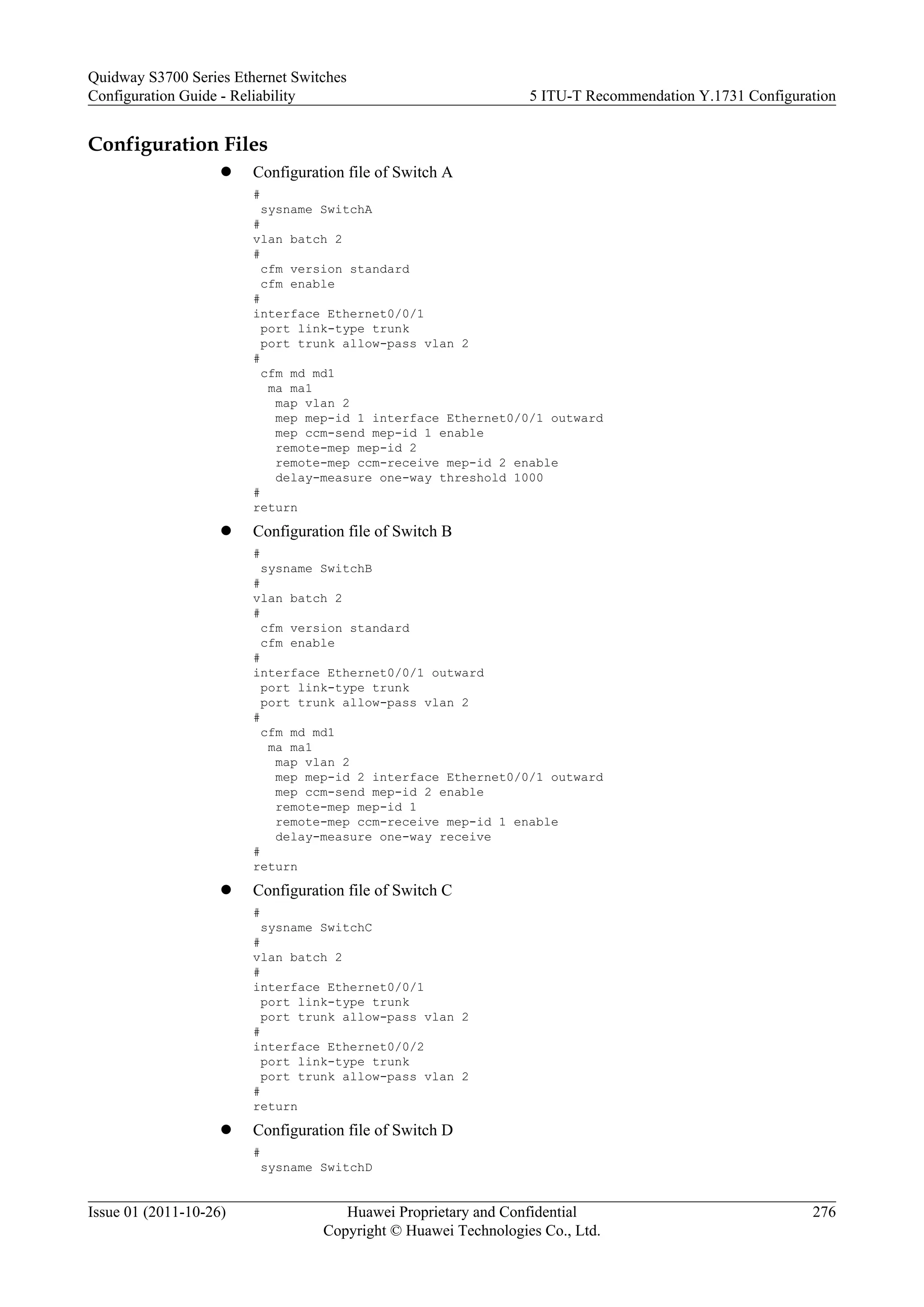 Configuration Files
l Configuration file of Switch A
#
sysname SwitchA
#
vlan batch 2
#
cfm version standard
cfm enable
#
interface Ethernet0/0/1
port link-type trunk
port trunk allow-pass vlan 2
#
cfm md md1
ma ma1
map vlan 2
mep mep-id 1 interface Ethernet0/0/1 outward
mep ccm-send mep-id 1 enable
remote-mep mep-id 2
remote-mep ccm-receive mep-id 2 enable
delay-measure one-way threshold 1000
#
return
l Configuration file of Switch B
#
sysname SwitchB
#
vlan batch 2
#
cfm version standard
cfm enable
#
interface Ethernet0/0/1 outward
port link-type trunk
port trunk allow-pass vlan 2
#
cfm md md1
ma ma1
map vlan 2
mep mep-id 2 interface Ethernet0/0/1 outward
mep ccm-send mep-id 2 enable
remote-mep mep-id 1
remote-mep ccm-receive mep-id 1 enable
delay-measure one-way receive
#
return
l Configuration file of Switch C
#
sysname SwitchC
#
vlan batch 2
#
interface Ethernet0/0/1
port link-type trunk
port trunk allow-pass vlan 2
#
interface Ethernet0/0/2
port link-type trunk
port trunk allow-pass vlan 2
#
return
l Configuration file of Switch D
#
sysname SwitchD
Quidway S3700 Series Ethernet Switches
Configuration Guide - Reliability 5 ITU-T Recommendation Y.1731 Configuration
Issue 01 (2011-10-26) Huawei Proprietary and Confidential
Copyright © Huawei Technologies Co., Ltd.
276
 