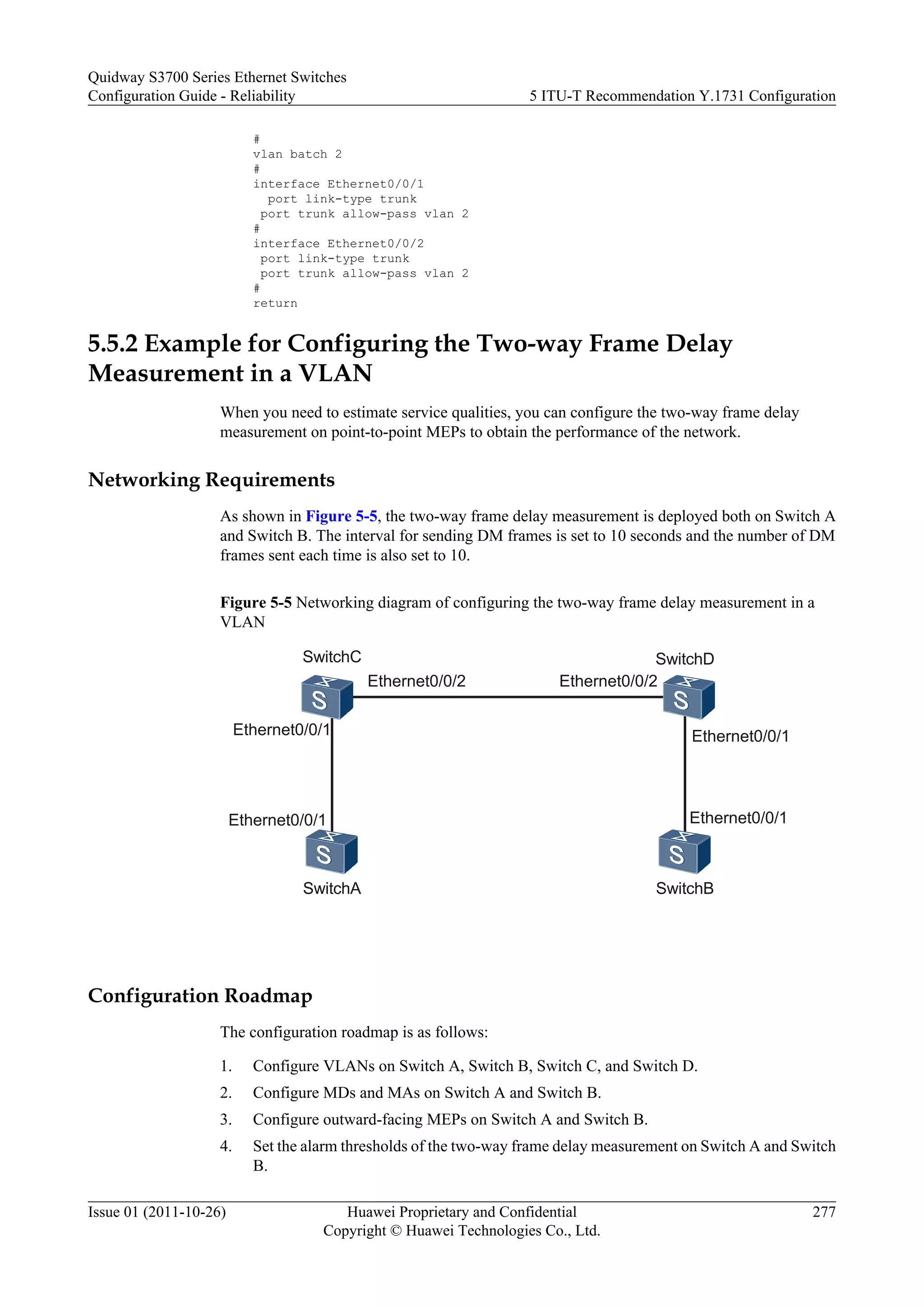 #
vlan batch 2
#
interface Ethernet0/0/1
port link-type trunk
port trunk allow-pass vlan 2
#
interface Ethernet0/0/2
port link-type trunk
port trunk allow-pass vlan 2
#
return
5.5.2 Example for Configuring the Two-way Frame Delay
Measurement in a VLAN
When you need to estimate service qualities, you can configure the two-way frame delay
measurement on point-to-point MEPs to obtain the performance of the network.
Networking Requirements
As shown in Figure 5-5, the two-way frame delay measurement is deployed both on Switch A
and Switch B. The interval for sending DM frames is set to 10 seconds and the number of DM
frames sent each time is also set to 10.
Figure 5-5 Networking diagram of configuring the two-way frame delay measurement in a
VLAN
SwitchA SwitchB
SwitchC SwitchD
Ethernet0/0/1
Ethernet0/0/1
Ethernet0/0/2 Ethernet0/0/2
Ethernet0/0/1
Ethernet0/0/1
Configuration Roadmap
The configuration roadmap is as follows:
1. Configure VLANs on Switch A, Switch B, Switch C, and Switch D.
2. Configure MDs and MAs on Switch A and Switch B.
3. Configure outward-facing MEPs on Switch A and Switch B.
4. Set the alarm thresholds of the two-way frame delay measurement on Switch A and Switch
B.
Quidway S3700 Series Ethernet Switches
Configuration Guide - Reliability 5 ITU-T Recommendation Y.1731 Configuration
Issue 01 (2011-10-26) Huawei Proprietary and Confidential
Copyright © Huawei Technologies Co., Ltd.
277
 