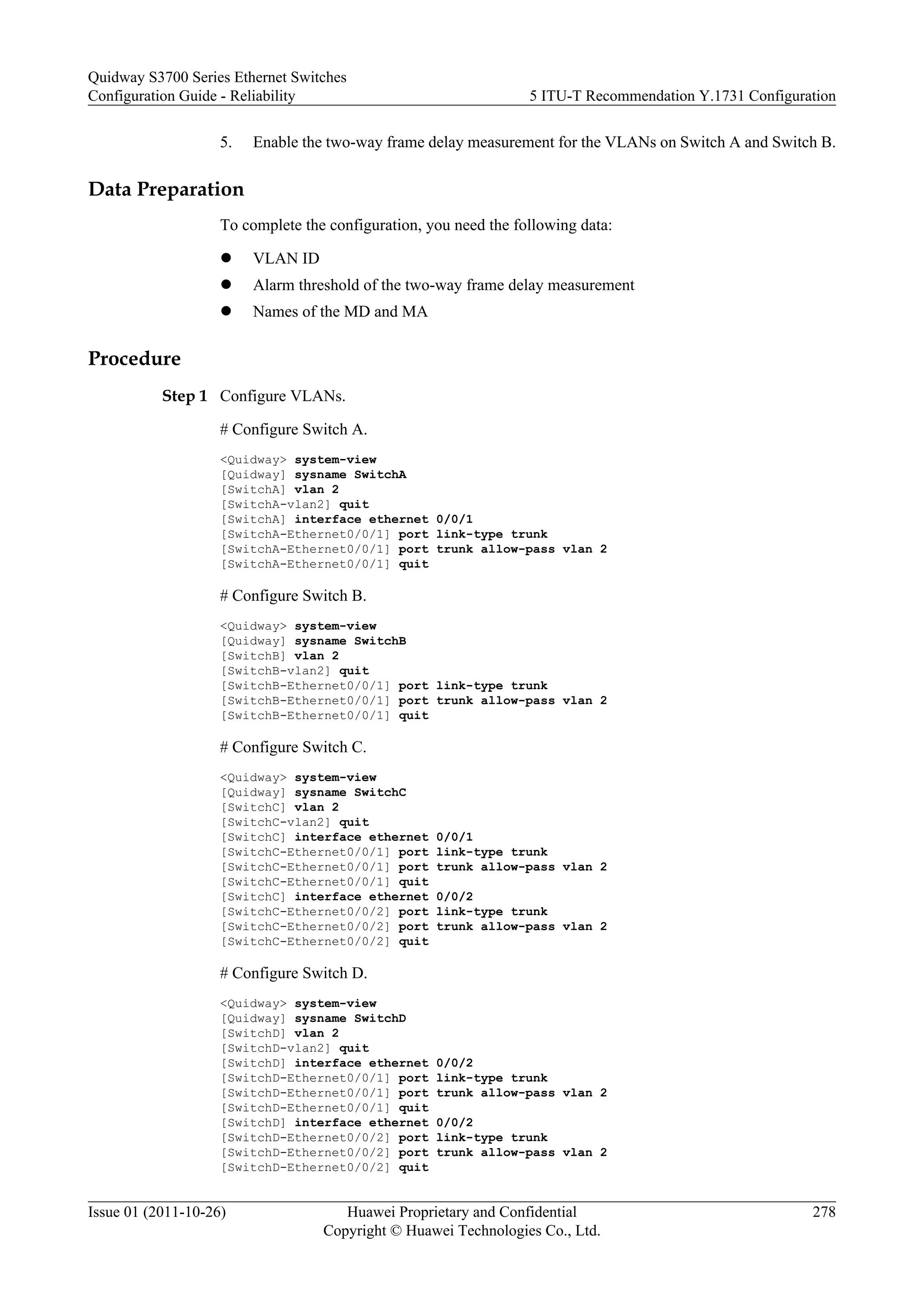 5. Enable the two-way frame delay measurement for the VLANs on Switch A and Switch B.
Data Preparation
To complete the configuration, you need the following data:
l VLAN ID
l Alarm threshold of the two-way frame delay measurement
l Names of the MD and MA
Procedure
Step 1 Configure VLANs.
# Configure Switch A.
<Quidway> system-view
[Quidway] sysname SwitchA
[SwitchA] vlan 2
[SwitchA-vlan2] quit
[SwitchA] interface ethernet 0/0/1
[SwitchA-Ethernet0/0/1] port link-type trunk
[SwitchA-Ethernet0/0/1] port trunk allow-pass vlan 2
[SwitchA-Ethernet0/0/1] quit
# Configure Switch B.
<Quidway> system-view
[Quidway] sysname SwitchB
[SwitchB] vlan 2
[SwitchB-vlan2] quit
[SwitchB-Ethernet0/0/1] port link-type trunk
[SwitchB-Ethernet0/0/1] port trunk allow-pass vlan 2
[SwitchB-Ethernet0/0/1] quit
# Configure Switch C.
<Quidway> system-view
[Quidway] sysname SwitchC
[SwitchC] vlan 2
[SwitchC-vlan2] quit
[SwitchC] interface ethernet 0/0/1
[SwitchC-Ethernet0/0/1] port link-type trunk
[SwitchC-Ethernet0/0/1] port trunk allow-pass vlan 2
[SwitchC-Ethernet0/0/1] quit
[SwitchC] interface ethernet 0/0/2
[SwitchC-Ethernet0/0/2] port link-type trunk
[SwitchC-Ethernet0/0/2] port trunk allow-pass vlan 2
[SwitchC-Ethernet0/0/2] quit
# Configure Switch D.
<Quidway> system-view
[Quidway] sysname SwitchD
[SwitchD] vlan 2
[SwitchD-vlan2] quit
[SwitchD] interface ethernet 0/0/2
[SwitchD-Ethernet0/0/1] port link-type trunk
[SwitchD-Ethernet0/0/1] port trunk allow-pass vlan 2
[SwitchD-Ethernet0/0/1] quit
[SwitchD] interface ethernet 0/0/2
[SwitchD-Ethernet0/0/2] port link-type trunk
[SwitchD-Ethernet0/0/2] port trunk allow-pass vlan 2
[SwitchD-Ethernet0/0/2] quit
Quidway S3700 Series Ethernet Switches
Configuration Guide - Reliability 5 ITU-T Recommendation Y.1731 Configuration
Issue 01 (2011-10-26) Huawei Proprietary and Confidential
Copyright © Huawei Technologies Co., Ltd.
278
 