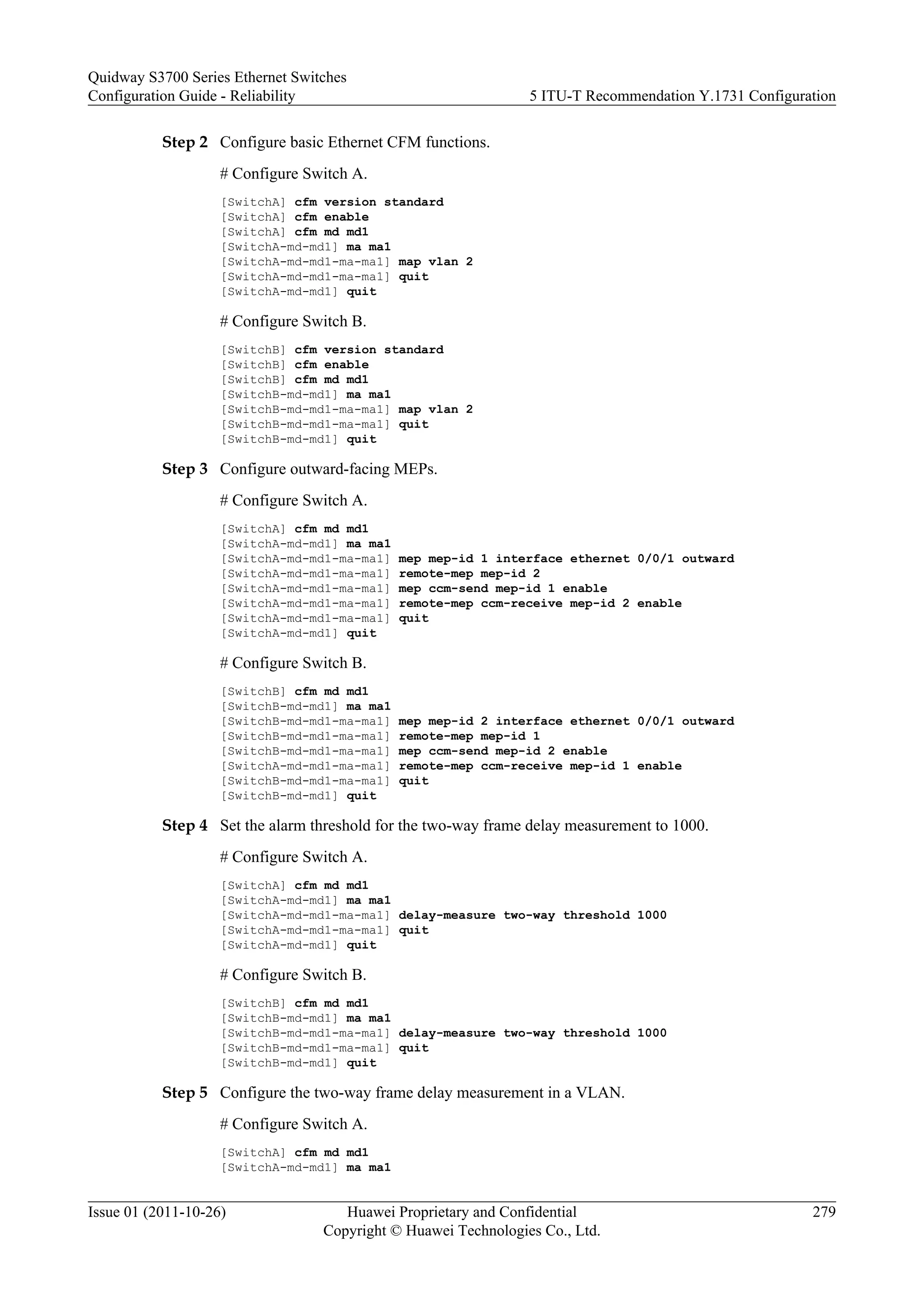 Step 2 Configure basic Ethernet CFM functions.
# Configure Switch A.
[SwitchA] cfm version standard
[SwitchA] cfm enable
[SwitchA] cfm md md1
[SwitchA-md-md1] ma ma1
[SwitchA-md-md1-ma-ma1] map vlan 2
[SwitchA-md-md1-ma-ma1] quit
[SwitchA-md-md1] quit
# Configure Switch B.
[SwitchB] cfm version standard
[SwitchB] cfm enable
[SwitchB] cfm md md1
[SwitchB-md-md1] ma ma1
[SwitchB-md-md1-ma-ma1] map vlan 2
[SwitchB-md-md1-ma-ma1] quit
[SwitchB-md-md1] quit
Step 3 Configure outward-facing MEPs.
# Configure Switch A.
[SwitchA] cfm md md1
[SwitchA-md-md1] ma ma1
[SwitchA-md-md1-ma-ma1] mep mep-id 1 interface ethernet 0/0/1 outward
[SwitchA-md-md1-ma-ma1] remote-mep mep-id 2
[SwitchA-md-md1-ma-ma1] mep ccm-send mep-id 1 enable
[SwitchA-md-md1-ma-ma1] remote-mep ccm-receive mep-id 2 enable
[SwitchA-md-md1-ma-ma1] quit
[SwitchA-md-md1] quit
# Configure Switch B.
[SwitchB] cfm md md1
[SwitchB-md-md1] ma ma1
[SwitchB-md-md1-ma-ma1] mep mep-id 2 interface ethernet 0/0/1 outward
[SwitchB-md-md1-ma-ma1] remote-mep mep-id 1
[SwitchB-md-md1-ma-ma1] mep ccm-send mep-id 2 enable
[SwitchA-md-md1-ma-ma1] remote-mep ccm-receive mep-id 1 enable
[SwitchB-md-md1-ma-ma1] quit
[SwitchB-md-md1] quit
Step 4 Set the alarm threshold for the two-way frame delay measurement to 1000.
# Configure Switch A.
[SwitchA] cfm md md1
[SwitchA-md-md1] ma ma1
[SwitchA-md-md1-ma-ma1] delay-measure two-way threshold 1000
[SwitchA-md-md1-ma-ma1] quit
[SwitchA-md-md1] quit
# Configure Switch B.
[SwitchB] cfm md md1
[SwitchB-md-md1] ma ma1
[SwitchB-md-md1-ma-ma1] delay-measure two-way threshold 1000
[SwitchB-md-md1-ma-ma1] quit
[SwitchB-md-md1] quit
Step 5 Configure the two-way frame delay measurement in a VLAN.
# Configure Switch A.
[SwitchA] cfm md md1
[SwitchA-md-md1] ma ma1
Quidway S3700 Series Ethernet Switches
Configuration Guide - Reliability 5 ITU-T Recommendation Y.1731 Configuration
Issue 01 (2011-10-26) Huawei Proprietary and Confidential
Copyright © Huawei Technologies Co., Ltd.
279
 