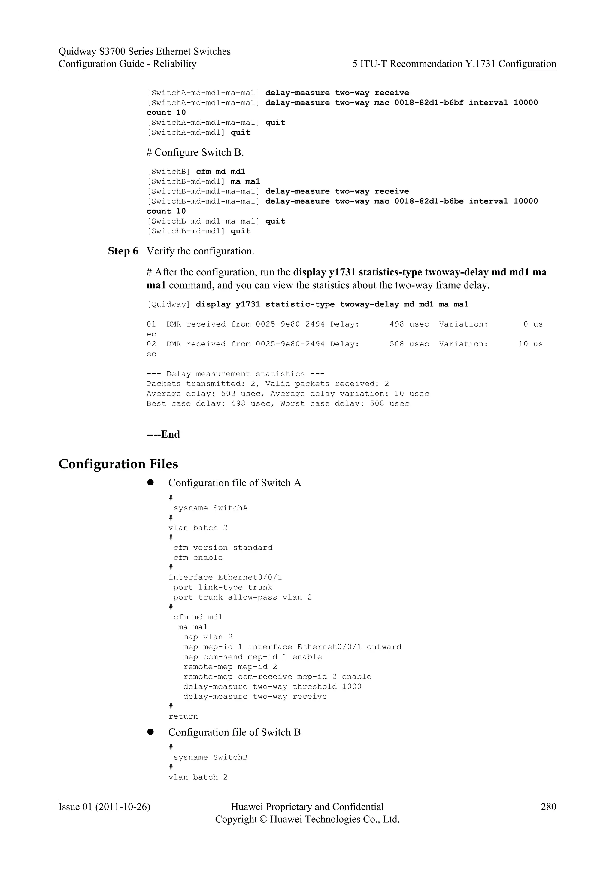 [SwitchA-md-md1-ma-ma1] delay-measure two-way receive
[SwitchA-md-md1-ma-ma1] delay-measure two-way mac 0018-82d1-b6bf interval 10000
count 10
[SwitchA-md-md1-ma-ma1] quit
[SwitchA-md-md1] quit
# Configure Switch B.
[SwitchB] cfm md md1
[SwitchB-md-md1] ma ma1
[SwitchB-md-md1-ma-ma1] delay-measure two-way receive
[SwitchB-md-md1-ma-ma1] delay-measure two-way mac 0018-82d1-b6be interval 10000
count 10
[SwitchB-md-md1-ma-ma1] quit
[SwitchB-md-md1] quit
Step 6 Verify the configuration.
# After the configuration, run the display y1731 statistics-type twoway-delay md md1 ma
ma1 command, and you can view the statistics about the two-way frame delay.
[Quidway] display y1731 statistic-type twoway-delay md md1 ma ma1
01 DMR received from 0025-9e80-2494 Delay: 498 usec Variation: 0 us
ec
02 DMR received from 0025-9e80-2494 Delay: 508 usec Variation: 10 us
ec
--- Delay measurement statistics ---
Packets transmitted: 2, Valid packets received: 2
Average delay: 503 usec, Average delay variation: 10 usec
Best case delay: 498 usec, Worst case delay: 508 usec
----End
Configuration Files
l Configuration file of Switch A
#
sysname SwitchA
#
vlan batch 2
#
cfm version standard
cfm enable
#
interface Ethernet0/0/1
port link-type trunk
port trunk allow-pass vlan 2
#
cfm md md1
ma ma1
map vlan 2
mep mep-id 1 interface Ethernet0/0/1 outward
mep ccm-send mep-id 1 enable
remote-mep mep-id 2
remote-mep ccm-receive mep-id 2 enable
delay-measure two-way threshold 1000
delay-measure two-way receive
#
return
l Configuration file of Switch B
#
sysname SwitchB
#
vlan batch 2
Quidway S3700 Series Ethernet Switches
Configuration Guide - Reliability 5 ITU-T Recommendation Y.1731 Configuration
Issue 01 (2011-10-26) Huawei Proprietary and Confidential
Copyright © Huawei Technologies Co., Ltd.
280
 
