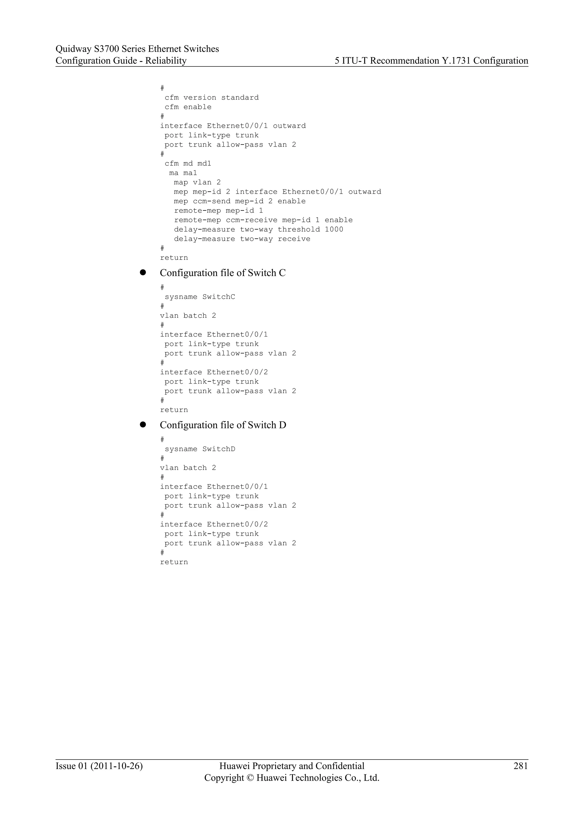 #
cfm version standard
cfm enable
#
interface Ethernet0/0/1 outward
port link-type trunk
port trunk allow-pass vlan 2
#
cfm md md1
ma ma1
map vlan 2
mep mep-id 2 interface Ethernet0/0/1 outward
mep ccm-send mep-id 2 enable
remote-mep mep-id 1
remote-mep ccm-receive mep-id 1 enable
delay-measure two-way threshold 1000
delay-measure two-way receive
#
return
l Configuration file of Switch C
#
sysname SwitchC
#
vlan batch 2
#
interface Ethernet0/0/1
port link-type trunk
port trunk allow-pass vlan 2
#
interface Ethernet0/0/2
port link-type trunk
port trunk allow-pass vlan 2
#
return
l Configuration file of Switch D
#
sysname SwitchD
#
vlan batch 2
#
interface Ethernet0/0/1
port link-type trunk
port trunk allow-pass vlan 2
#
interface Ethernet0/0/2
port link-type trunk
port trunk allow-pass vlan 2
#
return
Quidway S3700 Series Ethernet Switches
Configuration Guide - Reliability 5 ITU-T Recommendation Y.1731 Configuration
Issue 01 (2011-10-26) Huawei Proprietary and Confidential
Copyright © Huawei Technologies Co., Ltd.
281
 