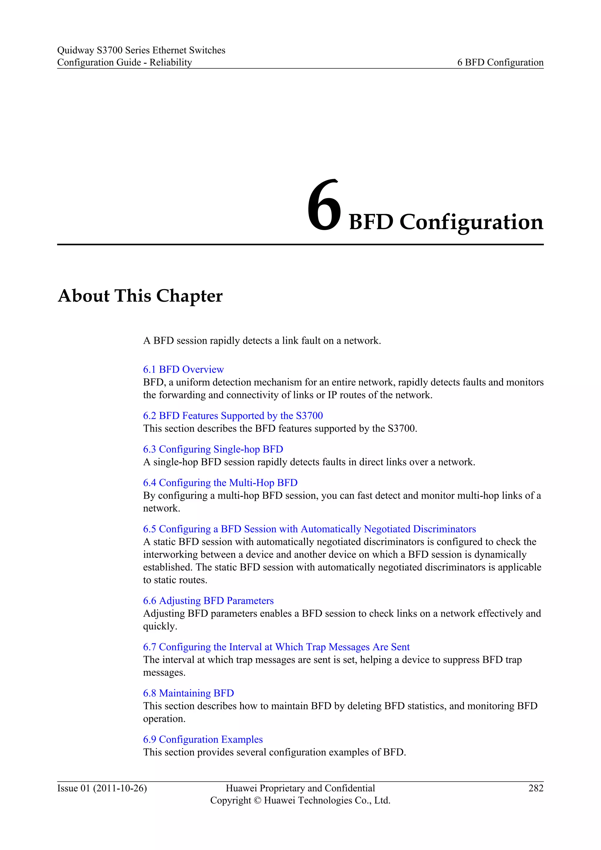 6BFD Configuration
About This Chapter
A BFD session rapidly detects a link fault on a network.
6.1 BFD Overview
BFD, a uniform detection mechanism for an entire network, rapidly detects faults and monitors
the forwarding and connectivity of links or IP routes of the network.
6.2 BFD Features Supported by the S3700
This section describes the BFD features supported by the S3700.
6.3 Configuring Single-hop BFD
A single-hop BFD session rapidly detects faults in direct links over a network.
6.4 Configuring the Multi-Hop BFD
By configuring a multi-hop BFD session, you can fast detect and monitor multi-hop links of a
network.
6.5 Configuring a BFD Session with Automatically Negotiated Discriminators
A static BFD session with automatically negotiated discriminators is configured to check the
interworking between a device and another device on which a BFD session is dynamically
established. The static BFD session with automatically negotiated discriminators is applicable
to static routes.
6.6 Adjusting BFD Parameters
Adjusting BFD parameters enables a BFD session to check links on a network effectively and
quickly.
6.7 Configuring the Interval at Which Trap Messages Are Sent
The interval at which trap messages are sent is set, helping a device to suppress BFD trap
messages.
6.8 Maintaining BFD
This section describes how to maintain BFD by deleting BFD statistics, and monitoring BFD
operation.
6.9 Configuration Examples
This section provides several configuration examples of BFD.
Quidway S3700 Series Ethernet Switches
Configuration Guide - Reliability 6 BFD Configuration
Issue 01 (2011-10-26) Huawei Proprietary and Confidential
Copyright © Huawei Technologies Co., Ltd.
282
 