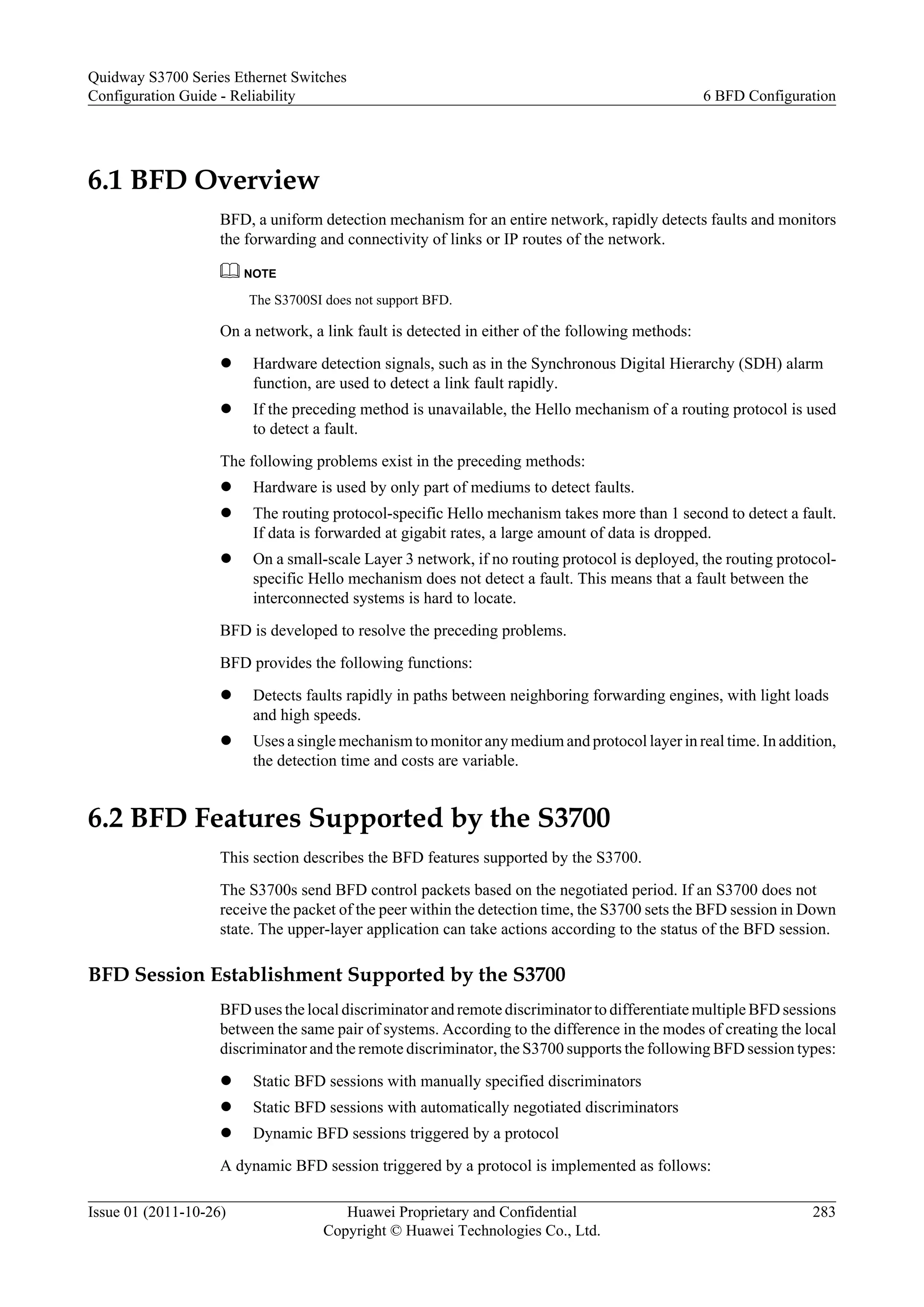 6.1 BFD Overview
BFD, a uniform detection mechanism for an entire network, rapidly detects faults and monitors
the forwarding and connectivity of links or IP routes of the network.
NOTE
The S3700SI does not support BFD.
On a network, a link fault is detected in either of the following methods:
l Hardware detection signals, such as in the Synchronous Digital Hierarchy (SDH) alarm
function, are used to detect a link fault rapidly.
l If the preceding method is unavailable, the Hello mechanism of a routing protocol is used
to detect a fault.
The following problems exist in the preceding methods:
l Hardware is used by only part of mediums to detect faults.
l The routing protocol-specific Hello mechanism takes more than 1 second to detect a fault.
If data is forwarded at gigabit rates, a large amount of data is dropped.
l On a small-scale Layer 3 network, if no routing protocol is deployed, the routing protocol-
specific Hello mechanism does not detect a fault. This means that a fault between the
interconnected systems is hard to locate.
BFD is developed to resolve the preceding problems.
BFD provides the following functions:
l Detects faults rapidly in paths between neighboring forwarding engines, with light loads
and high speeds.
l Uses a single mechanism to monitor any medium and protocol layer in real time. In addition,
the detection time and costs are variable.
6.2 BFD Features Supported by the S3700
This section describes the BFD features supported by the S3700.
The S3700s send BFD control packets based on the negotiated period. If an S3700 does not
receive the packet of the peer within the detection time, the S3700 sets the BFD session in Down
state. The upper-layer application can take actions according to the status of the BFD session.
BFD Session Establishment Supported by the S3700
BFD uses the local discriminator and remote discriminator to differentiate multiple BFD sessions
between the same pair of systems. According to the difference in the modes of creating the local
discriminator and the remote discriminator, the S3700 supports the following BFD session types:
l Static BFD sessions with manually specified discriminators
l Static BFD sessions with automatically negotiated discriminators
l Dynamic BFD sessions triggered by a protocol
A dynamic BFD session triggered by a protocol is implemented as follows:
Quidway S3700 Series Ethernet Switches
Configuration Guide - Reliability 6 BFD Configuration
Issue 01 (2011-10-26) Huawei Proprietary and Confidential
Copyright © Huawei Technologies Co., Ltd.
283
 