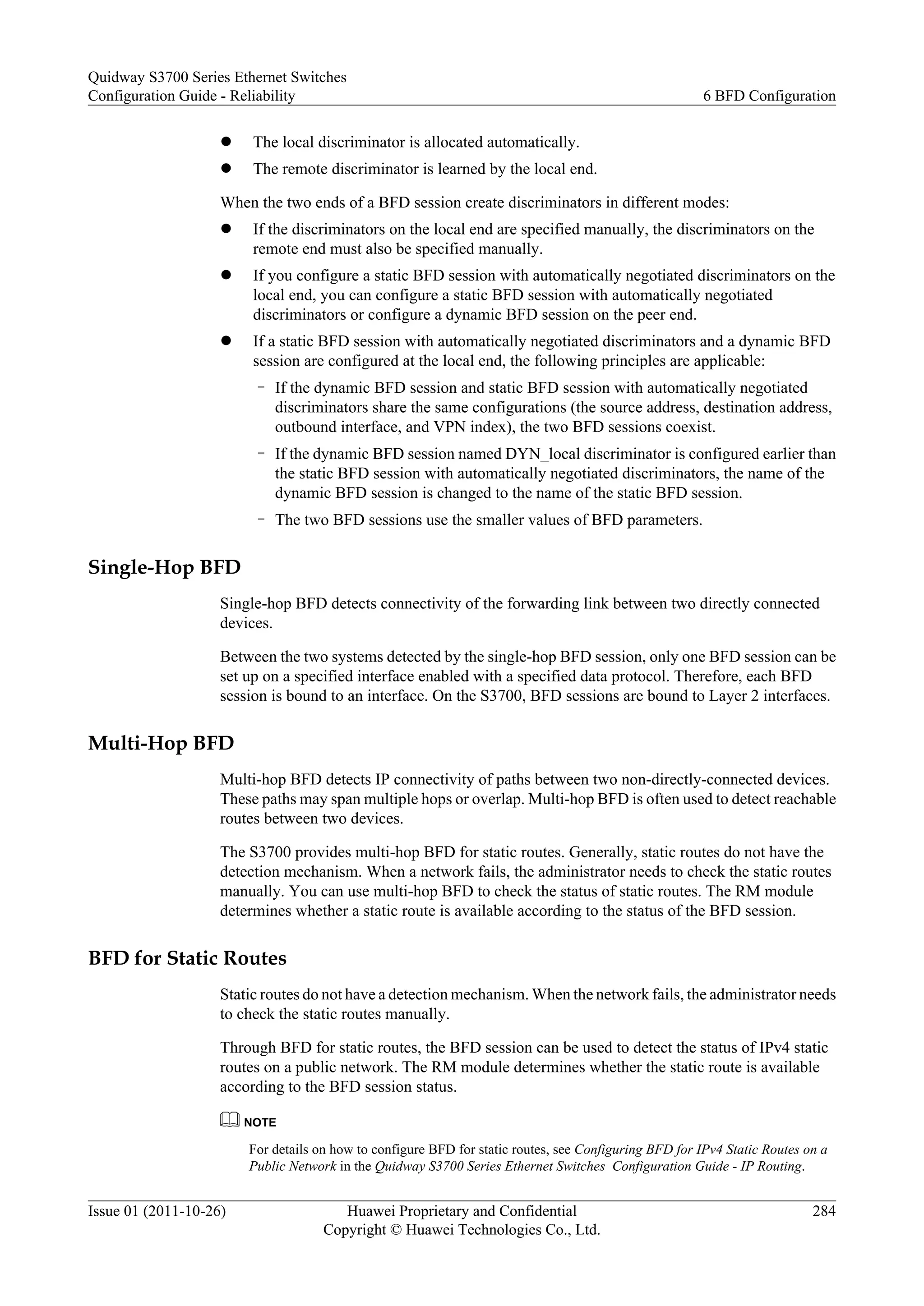 l The local discriminator is allocated automatically.
l The remote discriminator is learned by the local end.
When the two ends of a BFD session create discriminators in different modes:
l If the discriminators on the local end are specified manually, the discriminators on the
remote end must also be specified manually.
l If you configure a static BFD session with automatically negotiated discriminators on the
local end, you can configure a static BFD session with automatically negotiated
discriminators or configure a dynamic BFD session on the peer end.
l If a static BFD session with automatically negotiated discriminators and a dynamic BFD
session are configured at the local end, the following principles are applicable:
– If the dynamic BFD session and static BFD session with automatically negotiated
discriminators share the same configurations (the source address, destination address,
outbound interface, and VPN index), the two BFD sessions coexist.
– If the dynamic BFD session named DYN_local discriminator is configured earlier than
the static BFD session with automatically negotiated discriminators, the name of the
dynamic BFD session is changed to the name of the static BFD session.
– The two BFD sessions use the smaller values of BFD parameters.
Single-Hop BFD
Single-hop BFD detects connectivity of the forwarding link between two directly connected
devices.
Between the two systems detected by the single-hop BFD session, only one BFD session can be
set up on a specified interface enabled with a specified data protocol. Therefore, each BFD
session is bound to an interface. On the S3700, BFD sessions are bound to Layer 2 interfaces.
Multi-Hop BFD
Multi-hop BFD detects IP connectivity of paths between two non-directly-connected devices.
These paths may span multiple hops or overlap. Multi-hop BFD is often used to detect reachable
routes between two devices.
The S3700 provides multi-hop BFD for static routes. Generally, static routes do not have the
detection mechanism. When a network fails, the administrator needs to check the static routes
manually. You can use multi-hop BFD to check the status of static routes. The RM module
determines whether a static route is available according to the status of the BFD session.
BFD for Static Routes
Static routes do not have a detection mechanism. When the network fails, the administrator needs
to check the static routes manually.
Through BFD for static routes, the BFD session can be used to detect the status of IPv4 static
routes on a public network. The RM module determines whether the static route is available
according to the BFD session status.
NOTE
For details on how to configure BFD for static routes, see Configuring BFD for IPv4 Static Routes on a
Public Network in the Quidway S3700 Series Ethernet Switches Configuration Guide - IP Routing.
Quidway S3700 Series Ethernet Switches
Configuration Guide - Reliability 6 BFD Configuration
Issue 01 (2011-10-26) Huawei Proprietary and Confidential
Copyright © Huawei Technologies Co., Ltd.
284
 