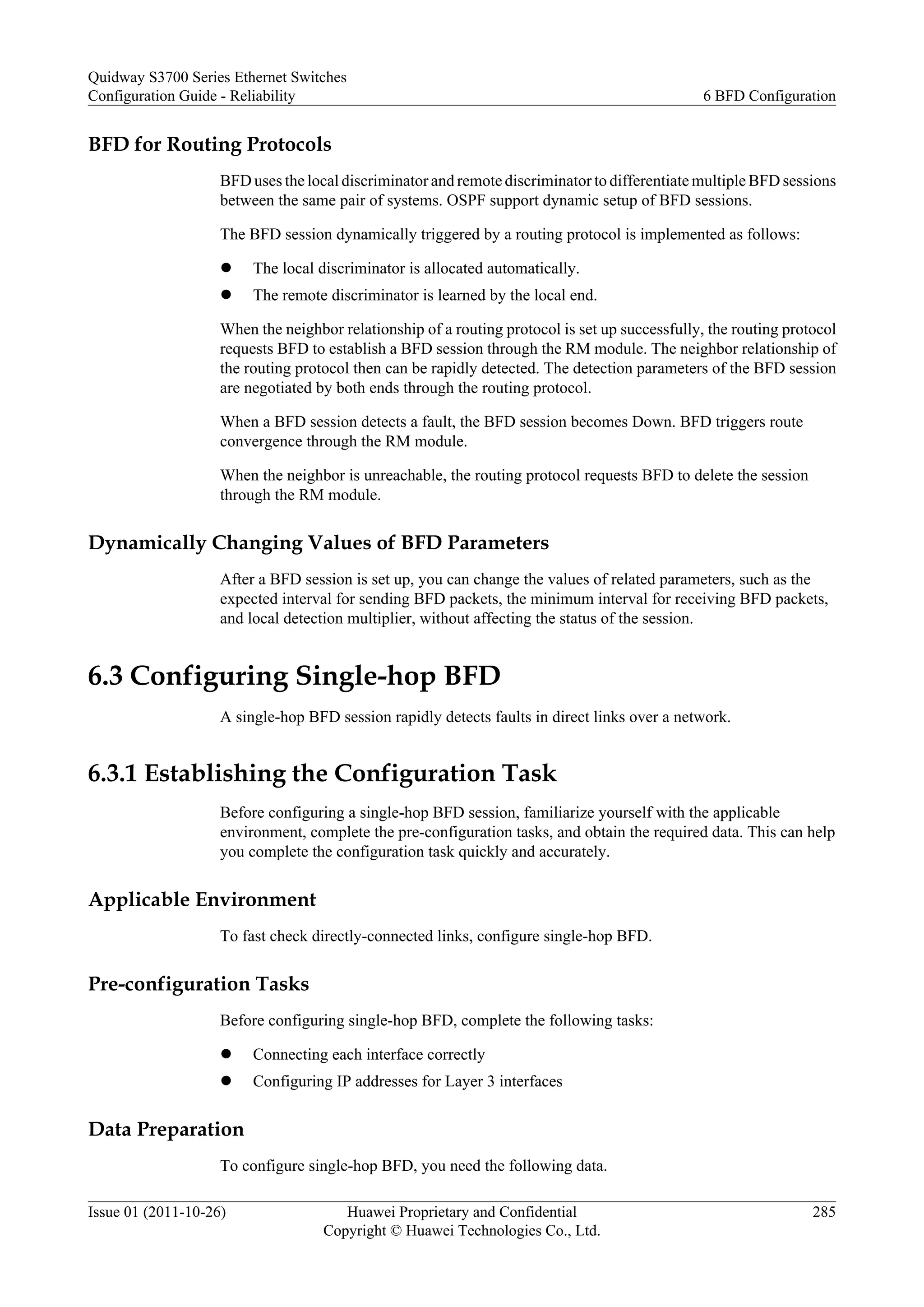 BFD for Routing Protocols
BFD uses the local discriminator and remote discriminator to differentiate multiple BFD sessions
between the same pair of systems. OSPF support dynamic setup of BFD sessions.
The BFD session dynamically triggered by a routing protocol is implemented as follows:
l The local discriminator is allocated automatically.
l The remote discriminator is learned by the local end.
When the neighbor relationship of a routing protocol is set up successfully, the routing protocol
requests BFD to establish a BFD session through the RM module. The neighbor relationship of
the routing protocol then can be rapidly detected. The detection parameters of the BFD session
are negotiated by both ends through the routing protocol.
When a BFD session detects a fault, the BFD session becomes Down. BFD triggers route
convergence through the RM module.
When the neighbor is unreachable, the routing protocol requests BFD to delete the session
through the RM module.
Dynamically Changing Values of BFD Parameters
After a BFD session is set up, you can change the values of related parameters, such as the
expected interval for sending BFD packets, the minimum interval for receiving BFD packets,
and local detection multiplier, without affecting the status of the session.
6.3 Configuring Single-hop BFD
A single-hop BFD session rapidly detects faults in direct links over a network.
6.3.1 Establishing the Configuration Task
Before configuring a single-hop BFD session, familiarize yourself with the applicable
environment, complete the pre-configuration tasks, and obtain the required data. This can help
you complete the configuration task quickly and accurately.
Applicable Environment
To fast check directly-connected links, configure single-hop BFD.
Pre-configuration Tasks
Before configuring single-hop BFD, complete the following tasks:
l Connecting each interface correctly
l Configuring IP addresses for Layer 3 interfaces
Data Preparation
To configure single-hop BFD, you need the following data.
Quidway S3700 Series Ethernet Switches
Configuration Guide - Reliability 6 BFD Configuration
Issue 01 (2011-10-26) Huawei Proprietary and Confidential
Copyright © Huawei Technologies Co., Ltd.
285
 