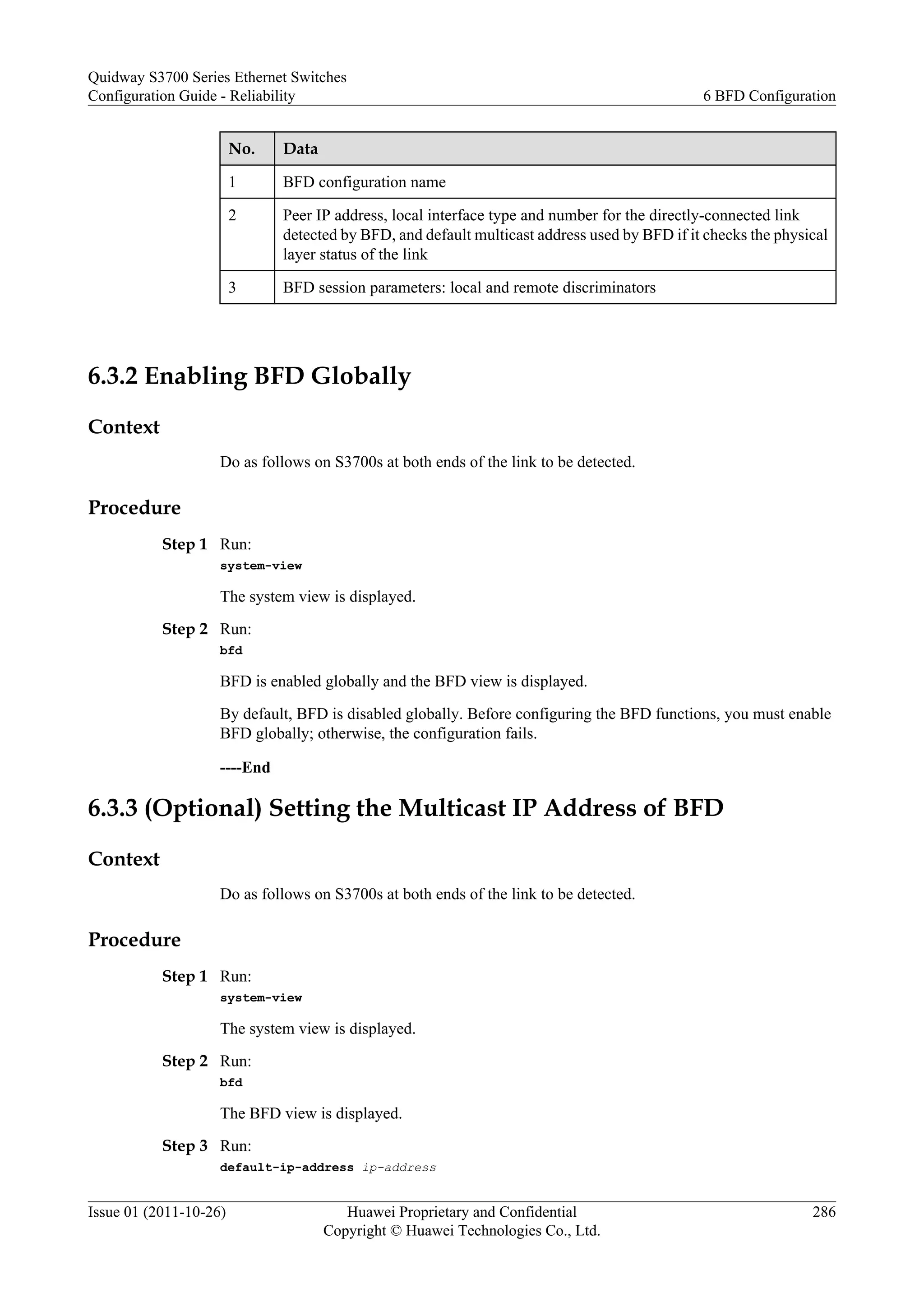 No. Data
1 BFD configuration name
2 Peer IP address, local interface type and number for the directly-connected link
detected by BFD, and default multicast address used by BFD if it checks the physical
layer status of the link
3 BFD session parameters: local and remote discriminators
6.3.2 Enabling BFD Globally
Context
Do as follows on S3700s at both ends of the link to be detected.
Procedure
Step 1 Run:
system-view
The system view is displayed.
Step 2 Run:
bfd
BFD is enabled globally and the BFD view is displayed.
By default, BFD is disabled globally. Before configuring the BFD functions, you must enable
BFD globally; otherwise, the configuration fails.
----End
6.3.3 (Optional) Setting the Multicast IP Address of BFD
Context
Do as follows on S3700s at both ends of the link to be detected.
Procedure
Step 1 Run:
system-view
The system view is displayed.
Step 2 Run:
bfd
The BFD view is displayed.
Step 3 Run:
default-ip-address ip-address
Quidway S3700 Series Ethernet Switches
Configuration Guide - Reliability 6 BFD Configuration
Issue 01 (2011-10-26) Huawei Proprietary and Confidential
Copyright © Huawei Technologies Co., Ltd.
286
 